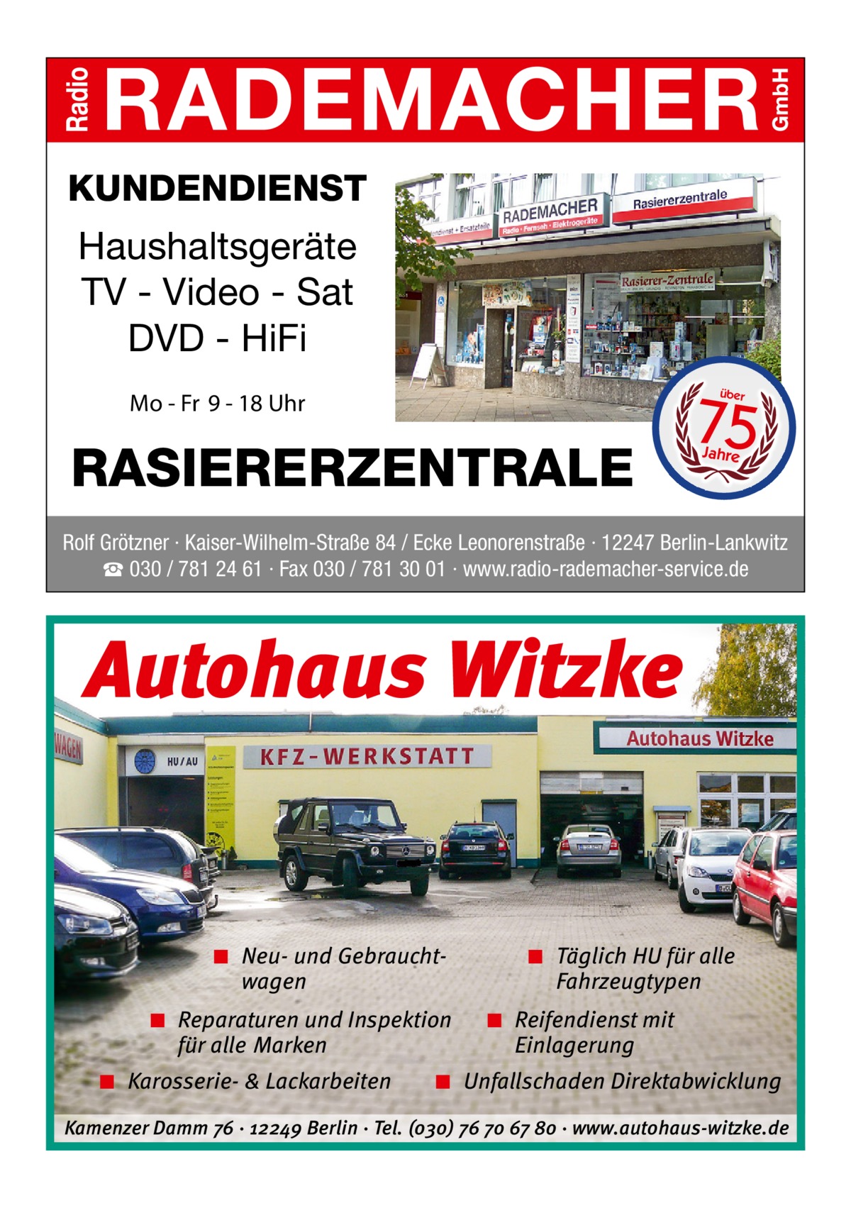 KUNDENDIENST  Haushaltsgeräte TV - Video - Sat DVD - HiFi  75 über  Mo - Fr 9 - 18 Uhr  RASIERERZENTRALE  Jahre  Rolf Grötzner · Kaiser-Wilhelm-Straße 84 / Ecke Leonorenstraße · 12247 Berlin-Lankwitz ☎ 030 / 781 24 61 · Fax 030 / 781 30 01 · www.radio-rademacher-service.de  Autohaus Witzke  ◾ Neu- und Gebrauchtwagen ◾ Reparaturen und Inspektion für alle Marken ◾ Karosserie- & Lackarbeiten  ◾ Täglich HU für alle Fahrzeugtypen ◾ Reifendienst mit Einlagerung  ◾ Unfallschaden Direktabwicklung  Kamenzer Damm 76 ⋅ 12249 Berlin ⋅ Tel. (o3o) 76 7o 67 8o ⋅ www.autohaus-witzke.de