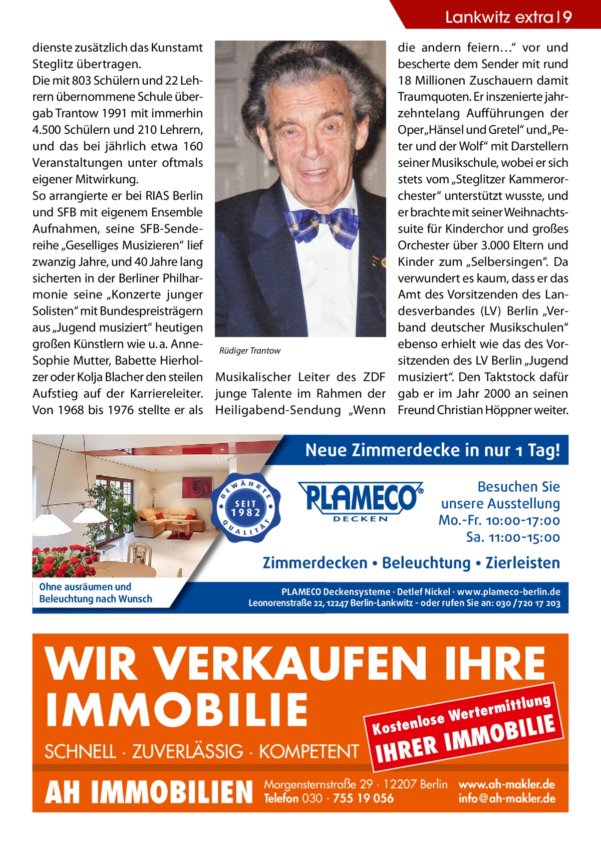 Lankwitz extra 9 dienste zusätzlich das Kunstamt Steglitz übertragen. Die mit 803 Schülern und 22 Lehrern übernommene Schule übergab Trantow 1991 mit immerhin 4.500 Schülern und 210 Lehrern, und das bei jährlich etwa 160 Veranstaltungen unter oftmals eigener Mitwirkung. So arrangierte er bei RIAS Berlin und SFB mit eigenem Ensemble Aufnahmen, seine SFB-Sendereihe „Geselliges Musizieren“ lief zwanzig Jahre, und 40 Jahre lang sicherten in der Berliner Philharmonie seine „Konzerte junger Solisten“ mit Bundespreisträgern aus „Jugend musiziert“ heutigen großen Künstlern wie u. a. Anne- Rüdiger Trantow Sophie Mutter, Babette Hierholzer oder Kolja Blacher den steilen Musikalischer Leiter des ZDF Aufstieg auf der Karriereleiter. junge Talente im Rahmen der Von 1968 bis 1976 stellte er als Heiligabend-Sendung „Wenn  die andern feiern…“ vor und bescherte dem Sender mit rund 18 Millionen Zuschauern damit Traumquoten. Er inszenierte jahrzehntelang Aufführungen der Oper„Hänsel und Gretel“ und„Peter und der Wolf“ mit Darstellern seiner Musikschule, wobei er sich stets vom „Steglitzer Kammerorchester“ unterstützt wusste, und er brachte mit seiner Weihnachtssuite für Kinderchor und großes Orchester über 3.000 Eltern und Kinder zum „Selbersingen“. Da verwundert es kaum, dass er das Amt des Vorsitzenden des Landesverbandes (LV) Berlin „Verband deutscher Musikschulen“ ebenso erhielt wie das des Vorsitzenden des LV Berlin „Jugend musiziert“. Den Taktstock dafür gab er im Jahr 2000 an seinen Freund Christian Höppner weiter.  Neue Zimmerdecke in nur 1 Tag! Besuchen Sie unsere Ausstellung Mo.-Fr. 10:00-17:00 Sa. 11:00-15:00  Zimmerdecken • Beleuchtung • Zierleisten Ohne ausräumen und Beleuchtung nach Wunsch  PLAMECO Deckensysteme ∙ Detlef Nickel ∙ www.plameco-berlin.de Leonorenstraße 22, 12247 Berlin-Lankwitz - oder rufen Sie an: 030 /720 17 203  WIR VERKAUFEN IHRE IMMOBILIE IE MOBIL ittlung  rterm ose We l n e t s o  K  SCHNELL · ZUVERLÄSSIG · KOMPETENT  AH IMMOBILIEN  IHRER  IM  Morgensternstraße 29 · 12207 Berlin www.ah-makler.de Telefon 030 - 755 19 056 info@ah-makler.de