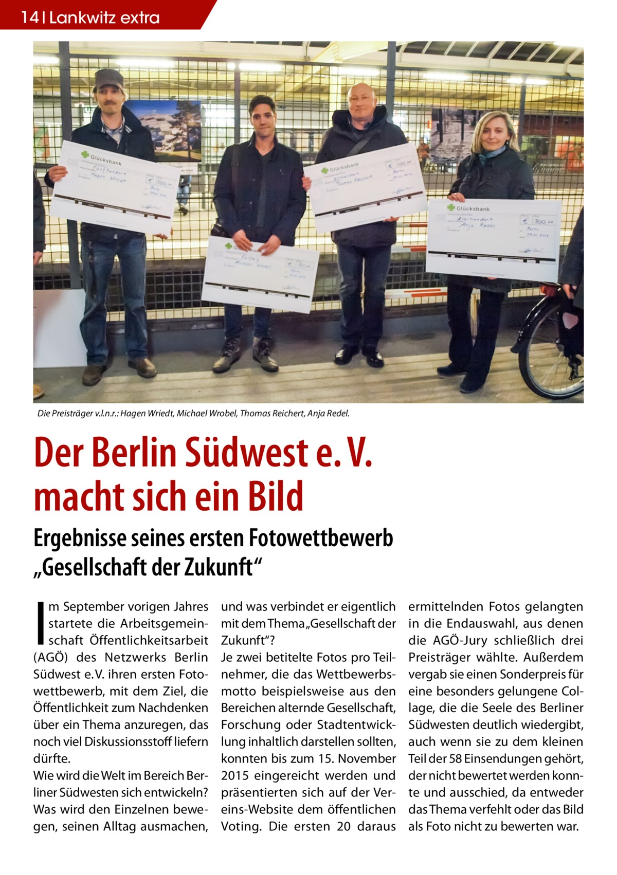 14 Lankwitz extra  Die Preisträger v.l.n.r.: Hagen Wriedt, Michael Wrobel, Thomas Reichert, Anja Redel.  Der Berlin Südwest e. V. macht sich ein Bild  Ergebnisse seines ersten Fotowettbewerb „Gesellschaft der Zukunft“  I  m September vorigen Jahres startete die Arbeitsgemeinschaft Öffentlichkeitsarbeit (AGÖ) des Netzwerks Berlin Südwest e. V. ihren ersten Fotowettbewerb, mit dem Ziel, die Öffentlichkeit zum Nachdenken über ein Thema anzuregen, das noch viel Diskussionsstoff liefern dürfte. Wie wird die Welt im Bereich Berliner Südwesten sich entwickeln? Was wird den Einzelnen bewegen, seinen Alltag ausmachen,  und was verbindet er eigentlich mit dem Thema „Gesellschaft der Zukunft“? Je zwei betitelte Fotos pro Teilnehmer, die das Wettbewerbsmotto beispielsweise aus den Bereichen alternde Gesellschaft, Forschung oder Stadtentwicklung inhaltlich darstellen sollten, konnten bis zum 15. November 2015 eingereicht werden und präsentierten sich auf der Vereins-Website dem öffentlichen Voting. Die ersten 20 daraus  ermittelnden Fotos gelangten in die Endauswahl, aus denen die AGÖ-Jury schließlich drei Preisträger wählte. Außerdem vergab sie einen Sonderpreis für eine besonders gelungene Collage, die die Seele des Berliner Südwesten deutlich wiedergibt, auch wenn sie zu dem kleinen Teil der 58 Einsendungen gehört, der nicht bewertet werden konnte und ausschied, da entweder das Thema verfehlt oder das Bild als Foto nicht zu bewerten war.