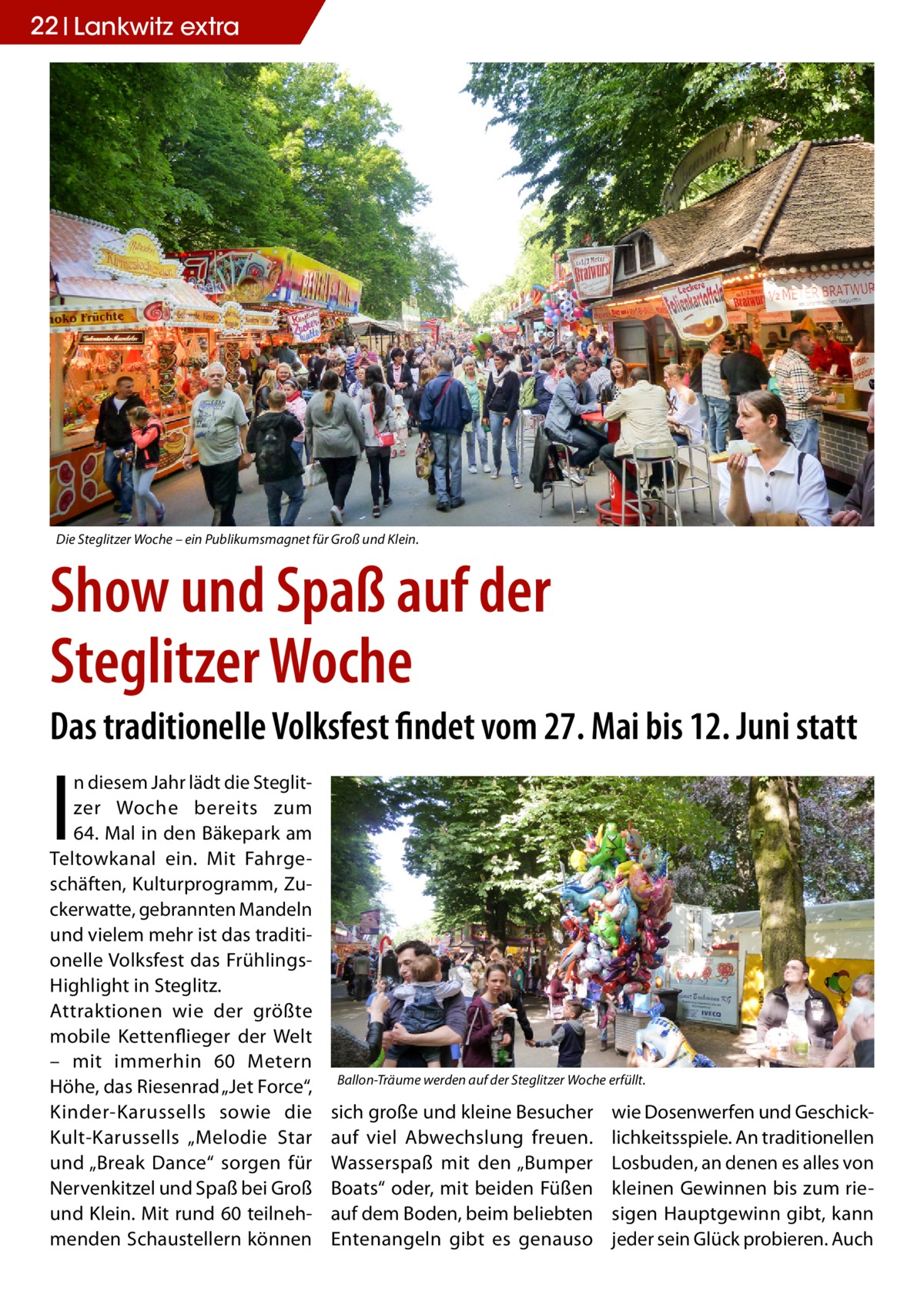 22 Lankwitz STLW extra  Die Steglitzer Woche – ein Publikumsmagnet für Groß und Klein.  Show und Spaß auf der Steglitzer Woche Das traditionelle Volksfest findet vom 27. Mai bis 12. Juni statt  I  n diesem Jahr lädt die Steglitzer Woche bereits zum 64. Mal in den Bäkepark am Teltowkanal ein. Mit Fahrgeschäften, Kulturprogramm, Zuckerwatte, gebrannten Mandeln und vielem mehr ist das traditionelle Volksfest das FrühlingsHighlight in Steglitz. Attraktionen wie der größte mobile Kettenflieger der Welt – mit immerhin 60  Metern Höhe, das Riesenrad „Jet Force“, Kinder-Karussells sowie die Kult-Karussells „Melodie Star und „Break Dance“ sorgen für Nervenkitzel und Spaß bei Groß und Klein. Mit rund 60 teilnehmenden Schaustellern können  Ballon-Träume werden auf der Steglitzer Woche erfüllt.  sich große und kleine Besucher auf viel Abwechslung freuen. Wasserspaß mit den „Bumper Boats“ oder, mit beiden Füßen auf dem Boden, beim beliebten Entenangeln gibt es genauso  wie Dosenwerfen und Geschicklichkeitsspiele. An traditionellen Losbuden, an denen es alles von kleinen Gewinnen bis zum riesigen Hauptgewinn gibt, kann jeder sein Glück probieren. Auch