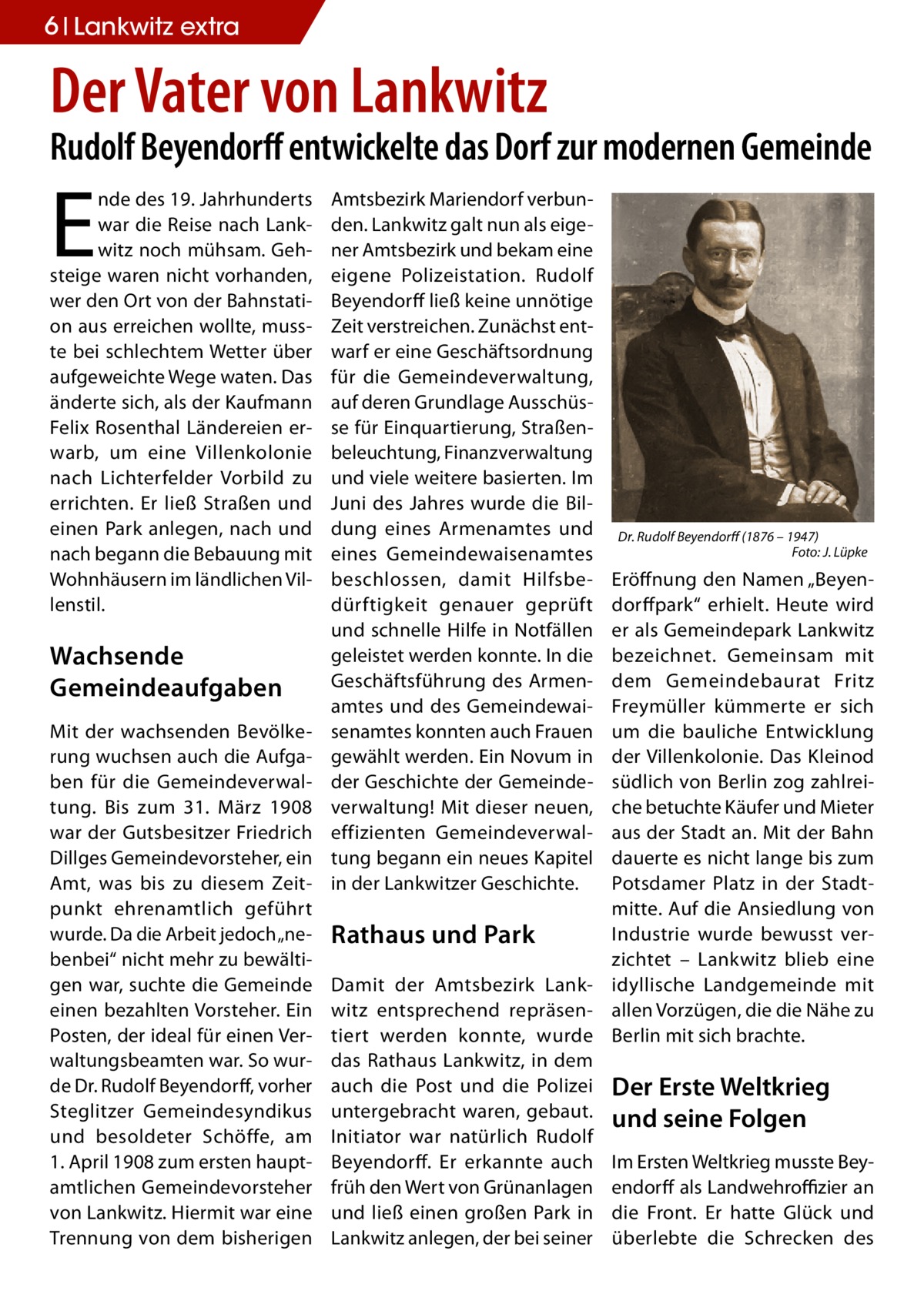 6 Lankwitz extra  Der Vater von Lankwitz  Rudolf Beyendorff entwickelte das Dorf zur modernen Gemeinde  E  nde des 19. Jahrhunderts war die Reise nach Lankwitz noch mühsam. Gehsteige waren nicht vorhanden, wer den Ort von der Bahnstation aus erreichen wollte, musste bei schlechtem Wetter über aufgeweichte Wege waten. Das änderte sich, als der Kaufmann Felix Rosenthal Ländereien erwarb, um eine Villenkolonie nach Lichterfelder Vorbild zu errichten. Er ließ Straßen und einen Park anlegen, nach und nach begann die Bebauung mit Wohnhäusern im ländlichen Villenstil.  Wachsende Gemeindeaufgaben Mit der wachsenden Bevölkerung wuchsen auch die Aufgaben für die Gemeindeverwaltung. Bis zum 31.  März 1908 war der Gutsbesitzer Friedrich Dillges Gemeindevorsteher, ein Amt, was bis zu diesem Zeitpunkt ehrenamtlich geführt wurde. Da die Arbeit jedoch „nebenbei“ nicht mehr zu bewältigen war, suchte die Gemeinde einen bezahlten Vorsteher. Ein Posten, der ideal für einen Verwaltungsbeamten war. So wurde Dr. Rudolf Beyendorff, vorher Steglitzer Gemeindesyndikus und besoldeter Schöffe, am 1. April 1908 zum ersten hauptamtlichen Gemeindevorsteher von Lankwitz. Hiermit war eine Trennung von dem bisherigen  Amtsbezirk Mariendorf verbunden. Lankwitz galt nun als eigener Amtsbezirk und bekam eine eigene Polizeistation. Rudolf Beyendorff ließ keine unnötige Zeit verstreichen. Zunächst entwarf er eine Geschäftsordnung für die Gemeindeverwaltung, auf deren Grundlage Ausschüsse für Einquartierung, Straßenbeleuchtung, Finanzverwaltung und viele weitere basierten. Im Juni des Jahres wurde die Bildung eines Armenamtes und eines Gemeindewaisenamtes beschlossen, damit Hilfsbedürftigkeit genauer geprüft und schnelle Hilfe in Notfällen geleistet werden konnte. In die Geschäftsführung des Armenamtes und des Gemeindewaisenamtes konnten auch Frauen gewählt werden. Ein Novum in der Geschichte der Gemeindeverwaltung! Mit dieser neuen, effizienten Gemeindeverwaltung begann ein neues Kapitel in der Lankwitzer Geschichte.  Dr. Rudolf Beyendorff (1876 – 1947) � Foto: J. Lüpke  Eröffnung den Namen „Beyendorffpark“ erhielt. Heute wird er als Gemeindepark Lankwitz bezeichnet. Gemeinsam mit dem Gemeindebaurat Fritz Freymüller kümmerte er sich um die bauliche Entwicklung der Villenkolonie. Das Kleinod südlich von Berlin zog zahlreiche betuchte Käufer und Mieter aus der Stadt an. Mit der Bahn dauerte es nicht lange bis zum Potsdamer Platz in der Stadtmitte. Auf die Ansiedlung von Industrie wurde bewusst verRathaus und Park zichtet – Lankwitz blieb eine Damit der Amtsbezirk Lank- idyllische Landgemeinde mit witz entsprechend repräsen- allen Vorzügen, die die Nähe zu tiert werden konnte, wurde Berlin mit sich brachte. das Rathaus Lankwitz, in dem auch die Post und die Polizei Der Erste Weltkrieg untergebracht waren, gebaut. und seine Folgen Initiator war natürlich Rudolf Beyendorff. Er erkannte auch Im Ersten Weltkrieg musste Beyfrüh den Wert von Grünanlagen endorff als Landwehroffizier an und ließ einen großen Park in die Front. Er hatte Glück und Lankwitz anlegen, der bei seiner überlebte die Schrecken des