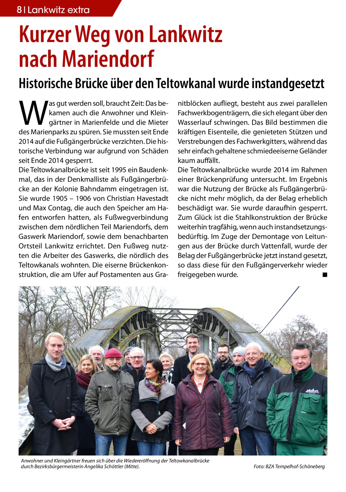 8 Lankwitz extra  Kurzer Weg von Lankwitz nach Mariendorf Historische Brücke über den Teltowkanal wurde instandgesetzt  W  as gut werden soll, braucht Zeit: Das bekamen auch die Anwohner und Kleingärtner in Marienfelde und die Mieter des Marienparks zu spüren. Sie mussten seit Ende 2014 auf die Fußgängerbrücke verzichten. Die historische Verbindung war aufgrund von Schäden seit Ende 2014 gesperrt. Die Teltowkanalbrücke ist seit 1995 ein Baudenkmal, das in der Denkmalliste als Fußgängerbrücke an der Kolonie Bahndamm eingetragen ist. Sie wurde 1905 – 1906 von Christian Havestadt und Max Contag, die auch den Speicher am Hafen entworfen hatten, als Fußwegverbindung zwischen dem nördlichen Teil Mariendorfs, dem Gaswerk Mariendorf, sowie dem benachbarten Ortsteil Lankwitz errichtet. Den Fußweg nutzten die Arbeiter des Gaswerks, die nördlich des Teltowkanals wohnten. Die eiserne Brückenkonstruktion, die am Ufer auf Postamenten aus Gra nitblöcken aufliegt, besteht aus zwei parallelen Fachwerkbogenträgern, die sich elegant über den Wasserlauf schwingen. Das Bild bestimmen die kräftigen Eisenteile, die genieteten Stützen und Verstrebungen des Fachwerkgitters, während das sehr einfach gehaltene schmiedeeiserne Geländer kaum auffällt. Die Teltowkanalbrücke wurde 2014 im Rahmen einer Brückenprüfung untersucht. Im Ergebnis war die Nutzung der Brücke als Fußgängerbrücke nicht mehr möglich, da der Belag erheblich beschädigt war. Sie wurde daraufhin gesperrt. Zum Glück ist die Stahlkonstruktion der Brücke weiterhin tragfähig, wenn auch instandsetzungsbedürftig. Im Zuge der Demontage von Leitungen aus der Brücke durch Vattenfall, wurde der Belag der Fußgängerbrücke jetzt instand gesetzt, so dass diese für den Fußgängerverkehr wieder freigegeben wurde. � ◾  Anwohner und Kleingärtner freuen sich über die Wiedereröffnung der Teltowkanalbrücke durch Bezirksbürgermeisterin Angelika Schöttler (Mitte). �  Foto: BZA Tempelhof-Schöneberg