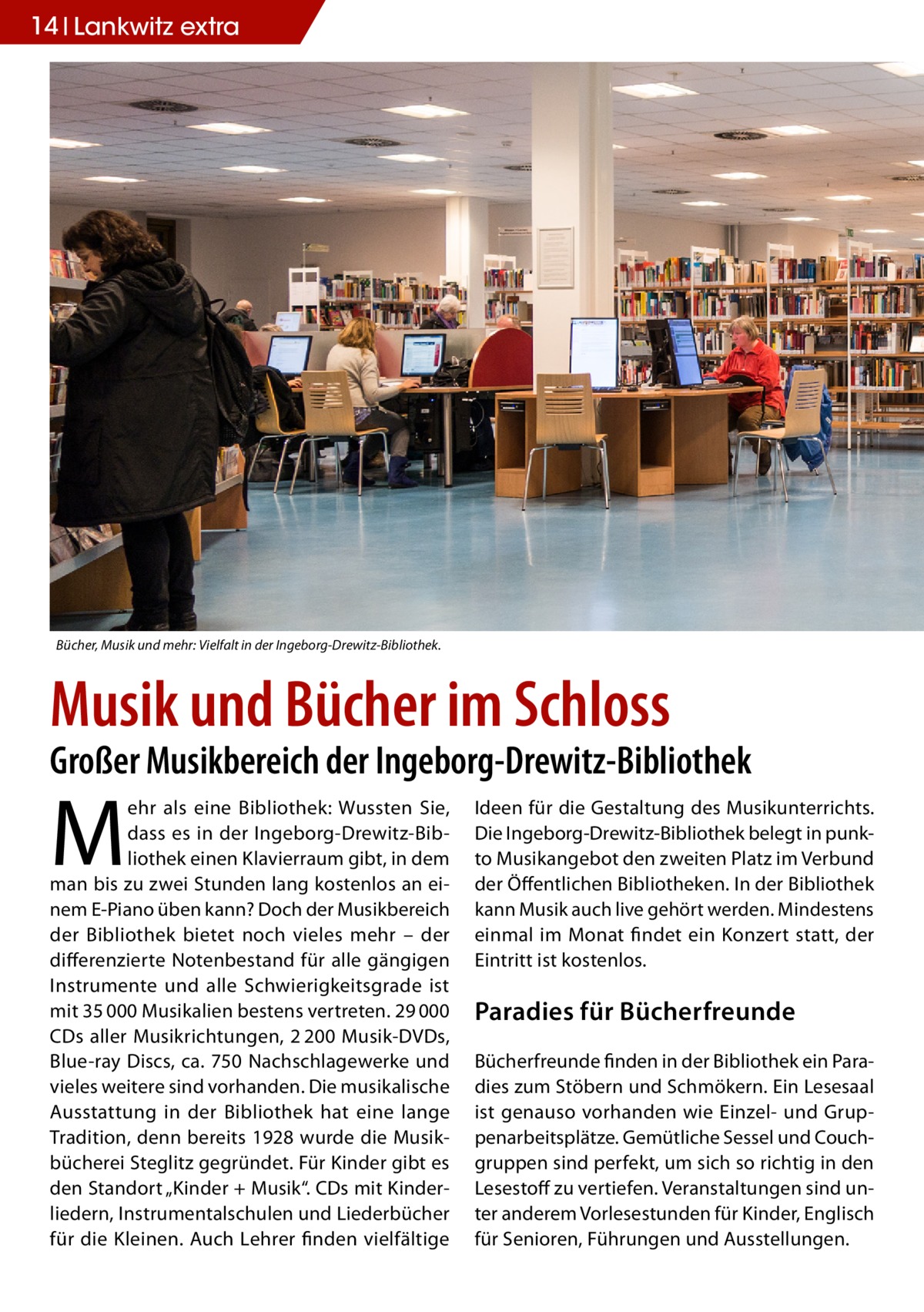 14 Lankwitz extra  Bücher, Musik und mehr: Vielfalt in der Ingeborg-Drewitz-Bibliothek.  Musik und Bücher im Schloss  Großer Musikbereich der Ingeborg-Drewitz-Bibliothek  M  ehr als eine Bibliothek: Wussten Sie, dass es in der Ingeborg-Drewitz-Bibliothek einen Klavierraum gibt, in dem man bis zu zwei Stunden lang kostenlos an einem E-Piano üben kann? Doch der Musikbereich der Bibliothek bietet noch vieles mehr – der differenzierte Notenbestand für alle gängigen Instrumente und alle Schwierigkeitsgrade ist mit 35 000 Musikalien bestens vertreten. 29 000 CDs aller Musik­richtungen, 2 200 Musik-DVDs, Blue-ray Discs, ca. 750 Nachschlagewerke und vieles weitere sind vorhanden. Die musikalische Ausstattung in der Bibliothek hat eine lange Tradition, denn bereits 1928 wurde die Musikbücherei Steglitz gegründet. Für Kinder gibt es den Standort „Kinder + Musik“. CDs mit Kinderliedern, Instrumentalschulen und Liederbücher für die Kleinen. Auch Lehrer finden vielfältige  Ideen für die Gestaltung des Musikunterrichts. Die Ingeborg-Drewitz-Bibliothek belegt in punkto Musikangebot den zweiten Platz im Verbund der Öffentlichen Bibliotheken. In der Bibliothek kann Musik auch live gehört werden. Mindestens einmal im Monat findet ein Konzert statt, der Eintritt ist kostenlos.  Paradies für Bücherfreunde Bücherfreunde finden in der Bibliothek ein Paradies zum Stöbern und Schmökern. Ein Lesesaal ist genauso vorhanden wie Einzel- und Gruppenarbeitsplätze. Gemütliche Sessel und Couchgruppen sind perfekt, um sich so richtig in den Lesestoff zu vertiefen. Veranstaltungen sind unter anderem Vorlesestunden für Kinder, Englisch für Senioren, Führungen und Ausstellungen.