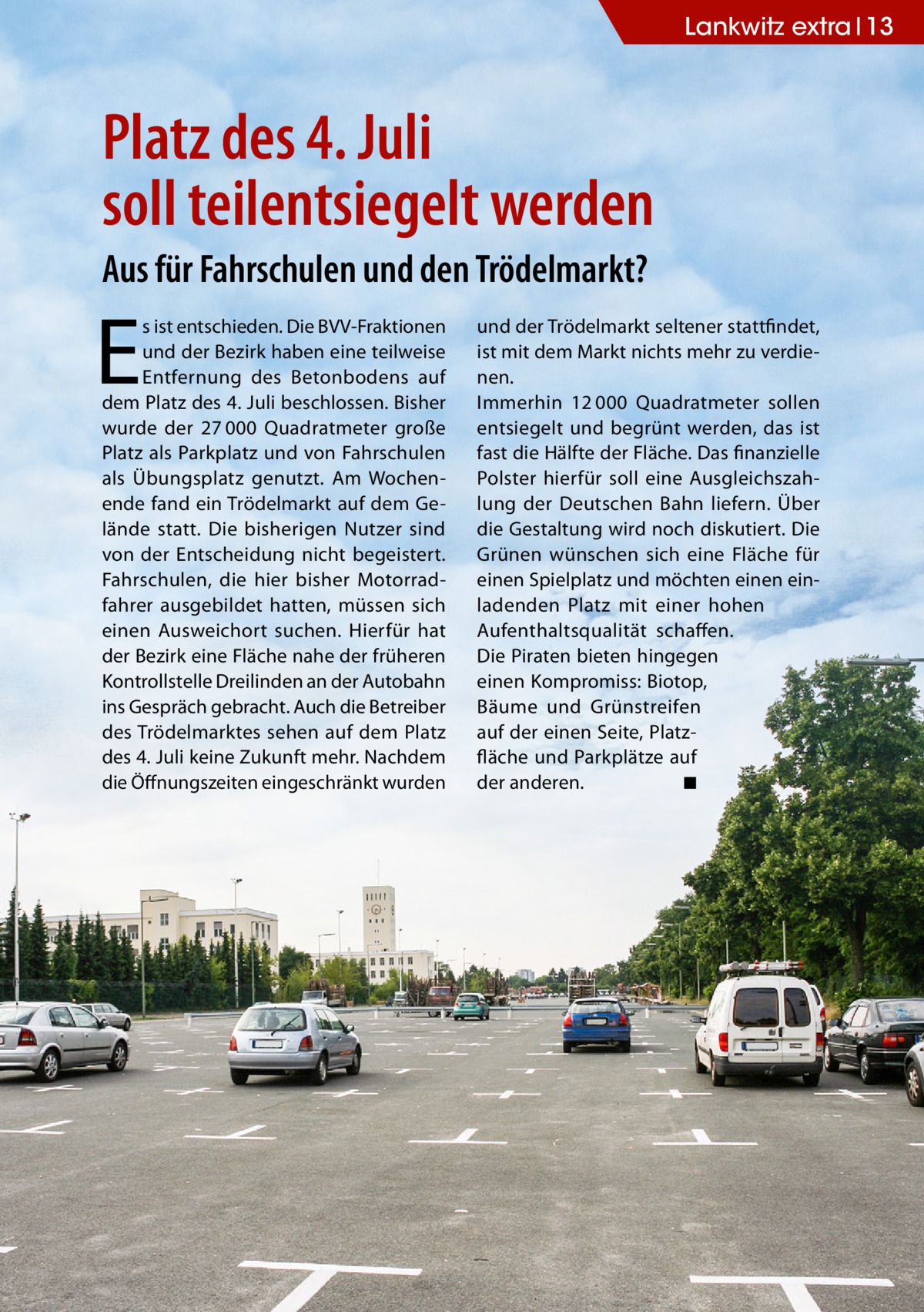 Lankwitz extra 13  Platz des 4. Juli soll teilentsiegelt werden Aus für Fahrschulen und den Trödelmarkt?  E  s ist entschieden. Die BVV-Fraktionen und der Bezirk haben eine teilweise Entfernung des Betonbodens auf dem Platz des 4. Juli beschlossen. Bisher wurde der 27 000 Quadratmeter große Platz als Parkplatz und von Fahrschulen als Übungsplatz genutzt. Am Wochenende fand ein Trödelmarkt auf dem Gelände statt. Die bisherigen Nutzer sind von der Entscheidung nicht begeistert. Fahrschulen, die hier bisher Motorradfahrer ausgebildet hatten, müssen sich einen Ausweichort suchen. Hierfür hat der Bezirk eine Fläche nahe der früheren Kontrollstelle Dreilinden an der Autobahn ins Gespräch gebracht. Auch die Betreiber des Trödelmarktes sehen auf dem Platz des 4. Juli keine Zukunft mehr. Nachdem die Öffnungszeiten eingeschränkt wurden  und der Trödelmarkt seltener stattfindet, ist mit dem Markt nichts mehr zu verdienen. Immerhin 12 000 Quadratmeter sollen entsiegelt und begrünt werden, das ist fast die Hälfte der Fläche. Das finanzielle Polster hierfür soll eine Ausgleichszahlung der Deutschen Bahn liefern. Über die Gestaltung wird noch diskutiert. Die Grünen wünschen sich eine Fläche für einen Spielplatz und möchten einen einladenden Platz mit einer hohen Aufenthaltsqualität schaffen. Die Piraten bieten hingegen einen Kompromiss: Biotop, Bäume und Grünstreifen auf der einen Seite, Platzfläche und Parkplätze auf der anderen. � ◾