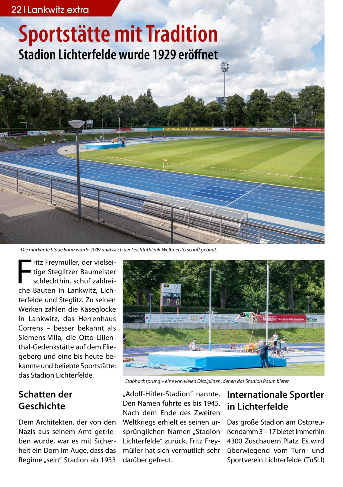 22 Lankwitz extra  Sportstätte mit Tradition Stadion Lichterfelde wurde 1929 eröffnet  Die markante blaue Bahn wurde 2009 anlässlich der Leichtathletik-Weltmeisterschaft gebaut.  F  ritz Freymüller, der vielseitige Steglitzer Baumeister schlechthin, schuf zahlreiche Bauten in Lankwitz, Lichterfelde und Steglitz. Zu seinen Werken zählen die Käseglocke in Lankwitz, das Herrenhaus Correns – besser bekannt als Siemens-Villa, die Otto-Lilienthal-Gedenkstätte auf dem Fliegeberg und eine bis heute bekannte und beliebte Sportstätte: das Stadion Lichterfelde.  Schatten der Geschichte Dem Architekten, der von den Nazis aus seinem Amt getrieben wurde, war es mit Sicherheit ein Dorn im Auge, dass das Regime „sein“ Stadion ab 1933  Stabhochsprung – eine von vielen Disziplinen, denen das Stadion Raum bietet.  „Adolf-Hitler-Stadion“ nannte. Den Namen führte es bis 1945. Nach dem Ende des Zweiten Weltkriegs erhielt es seinen ursprünglichen Namen „Stadion Lichterfelde“ zurück. Fritz Freymüller hat sich vermutlich sehr darüber gefreut.  Internationale Sportler in Lichterfelde Das große Stadion am Ostpreußendamm 3 – 17 bietet immerhin 4300 Zuschauern Platz. Es wird überwiegend vom Turn- und Sportverein Lichterfelde (TuSLI)