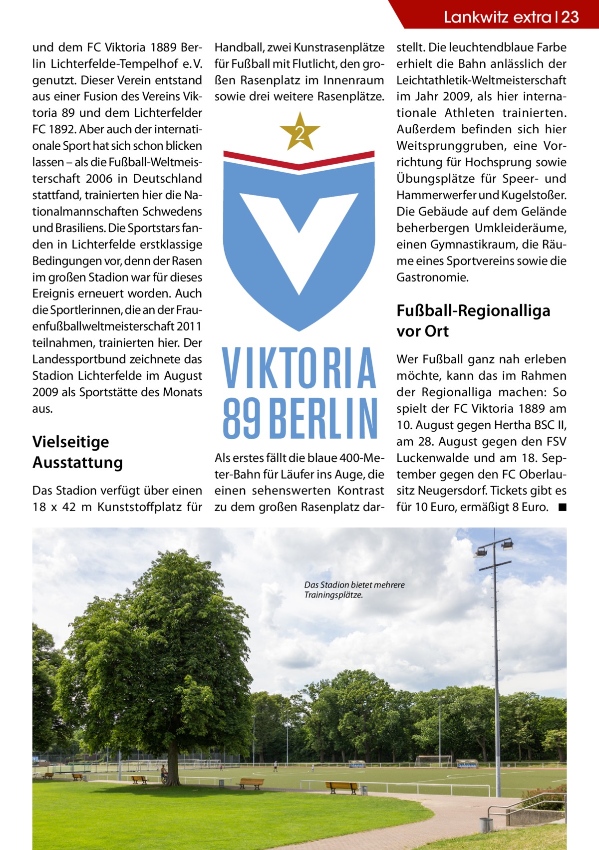 Lankwitz extra 23 und dem FC Viktoria 1889 Berlin Lichterfelde-Tempelhof e. V. genutzt. Dieser Verein entstand aus einer Fusion des Vereins Viktoria 89 und dem Lichterfelder FC 1892. Aber auch der internationale Sport hat sich schon blicken lassen – als die Fußball-Weltmeisterschaft 2006 in Deutschland stattfand, trainierten hier die Nationalmannschaften Schwedens und Brasiliens. Die Sportstars fanden in Lichterfelde erstklassige Bedingungen vor, denn der Rasen im großen Stadion war für dieses Ereignis erneuert worden. Auch die Sportlerinnen, die an der Frauenfußballweltmeisterschaft 2011 teilnahmen, trainierten hier. Der Landessportbund zeichnete das Stadion Lichterfelde im August 2009 als Sportstätte des Monats aus.  Vielseitige Ausstattung  Handball, zwei Kunstrasenplätze für Fußball mit Flutlicht, den großen Rasenplatz im Innenraum sowie drei weitere Rasenplätze.  2  stellt. Die leuchtendblaue Farbe erhielt die Bahn anlässlich der Leichtathletik-Weltmeisterschaft im Jahr 2009, als hier internationale Athleten trainierten. Außerdem befinden sich hier Weitsprunggruben, eine Vorrichtung für Hochsprung sowie Übungsplätze für Speer- und Hammerwerfer und Kugelstoßer. Die Gebäude auf dem Gelände beherbergen Umkleideräume, einen Gymnastikraum, die Räume eines Sportvereins sowie die Gastronomie.  Fußball-Regionalliga vor Ort  Als erstes fällt die blaue 400-Meter-Bahn für Läufer ins Auge, die Das Stadion verfügt über einen einen sehenswerten Kontrast 18 x 42  m Kunststoffplatz für zu dem großen Rasenplatz dar Wer Fußball ganz nah erleben möchte, kann das im Rahmen der Regionalliga machen: So spielt der FC Viktoria 1889 am 10. August gegen Hertha BSC II, am 28. August gegen den FSV Luckenwalde und am 18.  September gegen den FC Oberlausitz Neugersdorf. Tickets gibt es für 10 Euro, ermäßigt 8 Euro. � ◾  Das Stadion bietet mehrere Trainingsplätze.