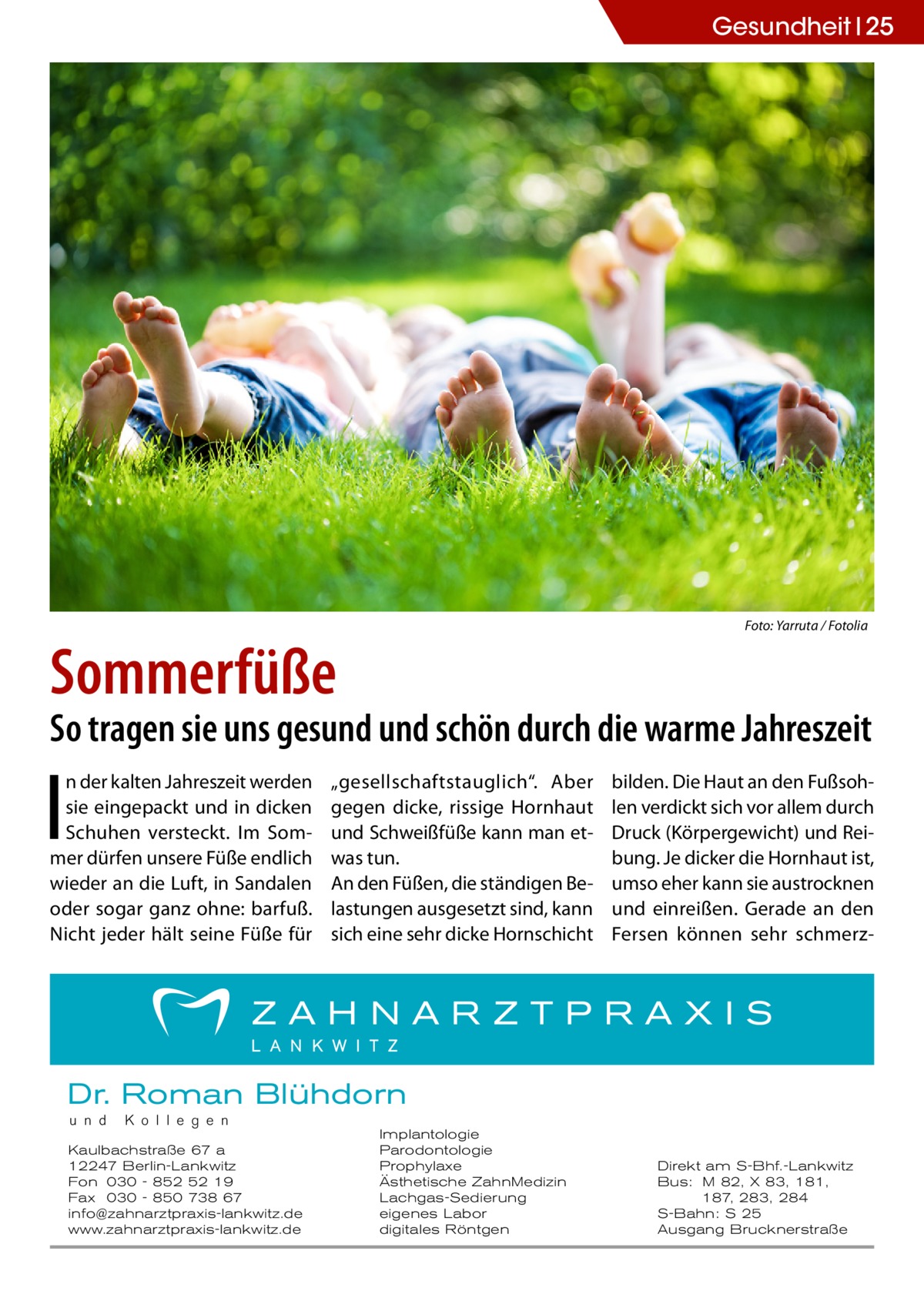 Gesundheit 25  �  Sommerfüße  Foto: Yarruta / Fotolia  So tragen sie uns gesund und schön durch die warme Jahreszeit  I  n der kalten Jahreszeit werden sie eingepackt und in dicken Schuhen versteckt. Im Sommer dürfen unsere Füße endlich wieder an die Luft, in Sandalen oder sogar ganz ohne: barfuß. Nicht jeder hält seine Füße für  „gesellschaftstauglich“. Aber gegen dicke, rissige Hornhaut und Schweißfüße kann man etwas tun. An den Füßen, die ständigen Belastungen ausgesetzt sind, kann sich eine sehr dicke Hornschicht  bilden. Die Haut an den Fußsohlen verdickt sich vor allem durch Druck (Körpergewicht) und Reibung. Je dicker die Hornhaut ist, umso eher kann sie austrocknen und einreißen. Gerade an den Fersen können sehr schmerz Dr. Roman Blühdorn u n d  K o l l e g e n  Kaulbachstraße 67 a 12247 Berlin-Lankwitz Fon 030 - 852 52 19 Fax 030 - 850 738 67 info@zahnarztpraxis-lankwitz.de www.zahnarztpraxis-lankwitz.de  Implantologie Parodontologie Prophylaxe Ästhetische ZahnMedizin Lachgas-Sedierung eigenes Labor digitales Röntgen  Direkt am S-Bhf.-Lankwitz Bus: M 82, X 83, 181, 187, 283, 284 S-Bahn: S 25 Ausgang Brucknerstraße