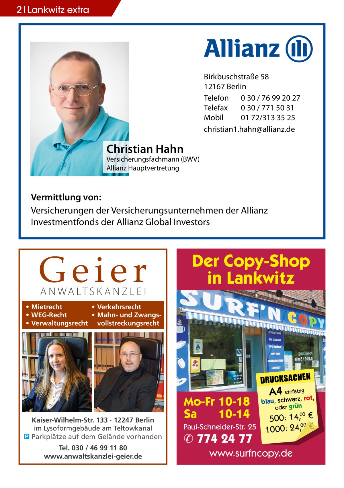 2 Lankwitz extra  Birkbuschstraße 58 12167 Berlin Telefon 0 30 / 76 99 20 27 Telefax 0 30 / 771 50 31 Mobil 01 72/313 35 25 christian1.hahn@allianz.de  Christian Hahn  Versicherungsfachmann (BWV) Allianz Hauptvertretung  Vermittlung von: Versicherungen der Versicherungsunternehmen der Allianz Investmentfonds der Allianz Global Investors  Geier A N WA LT S K A N Z L E I  Der Copy-Shop in Lankwitz  • Mietrecht • Verkehrsrecht • WEG-Recht • Mahn- und Zwangs• Verwaltungsrecht vollstreckungsrecht  DRUCKSACHEN  Kaiser-Wilhelm-Str. 133 · 12247 Berlin im Lysoformgebäude am Teltowkanal � Parkplätze auf dem Gelände vorhanden Tel. 030 / 46 99 11 80 www.anwaltskanzlei-geier.de  Mo-Fr 10-18 Sa 10-14 Paul-Schneider-Str. 25  ✆ 774 24 77  A4 einfabigrot,  blau, schwarz, oder grün  00 500: 14, € 00 1000: 24,, €  www.surfncopy.de