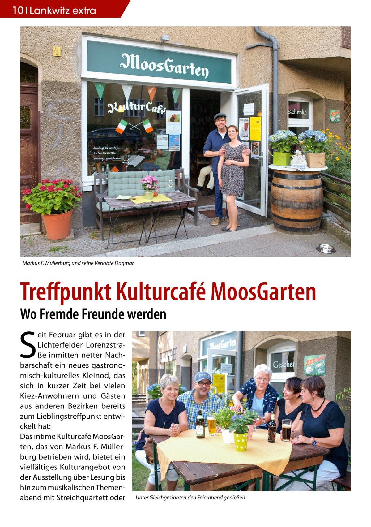 10 Lankwitz extra  Markus F. Müllerburg und seine Verlobte Dagmar  Treffpunkt Kulturcafé MoosGarten Wo Fremde Freunde werden  S  eit Februar gibt es in der Lichterfelder Lorenzstraße inmitten netter Nachbarschaft ein neues gastronomisch-kulturelles Kleinod, das sich in kurzer Zeit bei vielen Kiez-Anwohnern und Gästen aus anderen Bezirken bereits zum Lieblingstreffpunkt entwickelt hat: Das intime Kulturcafé MoosGarten, das von Markus F. Müllerburg betrieben wird, bietet ein vielfältiges Kulturangebot von der Ausstellung über Lesung bis hin zum musikalischen Themenabend mit Streichquartett oder  Unter Gleichgesinnten den Feierabend genießen