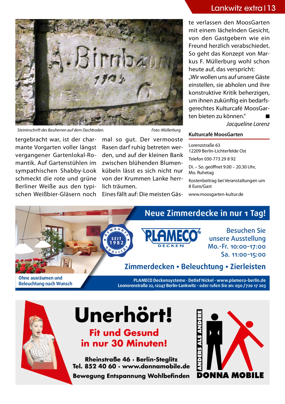 Lankwitz extra 13  Steininschrift des Bauherren auf dem Dachboden.�  tergebracht war, ist der charmante Vorgarten voller längst vergangener Gartenlokal-Romantik. Auf Gartenstühlen im sympathischen Shabby-Look schmeckt die rote und grüne Berliner Weiße aus den typischen Weißbier-Gläsern noch  Foto: Müllerburg  mal so gut. Der vermooste Rasen darf ruhig betreten werden, und auf der kleinen Bank zwischen blühenden Blumen­ kübeln lässt es sich nicht nur von der Krummen Lanke herrlich träumen. Eines fällt auf: Die meisten Gäs te verlassen den MoosGarten mit einem lächelnden Gesicht, von den Gastgebern wie ein Freund herzlich verabschiedet. So geht das Konzept von Markus F. Müllerburg wohl schon heute auf, das verspricht: „Wir wollen uns auf unsere Gäste einstellen, sie abholen und ihre konstruktive Kritik beherzigen, um ihnen zukünftig ein bedarfsgerechtes Kulturcafé MoosGarten bieten zu können.“� ◾ � Jacqueline Lorenz Kulturcafé MoosGarten Lorenzstraße 63 12209 Berlin-Lichterfelde Ost Telefon 030-773 29 8 92 Di. – So. geöffnet 9.00 – 20.30 Uhr, Mo. Ruhetag Kostenbeitrag bei Veranstaltungen um 8 Euro/Gast www.moosgarten-kultur.de  Neue Zimmerdecke in nur 1 Tag! Besuchen Sie unsere Ausstellung Mo.-Fr. 10:00-17:00 Sa. 11:00-15:00  Zimmerdecken • Beleuchtung • Zierleisten Ohne ausräumen und Beleuchtung nach Wunsch  PLAMECO Deckensysteme ∙ Detlef Nickel ∙ www.plameco-berlin.de Leonorenstraße 22, 12247 Berlin-Lankwitz - oder rufen Sie an: 030 /720 17 203  Unerhört! Fit und Gesund in nur 30 Minuten!  Rheinstraße 46 · Berlin-Steglitz Tel. 852 40 60 · www.donnamobile.de Bewegung Entspannung Wohlbefinden