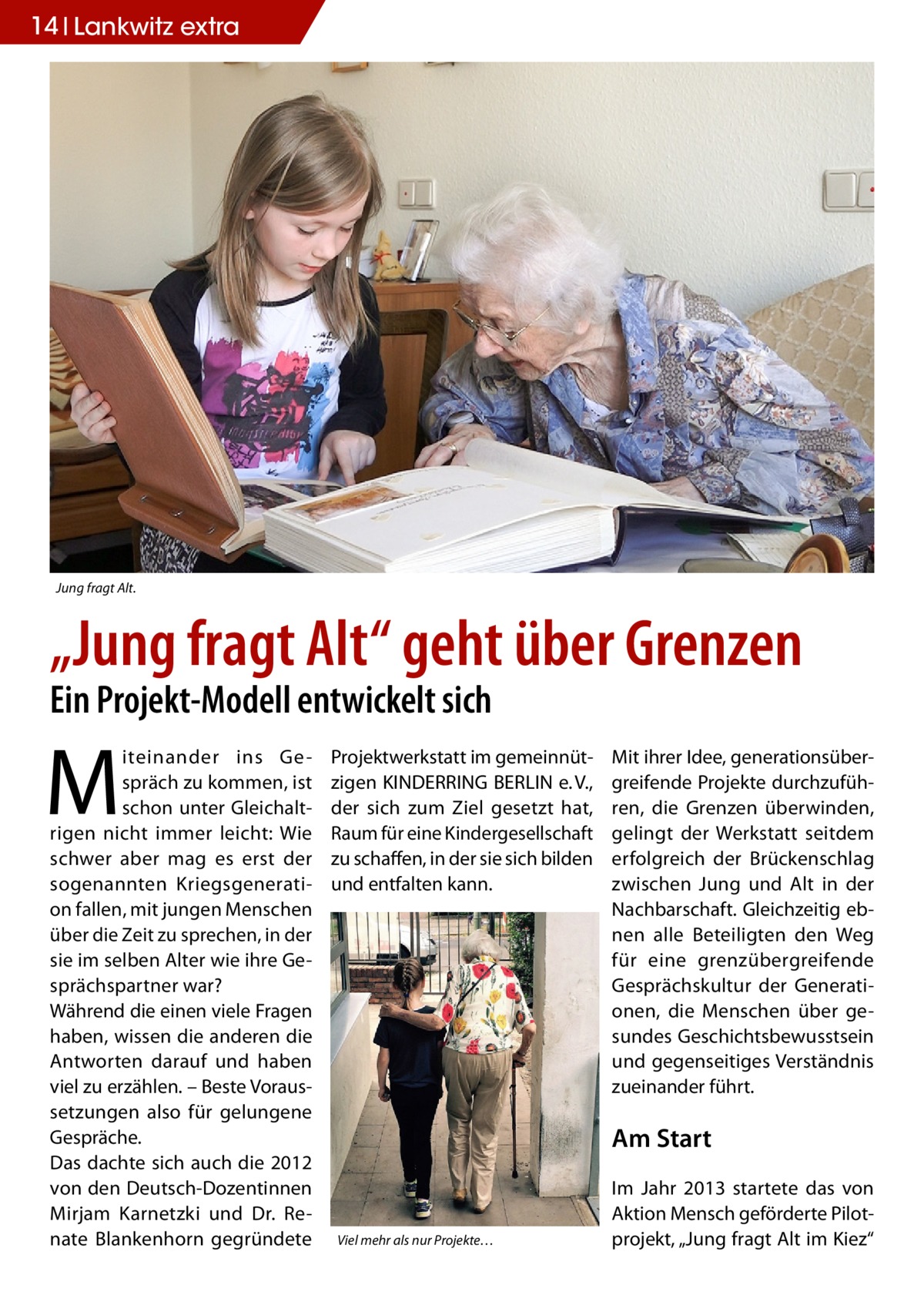 14 Lankwitz extra  Jung fragt Alt.  „Jung fragt Alt“ geht über Grenzen Ein Projekt-Modell entwickelt sich  M  iteinander ins Gespräch zu kommen, ist schon unter Gleichaltrigen nicht immer leicht: Wie schwer aber mag es erst der sogenannten Kriegsgeneration fallen, mit jungen Menschen über die Zeit zu sprechen, in der sie im selben Alter wie ihre Gesprächspartner war? Während die einen viele Fragen haben, wissen die anderen die Antworten darauf und haben viel zu erzählen. – Beste Voraussetzungen also für gelungene Gespräche. Das dachte sich auch die 2012 von den Deutsch-Dozentinnen Mirjam Karnetzki und Dr.  Renate Blankenhorn gegründete  Projektwerkstatt im gemeinnützigen KINDERRING BERLIN e. V., der sich zum Ziel gesetzt hat, Raum für eine Kindergesellschaft zu schaffen, in der sie sich bilden und entfalten kann.  Mit ihrer Idee, generationsübergreifende Projekte durchzuführen, die Grenzen überwinden, gelingt der Werkstatt seitdem erfolgreich der Brückenschlag zwischen Jung und Alt in der Nachbarschaft. Gleichzeitig ebnen alle Beteiligten den Weg für eine grenzübergreifende Gesprächskultur der Generationen, die Menschen über gesundes Geschichtsbewusstsein und gegenseitiges Verständnis zueinander führt.  Am Start  Viel mehr als nur Projekte…  Im Jahr 2013 startete das von Aktion Mensch geförderte Pilotprojekt, „Jung fragt Alt im Kiez“