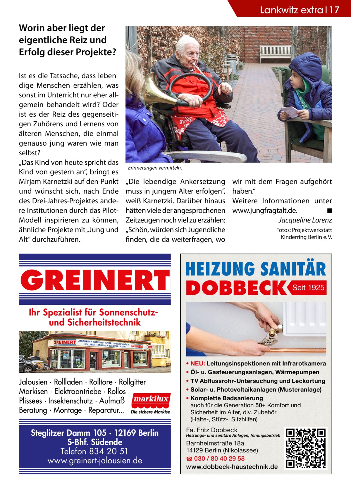Lankwitz extra 17  Worin aber liegt der eigentliche Reiz und Erfolg dieser Projekte? Ist es die Tatsache, dass lebendige Menschen erzählen, was sonst im Unterricht nur eher allgemein behandelt wird? Oder ist es der Reiz des gegenseitigen Zuhörens und Lernens von älteren Menschen, die einmal genauso jung waren wie man selbst? „Das Kind von heute spricht das Kind von gestern an“, bringt es Mirjam Karnetzki auf den Punkt und wünscht sich, nach Ende des Drei-Jahres-Projektes andere Institutionen durch das PilotModell inspirieren zu können, ähnliche Projekte mit „Jung und Alt“ durchzuführen.  Erinnerungen vermitteln.  „Die lebendige Ankersetzung muss in jungem Alter erfolgen“, weiß Karnetzki. Darüber hinaus hätten viele der angesprochenen Zeitzeugen noch viel zu erzählen: „Schön, würden sich Jugendliche finden, die da weiterfragen, wo  GREINERT  wir mit dem Fragen aufgehört haben.“ Weitere Informationen unter www.jungfragtalt.de. � ◾ Jacqueline Lorenz Fotos: Projektwerkstatt Kinderring Berlin e. V.  HEIZUNG SANITÄR  DOBBECK  Seit 1925  Ihr Spezialist für Sonnenschutzund Sicherheitstechnik  Jalousien · Rollladen · Rolltore · Rollgitter Markisen · Elektroantriebe · Rollos Plissees · Insektenschutz · Aufmaß Beratung · Montage · Reparatur... Die sichere Markise  Steglitzer Damm 105 · 12169 Berlin S-Bhf. Südende Telefon 834 20 51 www.greinert-jalousien.de  • NEU: Leitungsinspektionen mit Infrarotkamera • Öl- u. Gasfeuerungsanlagen, Wärmepumpen • TV Abflussrohr-Untersuchung und Leckortung • Solar- u. Photovoltaikanlagen (Musteranlage) • Komplette Badsanierung auch für die Generation 50+ Komfort und Sicherheit im Alter, div. Zubehör (Halte-, Stütz-, Sitzhilfen)  Fa. Fritz Dobbeck  Heizungs- und sanitäre Anlagen, Innungsbetrieb  Barnhelmstraße 18a 14129 Berlin (Nikolassee) ☎ 030 / 80 40 29 58 www.dobbeck-haustechnik.de