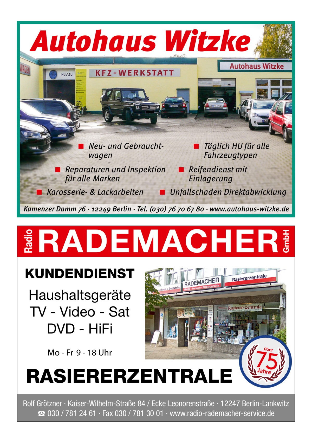 Autohaus Witzke  ◾ Neu- und Gebrauchtwagen ◾ Reparaturen und Inspektion für alle Marken ◾ Karosserie- & Lackarbeiten  ◾ Täglich HU für alle Fahrzeugtypen ◾ Reifendienst mit Einlagerung  ◾ Unfallschaden Direktabwicklung  Kamenzer Damm 76 ⋅ 12249 Berlin ⋅ Tel. (o3o) 76 7o 67 8o ⋅ www.autohaus-witzke.de  KUNDENDIENST  Haushaltsgeräte TV - Video - Sat DVD - HiFi Mo - Fr 9 - 18 Uhr  RASIERERZENTRALE  75 über  Jahre  Rolf Grötzner · Kaiser-Wilhelm-Straße 84 / Ecke Leonorenstraße · 12247 Berlin-Lankwitz ☎ 030 / 781 24 61 · Fax 030 / 781 30 01 · www.radio-rademacher-service.de