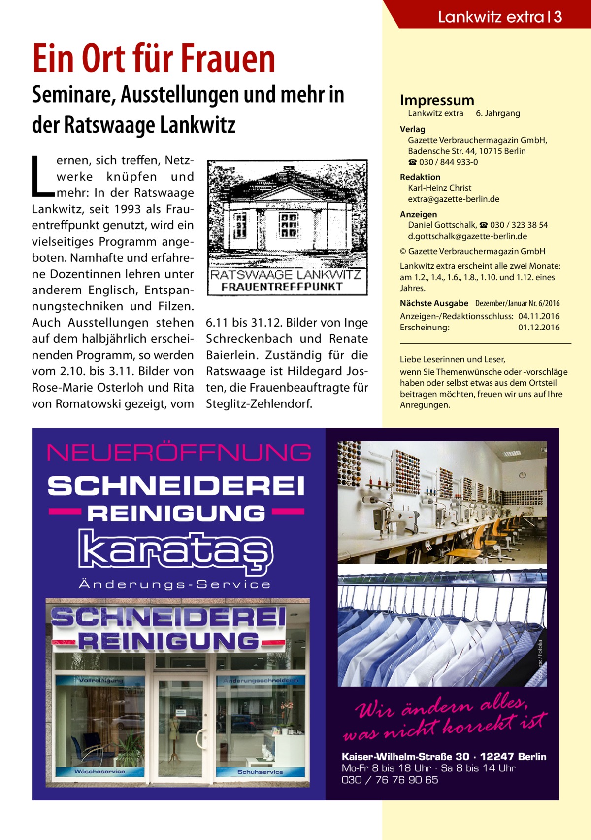 Lankwitz extra 3  Ein Ort für Frauen  Seminare, Ausstellungen und mehr in der Ratswaage Lankwitz  L  ernen, sich treffen, Netzwerke knüpfen und mehr: In der Ratswaage Lankwitz, seit 1993 als Frauentreffpunkt genutzt, wird ein vielseitiges Programm angeboten. Namhafte und erfahrene Dozentinnen lehren unter anderem Englisch, Entspannungstechniken und Filzen. Auch Ausstellungen stehen auf dem halbjährlich erscheinenden Programm, so werden vom 2.10. bis 3.11. Bilder von Rose-Marie Osterloh und Rita von Romatowski gezeigt, vom  Impressum  Lankwitz extra 	 6. Jahrgang  Verlag Gazette Verbrauchermagazin GmbH, Badensche Str. 44, 10715 Berlin ☎ 030 / 844 933-0 Redaktion Karl-Heinz Christ extra@gazette-berlin.de Anzeigen Daniel Gottschalk, ☎ 030 / 323 38 54 d.gottschalk@gazette-berlin.de © Gazette Verbrauchermagazin GmbH Lankwitz extra erscheint alle zwei Monate: am 1.2., 1.4., 1.6., 1.8., 1.10. und 1.12. eines Jahres.  6.11 bis 31.12. Bilder von Inge Schreckenbach und Renate Baierlein. Zuständig für die Ratswaage ist Hildegard Josten, die Frauenbeauftragte für Steglitz-Zehlendorf.  Nächste Ausgabe 	 Dezember/Januar Nr. 6/2016 Anzeigen-/Redaktionsschluss:	04.11.2016 Erscheinung:	01.12.2016 Liebe Leserinnen und Leser, wenn Sie Themen­wünsche oder -vorschläge haben oder selbst etwas aus dem Ortsteil beitragen möchten, freuen wir uns auf Ihre Anregungen.  NEUERÖFFNUNG  SCHNEIDEREI REINIGUNG  Foto: joe / Fotolia  Änderungs-Service  Wir ändern reallktesis, t was nicht kor  Kaiser-Wilhelm-Straße 30 · 12247 Berlin Mo-Fr 8 bis 18 Uhr · Sa 8 bis 14 Uhr 030 / 76 76 90 65