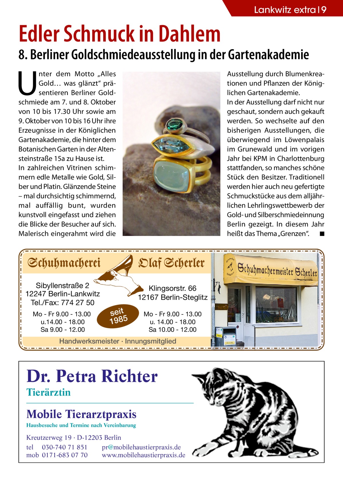 Lankwitz extra 9  Edler Schmuck in Dahlem  8. Berliner Goldschmiedeausstellung in der Gartenakademie  U  nter dem Motto „Alles Gold… was glänzt“ präsentieren Berliner Goldschmiede am 7. und 8. Oktober von 10 bis 17.30 Uhr sowie am 9. Oktober von 10 bis 16 Uhr ihre Erzeugnisse in der Königlichen Gartenakademie, die hinter dem Botanischen Garten in der Altensteinstraße 15a zu Hause ist. In zahlreichen Vitrinen schimmern edle Metalle wie Gold, Silber und Platin. Glänzende Steine – mal durchsichtig schimmernd, mal auffällig bunt, wurden kunstvoll eingefasst und ziehen die Blicke der Besucher auf sich. Malerisch eingerahmt wird die  Sibyllenstraße 2 12247 Berlin-Lankwitz Tel./Fax: 774 27 50 Mo - Fr 9.00 - 13.00 u.14.00 - 18.00 Sa 9.00 - 12.00  Ausstellung durch Blumenkreationen und Pflanzen der Königlichen Gartenakademie. In der Ausstellung darf nicht nur geschaut, sondern auch gekauft werden. So wechselte auf den bisherigen Ausstellungen, die überwiegend im Löwenpalais im Grunewald und im vorigen Jahr bei KPM in Charlottenburg stattfanden, so manches schöne Stück den Besitzer. Traditionell werden hier auch neu gefertigte Schmuckstücke aus dem alljährlichen Lehrlingswettbewerb der Gold- und Silberschmiedeinnung Berlin gezeigt. In diesem Jahr heißt das Thema „Grenzen“. � ◾  Klingsorstr. 66 12167 Berlin-Steglitz  seit 1985  Mo - Fr 9.00 - 13.00 u. 14.00 - 18.00 Sa 10.00 - 12.00  Handwerksmeister · Innungsmitglied  Dr. Petra Richter Tierärztin  Mobile Tierarztpraxis Hausbesuche und Termine nach Vereinbarung  Kreutzerweg 19 · D-12203 Berlin tel 030-740 71 851 pr@mobilehaustierpraxis.de mob 0171-683 07 70 www.mobilehaustierpraxis.de