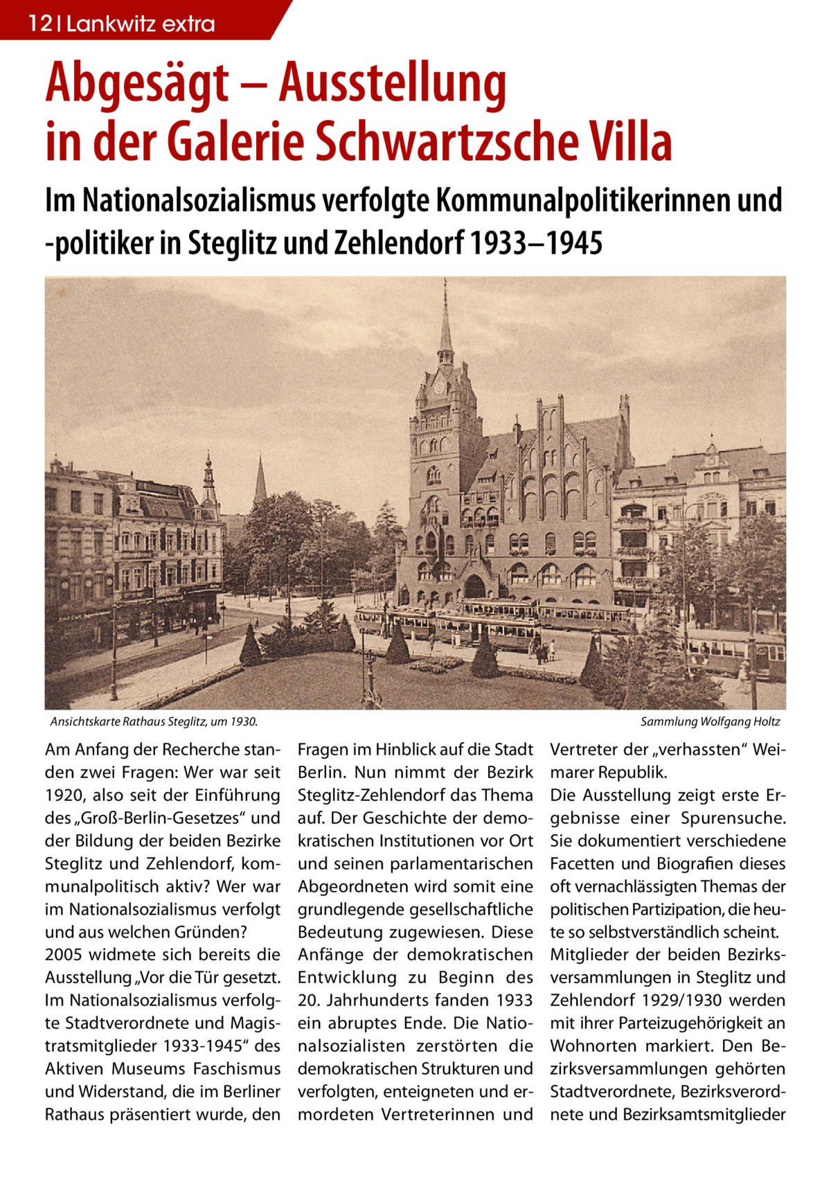 12 Lankwitz STLW extra  Abgesägt – Ausstellung in der Galerie Schwartzsche Villa Im Nationalsozialismus verfolgte Kommunalpolitikerinnen und -politiker in Steglitz und Zehlendorf 1933–1945  Ansichtskarte Rathaus Steglitz, um 1930.�  Am Anfang der Recherche standen zwei Fragen: Wer war seit 1920, also seit der Einführung des „Groß-Berlin-Gesetzes“ und der Bildung der beiden Bezirke Steglitz und Zehlendorf, kommunalpolitisch aktiv? Wer war im Nationalsozialismus verfolgt und aus welchen Gründen? 2005 widmete sich bereits die Ausstellung „Vor die Tür gesetzt. Im Nationalsozialismus verfolgte Stadtverordnete und Magistratsmitglieder 1933-1945“ des Aktiven Museums Faschismus und Widerstand, die im Berliner Rathaus präsentiert wurde, den  Sammlung Wolfgang Holtz  Fragen im Hinblick auf die Stadt Berlin. Nun nimmt der Bezirk Steglitz-Zehlendorf das Thema auf. Der Geschichte der demokratischen Institutionen vor Ort und seinen parlamentarischen Abgeordneten wird somit eine grundlegende gesellschaftliche Bedeutung zugewiesen. Diese Anfänge der demokratischen Entwicklung zu Beginn des 20.  Jahrhunderts fanden 1933 ein abruptes Ende. Die Nationalsozialisten zerstörten die demokratischen Strukturen und verfolgten, enteigneten und ermordeten Vertreterinnen und  Vertreter der „verhassten“ Weimarer Republik. Die Ausstellung zeigt erste Ergebnisse einer Spurensuche. Sie dokumentiert verschiedene Facetten und Biografien dieses oft vernachlässigten Themas der politischen Partizipation, die heute so selbstverständlich scheint. Mitglieder der beiden Bezirksversammlungen in Steglitz und Zehlendorf 1929/1930 werden mit ihrer Parteizugehörigkeit an Wohnorten markiert. Den Bezirksversammlungen gehörten Stadtverordnete, Bezirksverordnete und Bezirksamtsmitglieder