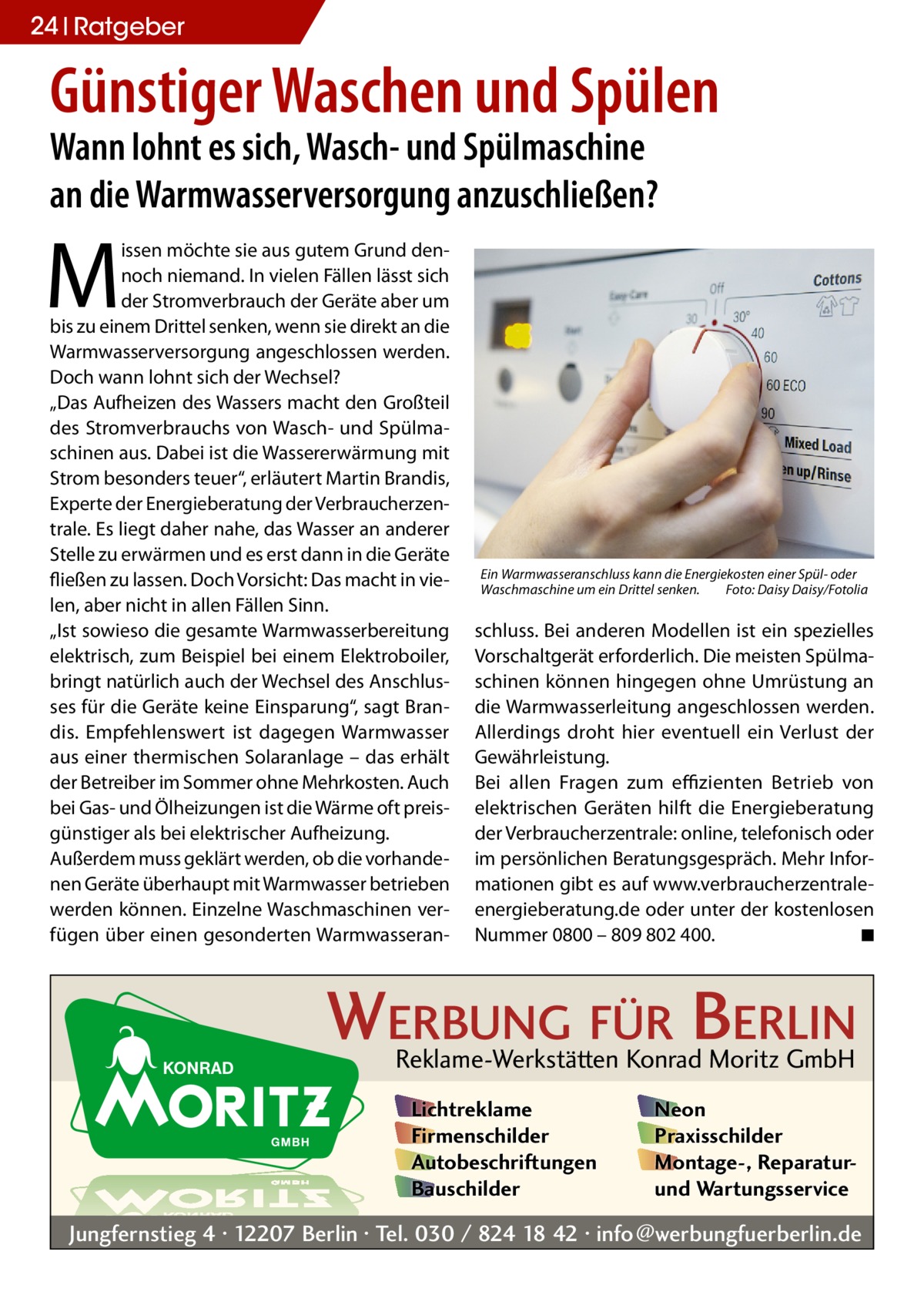 24 Ratgeber  Günstiger Waschen und Spülen Wann lohnt es sich, Wasch- und Spülmaschine an die Warmwasserversorgung anzuschließen?  M  issen möchte sie aus gutem Grund dennoch niemand. In vielen Fällen lässt sich der Stromverbrauch der Geräte aber um bis zu einem Drittel senken, wenn sie direkt an die Warmwasserversorgung angeschlossen werden. Doch wann lohnt sich der Wechsel? „Das Aufheizen des Wassers macht den Großteil des Stromverbrauchs von Wasch- und Spülmaschinen aus. Dabei ist die Wassererwärmung mit Strom besonders teuer“, erläutert Martin Brandis, Experte der Energieberatung der Verbraucherzentrale. Es liegt daher nahe, das Wasser an anderer Stelle zu erwärmen und es erst dann in die Geräte fließen zu lassen. Doch Vorsicht: Das macht in vielen, aber nicht in allen Fällen Sinn. „Ist sowieso die gesamte Warmwasserbereitung elektrisch, zum Beispiel bei einem Elektroboiler, bringt natürlich auch der Wechsel des Anschlusses für die Geräte keine Einsparung“, sagt Brandis. Empfehlenswert ist dagegen Warmwasser aus einer thermischen Solaranlage – das erhält der Betreiber im Sommer ohne Mehrkosten. Auch bei Gas- und Ölheizungen ist die Wärme oft preisgünstiger als bei elektrischer Aufheizung. Außerdem muss geklärt werden, ob die vorhandenen Geräte überhaupt mit Warmwasser betrieben werden können. Einzelne Waschmaschinen verfügen über einen gesonderten Warmwasseran Ein Warmwasseranschluss kann die Energiekosten einer Spül- oder Waschmaschine um ein Drittel senken.� Foto: Daisy Daisy/Fotolia  schluss. Bei anderen Modellen ist ein spezielles Vorschaltgerät erforderlich. Die meisten Spülmaschinen können hingegen ohne Umrüstung an die Warmwasserleitung angeschlossen werden. Allerdings droht hier eventuell ein Verlust der Gewährleistung. Bei allen Fragen zum effizienten Betrieb von elektrischen Geräten hilft die Energieberatung der Verbraucherzentrale: online, telefonisch oder im persönlichen Beratungsgespräch. Mehr Informationen gibt es auf www.verbraucherzentrale-­ energieberatung.de oder unter der kostenlosen Nummer 0800 – 809 802 400.� ◾  WERBUNG FÜR BERLIN Reklame-Werkstätten Konrad Moritz GmbH Lichtreklame Firmenschilder Autobeschriftungen Bauschilder  Neon Praxisschilder Montage-, Reparaturund Wartungsservice  Jungfernstieg 4 · 12207 Berlin · Tel. 030 / 824 18 42 · info@werbungfuerberlin.de