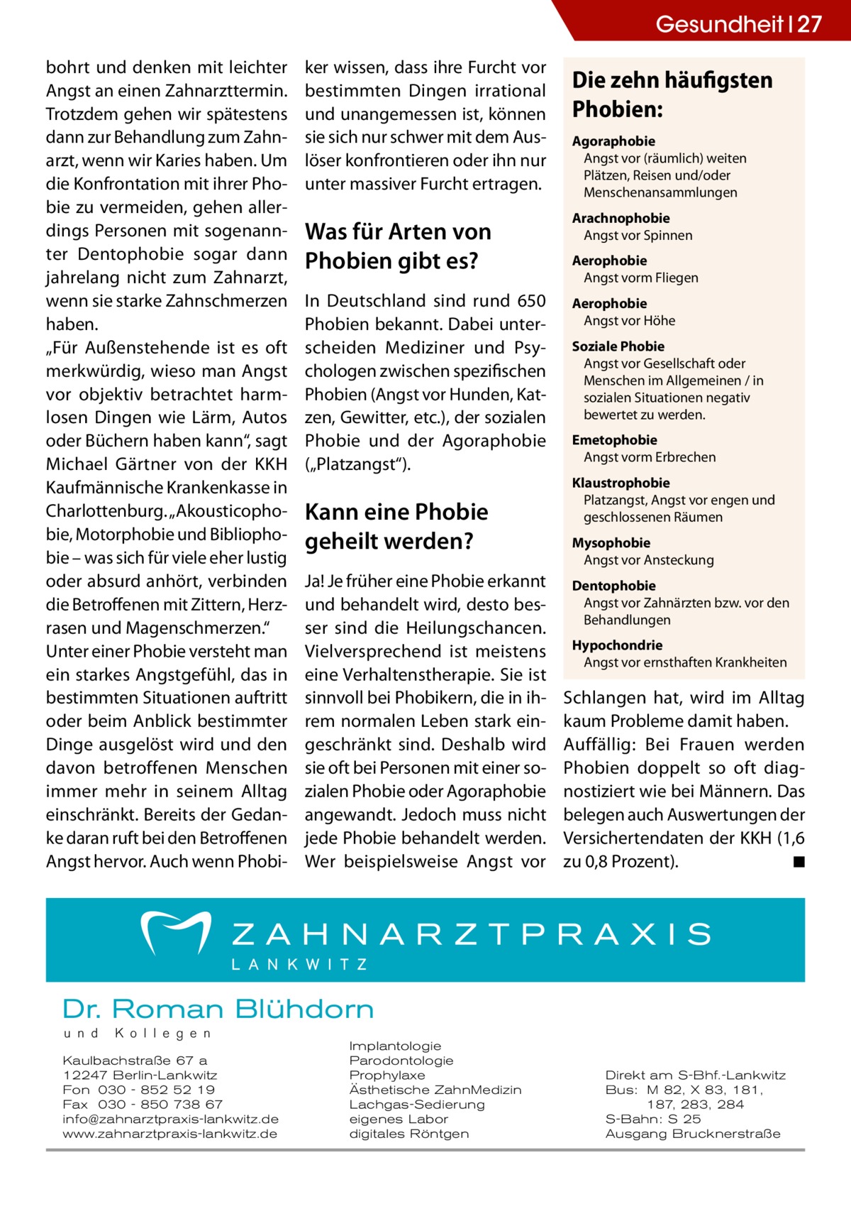 Gesundheit 27 bohrt und denken mit leichter Angst an einen Zahnarzttermin. Trotzdem gehen wir spätestens dann zur Behandlung zum Zahnarzt, wenn wir Karies haben. Um die Konfrontation mit ihrer Phobie zu vermeiden, gehen allerdings Personen mit sogenannter Dentophobie sogar dann jahrelang nicht zum Zahnarzt, wenn sie starke Zahnschmerzen haben. „Für Außenstehende ist es oft merkwürdig, wieso man Angst vor objektiv betrachtet harmlosen Dingen wie Lärm, Autos oder Büchern haben kann“, sagt Michael Gärtner von der KKH Kaufmännische Krankenkasse in Charlottenburg. „Akousticophobie, Motorphobie und Bibliophobie – was sich für viele eher lustig oder absurd anhört, verbinden die Betroffenen mit Zittern, Herzrasen und Magenschmerzen.“ Unter einer Phobie versteht man ein starkes Angstgefühl, das in bestimmten Situationen auftritt oder beim Anblick bestimmter Dinge ausgelöst wird und den davon betroffenen Menschen immer mehr in seinem Alltag einschränkt. Bereits der Gedanke daran ruft bei den Betroffenen Angst hervor. Auch wenn Phobi ker wissen, dass ihre Furcht vor bestimmten Dingen irrational und unangemessen ist, können sie sich nur schwer mit dem Auslöser konfrontieren oder ihn nur unter massiver Furcht ertragen.  Die zehn häufigsten Phobien: Agoraphobie Angst vor (räumlich) weiten Plätzen, Reisen und/oder Menschenansammlungen  Was für Arten von Phobien gibt es?  Arachnophobie Angst vor Spinnen  In Deutschland sind rund 650 Phobien bekannt. Dabei unterscheiden Mediziner und Psychologen zwischen spezifischen Phobien (Angst vor Hunden, Katzen, Gewitter, etc.), der sozialen Phobie und der Agoraphobie („Platzangst“).  Aerophobie Angst vor Höhe  Kann eine Phobie geheilt werden? Ja! Je früher eine Phobie erkannt und behandelt wird, desto besser sind die Heilungschancen. Vielversprechend ist meistens eine Verhaltenstherapie. Sie ist sinnvoll bei Phobikern, die in ihrem normalen Leben stark eingeschränkt sind. Deshalb wird sie oft bei Personen mit einer sozialen Phobie oder Agoraphobie angewandt. Jedoch muss nicht jede Phobie behandelt werden. Wer beispielsweise Angst vor  Aerophobie Angst vorm Fliegen  Soziale Phobie Angst vor Gesellschaft oder Menschen im Allgemeinen / in sozialen Situationen negativ bewertet zu werden. Emetophobie Angst vorm Erbrechen Klaustrophobie Platzangst, Angst vor engen und geschlossenen Räumen Mysophobie Angst vor Ansteckung Dentophobie Angst vor Zahnärzten bzw. vor den Behandlungen Hypochondrie Angst vor ernsthaften Krankheiten  Schlangen hat, wird im Alltag kaum Probleme damit haben. Auffällig: Bei Frauen werden Phobien doppelt so oft diagnostiziert wie bei Männern. Das belegen auch Auswertungen der Versichertendaten der KKH (1,6 zu 0,8 Prozent). � ◾  Dr. Roman Blühdorn u n d  K o l l e g e n  Kaulbachstraße 67 a 12247 Berlin-Lankwitz Fon 030 - 852 52 19 Fax 030 - 850 738 67 info@zahnarztpraxis-lankwitz.de www.zahnarztpraxis-lankwitz.de  Implantologie Parodontologie Prophylaxe Ästhetische ZahnMedizin Lachgas-Sedierung eigenes Labor digitales Röntgen  Direkt am S-Bhf.-Lankwitz Bus: M 82, X 83, 181, 187, 283, 284 S-Bahn: S 25 Ausgang Brucknerstraße