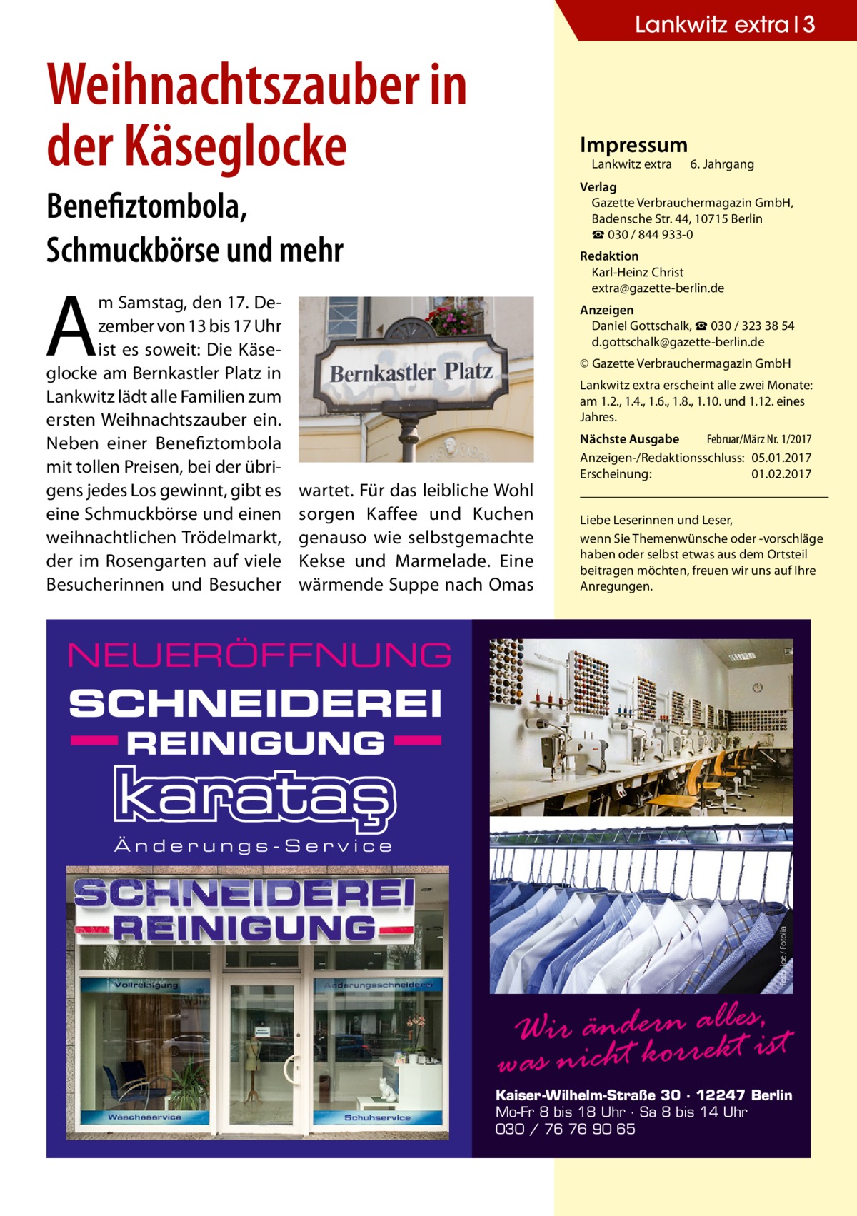 Lankwitz extra 3  Weihnachtszauber in der Käseglocke  Impressum  Lankwitz extra 	 6. Jahrgang  Verlag Gazette Verbrauchermagazin GmbH, Badensche Str. 44, 10715 Berlin ☎ 030 / 844 933-0  Benefiztombola, Schmuckbörse und mehr  Redaktion Karl-Heinz Christ extra@gazette-berlin.de  A  m Samstag, den 17. Dezember von 13 bis 17 Uhr ist es soweit: Die Käseglocke am Bernkastler Platz in Lankwitz lädt alle Familien zum ersten Weihnachtszauber ein. Neben einer Benefiztombola mit tollen Preisen, bei der übrigens jedes Los gewinnt, gibt es eine Schmuckbörse und einen weihnachtlichen Trödelmarkt, der im Rosengarten auf viele Besucherinnen und Besucher  Anzeigen Daniel Gottschalk, ☎ 030 / 323 38 54 d.gottschalk@gazette-berlin.de © Gazette Verbrauchermagazin GmbH Lankwitz extra erscheint alle zwei Monate: am 1.2., 1.4., 1.6., 1.8., 1.10. und 1.12. eines Jahres.  wartet. Für das leibliche Wohl sorgen Kaffee und Kuchen genauso wie selbstgemachte Kekse und Marmelade. Eine wärmende Suppe nach Omas  Nächste Ausgabe 	 Februar/März Nr. 1/2017 Anzeigen-/Redaktionsschluss:	05.01.2017 Erscheinung:	01.02.2017 Liebe Leserinnen und Leser, wenn Sie Themen­wünsche oder -vorschläge haben oder selbst etwas aus dem Ortsteil beitragen möchten, freuen wir uns auf Ihre Anregungen.  NEUERÖFFNUNG  SCHNEIDEREI REINIGUNG  Foto: joe / Fotolia  Änderungs-Service  Wir ändern reallktesis, t was nicht kor  Kaiser-Wilhelm-Straße 30 · 12247 Berlin Mo-Fr 8 bis 18 Uhr · Sa 8 bis 14 Uhr 030 / 76 76 90 65