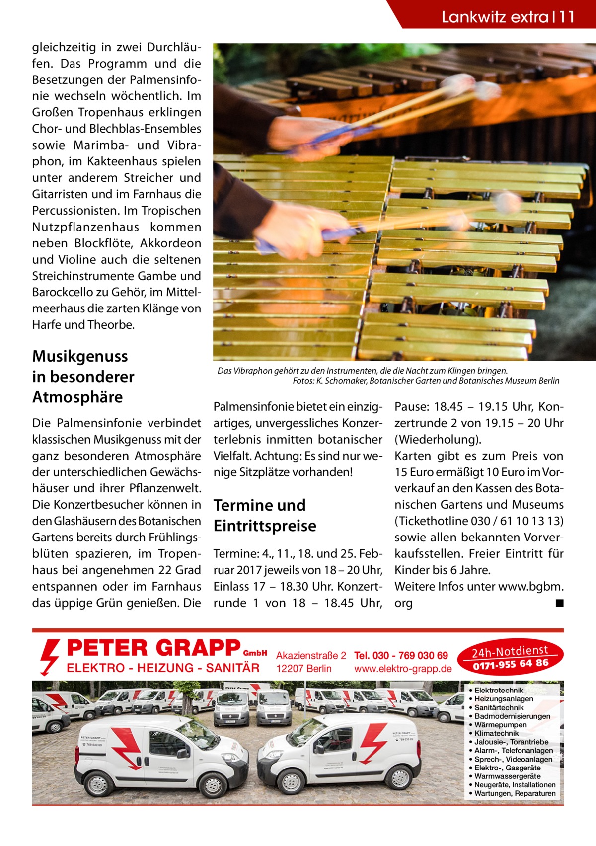 Lankwitz extra 11 gleichzeitig in zwei Durchläufen. Das Programm und die Besetzungen der Palmensinfonie wechseln wöchentlich. Im Großen Tropenhaus erklingen Chor- und Blechblas-Ensembles sowie Marimba- und Vibraphon, im Kakteenhaus spielen unter anderem Streicher und Gitarristen und im Farnhaus die Percussionisten. Im Tropischen Nutzpflanzenhaus kommen neben Blockflöte, Akkordeon und Violine auch die seltenen Streichinstrumente Gambe und Barockcello zu Gehör, im Mittelmeerhaus die zarten Klänge von Harfe und Theorbe.  Musikgenuss in besonderer Atmosphäre Die Palmensinfonie verbindet klassischen Musikgenuss mit der ganz besonderen Atmosphäre der unterschiedlichen Gewächshäuser und ihrer Pflanzenwelt. Die Konzertbesucher können in den Glashäusern des Botanischen Gartens bereits durch Frühlingsblüten spazieren, im Tropenhaus bei angenehmen 22 Grad entspannen oder im Farnhaus das üppige Grün genießen. Die  Das Vibraphon gehört zu den Instrumenten, die die Nacht zum Klingen bringen. � Fotos: K. Schomaker, Botanischer Garten und Botanisches Museum Berlin  Palmensinfonie bietet ein einzigartiges, unvergessliches Konzerterlebnis inmitten botanischer Vielfalt. Achtung: Es sind nur wenige Sitzplätze vorhanden!  Termine und Eintrittspreise Termine: 4., 11., 18. und 25. Februar 2017 jeweils von 18 – 20 Uhr, Einlass 17 – 18.30 Uhr. Konzert­ runde 1 von 18 – 18.45  Uhr,  PETER GRAPP  GmbH  ELEKTRO - HEIZUNG - SANITÄR  Pause: 18.45 – 19.15  Uhr, Konzertrunde 2 von 19.15 – 20 Uhr (Wiederholung). Karten gibt es zum Preis von 15 Euro ermäßigt 10 Euro im Vorverkauf an den Kassen des Botanischen Gartens und Museums (Tickethotline 030 / 61 10 13 13) sowie allen bekannten Vorverkaufsstellen. Freier Eintritt für Kinder bis 6 Jahre. Weitere Infos unter www.bgbm. org � ◾  Akazienstraße 2 Tel. 030 - 769 030 69 12207 Berlin www.elektro-grapp.de  24 h-N otd ien st  017 1-9 55 64 86  • • • • • • • • • • • • •  Elektrotechnik Heizungsanlagen Sanitärtechnik Badmodernisierungen Wärmepumpen Klimatechnik Jalousie-, Torantriebe Alarm-, Telefonanlagen Sprech-, Videoanlagen Elektro-, Gasgeräte Warmwassergeräte Neugeräte, Installationen Wartungen, Reparaturen