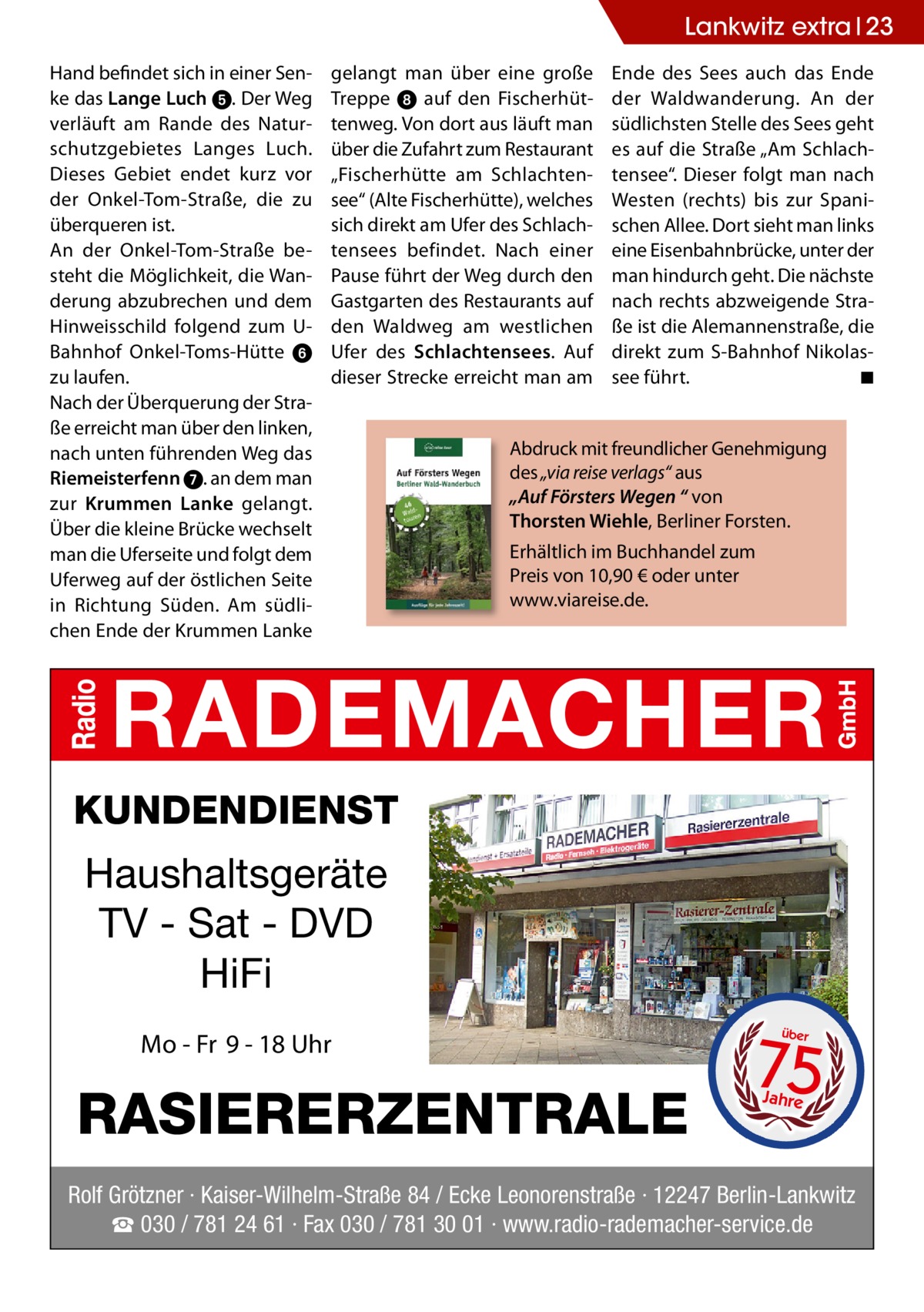 Lankwitz extra 23 Hand befindet sich in einer Senke das Lange Luch ➎. Der Weg verläuft am Rande des Naturschutzgebietes Langes Luch. Dieses Gebiet endet kurz vor der Onkel-Tom-Straße, die zu überqueren ist. An der Onkel-Tom-Straße besteht die Möglichkeit, die Wanderung abzubrechen und dem Hinweisschild folgend zum UBahnhof Onkel-Toms-Hütte ➏ zu laufen. Nach der Überquerung der Straße erreicht man über den linken, nach unten führenden Weg das Riemeisterfenn ➐. an dem man zur Krummen Lanke gelangt. Über die kleine Brücke wechselt man die Uferseite und folgt dem Uferweg auf der östlichen Seite in Richtung Süden. Am südlichen Ende der Krummen Lanke  gelangt man über eine große Treppe ➑ auf den Fischerhüttenweg. Von dort aus läuft man über die Zufahrt zum Restaurant „Fischerhütte am Schlachtensee“ (Alte Fischerhütte), welches sich direkt am Ufer des Schlachtensees befindet. Nach einer Pause führt der Weg durch den Gastgarten des Restaurants auf den Waldweg am westlichen Ufer des Schlachtensees. Auf dieser Strecke erreicht man am  Ende des Sees auch das Ende der Waldwanderung. An der südlichsten Stelle des Sees geht es auf die Straße „Am Schlachtensee“. Dieser folgt man nach Westen (rechts) bis zur Spanischen Allee. Dort sieht man links eine Eisenbahnbrücke, unter der man hindurch geht. Die nächste nach rechts abzweigende Straße ist die Alemannenstraße, die direkt zum S-Bahnhof Nikolassee führt. ◾  Abdruck mit freundlicher Genehmigung des „via reise verlags“ aus „Auf Försters Wegen “ von Thorsten Wiehle, Berliner Forsten. Erhältlich im Buchhandel zum Preis von 10,90 € oder unter www.viareise.de.  KUNDENDIENST  Haushaltsgeräte TV - Sat - DVD HiFi Mo - Fr 9 - 18 Uhr  RASIERERZENTRALE  75 über  Jahre  Rolf Grötzner · Kaiser-Wilhelm-Straße 84 / Ecke Leonorenstraße · 12247 Berlin-Lankwitz ☎ 030 / 781 24 61 · Fax 030 / 781 30 01 · www.radio-rademacher-service.de