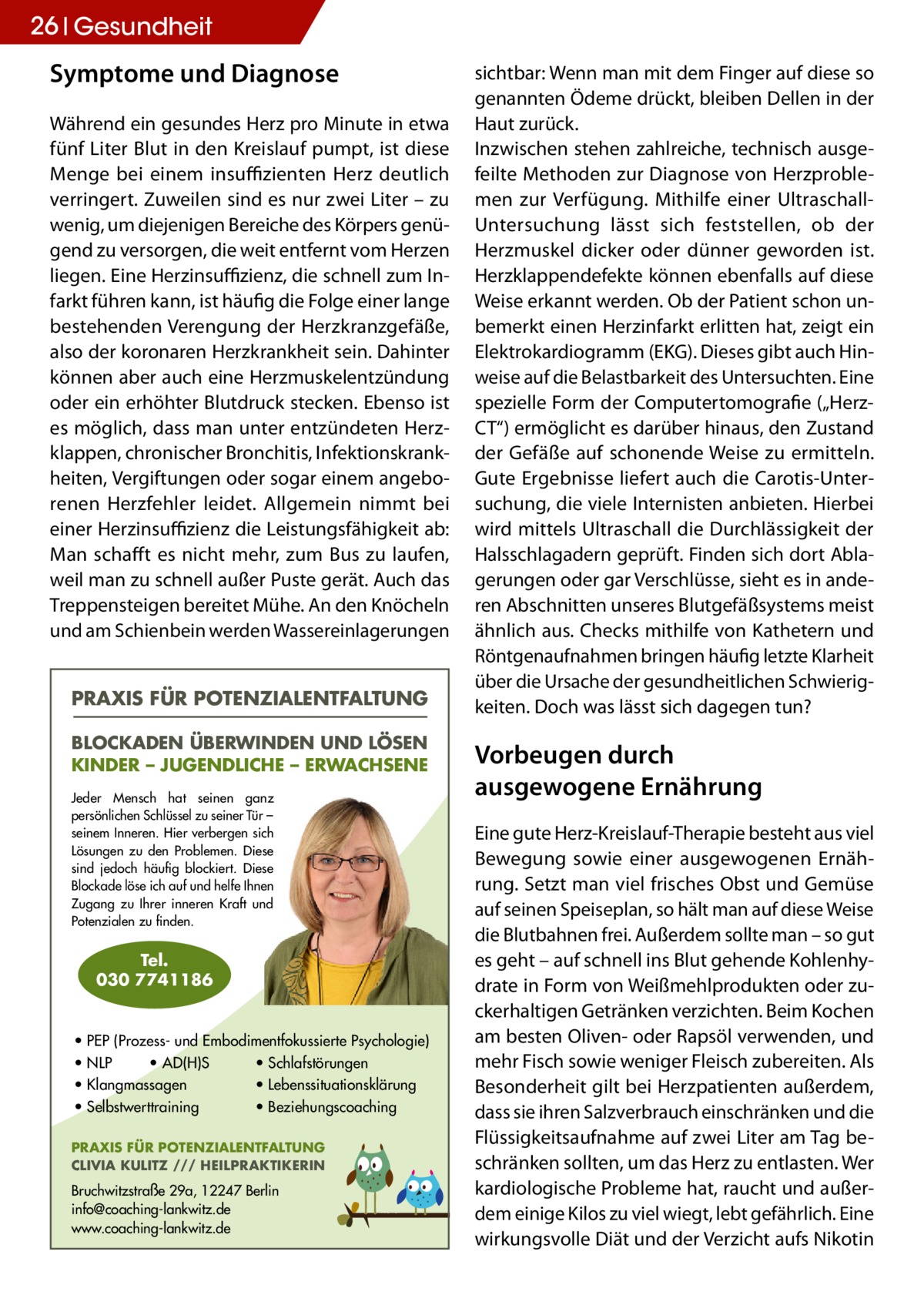 26 Gesundheit  Symptome und Diagnose Während ein gesundes Herz pro Minute in etwa fünf Liter Blut in den Kreislauf pumpt, ist diese Menge bei einem insuffizienten Herz deutlich verringert. Zuweilen sind es nur zwei Liter – zu wenig, um diejenigen Bereiche des Körpers genügend zu versorgen, die weit entfernt vom Herzen liegen. Eine Herzinsuffizienz, die schnell zum Infarkt führen kann, ist häufig die Folge einer lange bestehenden Verengung der Herzkranzgefäße, also der koronaren Herzkrankheit sein. Dahinter können aber auch eine Herzmuskelentzündung oder ein erhöhter Blutdruck stecken. Ebenso ist es möglich, dass man unter entzündeten Herzklappen, chronischer Bronchitis, Infektionskrankheiten, Vergiftungen oder sogar einem angeborenen Herzfehler leidet. Allgemein nimmt bei einer Herzinsuffizienz die Leistungsfähigkeit ab: Man schafft es nicht mehr, zum Bus zu laufen, weil man zu schnell außer Puste gerät. Auch das Treppensteigen bereitet Mühe. An den Knöcheln und am Schienbein werden Wassereinlagerungen PRAXIS FÜR POTENZIALENTFALTUNG BLOCKADEN ÜBERWINDEN UND LÖSEN KINDER – JUGENDLICHE – ERWACHSENE Jeder Mensch hat seinen ganz persönlichen Schlüssel zu seiner Tür – seinem Inneren. Hier verbergen sich Lösungen zu den Problemen. Diese sind jedoch häufig blockiert. Diese Blockade löse ich auf und helfe Ihnen Zugang zu Ihrer inneren Kraft und Potenzialen zu finden.  Tel. 030 7741186  • PEP (Prozess- und Embodimentfokussierte Psychologie) • NLP • AD(H)S • Schlafstörungen • Klangmassagen • Lebenssituationsklärung • Selbstwerttraining • Beziehungscoaching PRAXIS FÜR POTENZIALENTFALTUNG CLIVIA KULITZ /// HEILPRAKTIKERIN  Bruchwitzstraße 29a, 12247 Berlin info@coaching-lankwitz.de www.coaching-lankwitz.de  sichtbar: Wenn man mit dem Finger auf diese so genannten Ödeme drückt, bleiben Dellen in der Haut zurück. Inzwischen stehen zahlreiche, technisch ausgefeilte Methoden zur Diagnose von Herzproblemen zur Verfügung. Mithilfe einer UltraschallUntersuchung lässt sich feststellen, ob der Herzmuskel dicker oder dünner geworden ist. Herzklappendefekte können ebenfalls auf diese Weise erkannt werden. Ob der Patient schon unbemerkt einen Herzinfarkt erlitten hat, zeigt ein Elektrokardiogramm (EKG). Dieses gibt auch Hinweise auf die Belastbarkeit des Untersuchten. Eine spezielle Form der Computertomografie („HerzCT“) ermöglicht es darüber hinaus, den Zustand der Gefäße auf schonende Weise zu ermitteln. Gute Ergebnisse liefert auch die Carotis-Untersuchung, die viele Internisten anbieten. Hierbei wird mittels Ultraschall die Durchlässigkeit der Halsschlagadern geprüft. Finden sich dort Ablagerungen oder gar Verschlüsse, sieht es in anderen Abschnitten unseres Blutgefäßsystems meist ähnlich aus. Checks mithilfe von Kathetern und Röntgenaufnahmen bringen häufig letzte Klarheit über die Ursache der gesundheitlichen Schwierigkeiten. Doch was lässt sich dagegen tun?  Vorbeugen durch ausgewogene Ernährung Eine gute Herz-Kreislauf-Therapie besteht aus viel Bewegung sowie einer ausgewogenen Ernährung. Setzt man viel frisches Obst und Gemüse auf seinen Speiseplan, so hält man auf diese Weise die Blutbahnen frei. Außerdem sollte man – so gut es geht – auf schnell ins Blut gehende Kohlenhydrate in Form von Weißmehlprodukten oder zuckerhaltigen Getränken verzichten. Beim Kochen am besten Oliven- oder Rapsöl verwenden, und mehr Fisch sowie weniger Fleisch zubereiten. Als Besonderheit gilt bei Herzpatienten außerdem, dass sie ihren Salzverbrauch einschränken und die Flüssigkeitsaufnahme auf zwei Liter am Tag beschränken sollten, um das Herz zu entlasten. Wer kardiologische Probleme hat, raucht und außerdem einige Kilos zu viel wiegt, lebt gefährlich. Eine wirkungsvolle Diät und der Verzicht aufs Nikotin