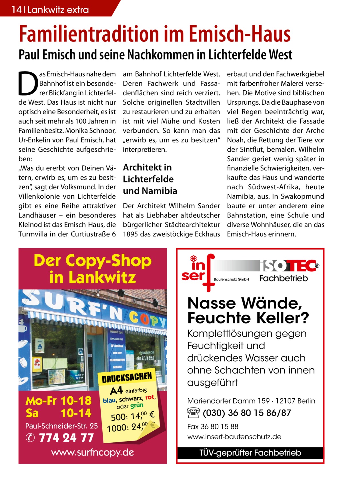 14 Lankwitz extra  Familientradition im Emisch-Haus  Paul Emisch und seine Nachkommen in Lichterfelde West  D  as Emisch-Haus nahe dem Bahnhof ist ein besonderer Blickfang in Lichterfelde West. Das Haus ist nicht nur optisch eine Besonderheit, es ist auch seit mehr als 100 Jahren in Familienbesitz. Monika Schnoor, Ur-Enkelin von Paul Emisch, hat seine Geschichte aufgeschrieben: „Was du ererbt von Deinen Vätern, erwirb es, um es zu besitzen“, sagt der Volksmund. In der Villenkolonie von Lichterfelde gibt es eine Reihe attraktiver Landhäuser – ein besonderes Kleinod ist das Emisch-Haus, die Turmvilla in der Curtiustraße 6  am Bahnhof Lichterfelde West. Deren Fachwerk und Fassadenflächen sind reich verziert. Solche originellen Stadtvillen zu restaurieren und zu erhalten ist mit viel Mühe und Kosten verbunden. So kann man das „erwirb es, um es zu besitzen“ interpretieren.  Architekt in Lichterfelde und Namibia Der Architekt Wilhelm Sander hat als Liebhaber altdeutscher bürgerlicher Städtearchitektur 1895 das zweistöckige Eckhaus  Der Copy-Shop in Lankwitz  erbaut und den Fachwerkgiebel mit farbenfroher Malerei versehen. Die Motive sind biblischen Ursprungs. Da die Bauphase von viel Regen beeinträchtig war, ließ der Architekt die Fassade mit der Geschichte der Arche Noah, die Rettung der Tiere vor der Sintflut, bemalen. Wilhelm Sander geriet wenig später in finanzielle Schwierigkeiten, verkaufte das Haus und wanderte nach Südwest-Afrika, heute Namibia, aus. In Swakopmund baute er unter anderem eine Bahnstation, eine Schule und diverse Wohnhäuser, die an das Emisch-Haus erinnern.  Bautenschutz GmbH  Fachbetrieb  Nasse Wände, Feuchte Keller?  DRUCKSACHEN  Mo-Fr 10-18 Sa 10-14 Paul-Schneider-Str. 25  ✆ 774 24 77  A4 einfarz,bigrot,  blau, schwar oder grün  500: 14, € 00 1000: 24,, €  www.surfncopy.de  00  Komplettlösungen gegen Feuchtigkeit und drückendes Wasser auch ohne Schachten von innen ausgeführt Mariendorfer Damm 159 · 12107 Berlin  (030) 36 80 15 86/87 Fax 36 80 15 88 www.inserf-bautenschutz.de  TÜV-geprüfter Fachbetrieb