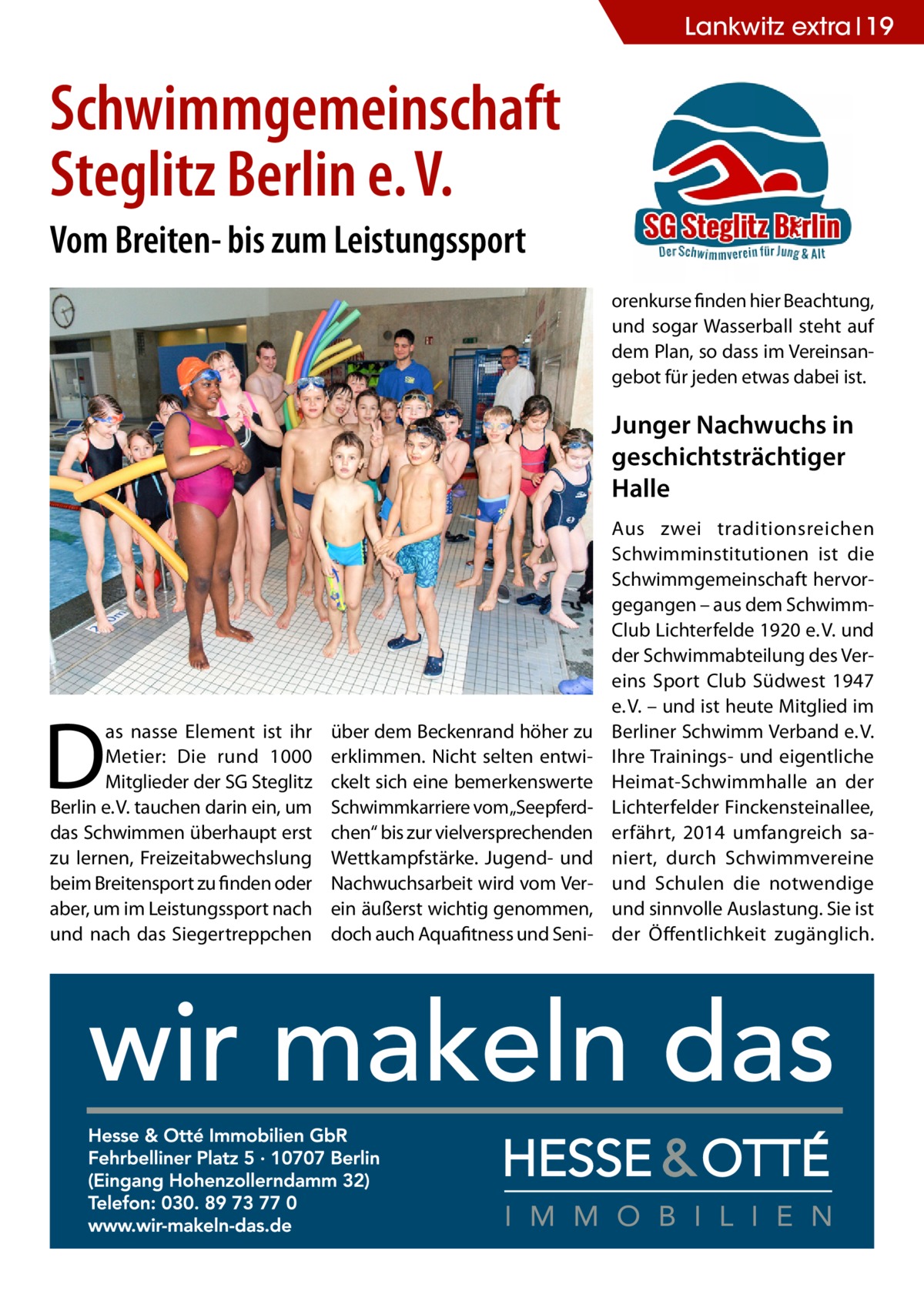 Lankwitz extra 19  Schwimmgemeinschaft Steglitz Berlin e. V. Vom Breiten- bis zum Leistungssport orenkurse finden hier Beachtung, und sogar Wasserball steht auf dem Plan, so dass im Vereinsangebot für jeden etwas dabei ist.  Junger Nachwuchs in geschichtsträchtiger Halle  D  as nasse Element ist ihr Metier: Die rund 1000 Mitglieder der SG Steglitz Berlin e. V. tauchen darin ein, um das Schwimmen überhaupt erst zu lernen, Freizeitabwechslung beim Breitensport zu finden oder aber, um im Leistungssport nach und nach das Siegertreppchen  über dem Beckenrand höher zu erklimmen. Nicht selten entwickelt sich eine bemerkenswerte Schwimmkarriere vom„Seepferdchen“ bis zur vielversprechenden Wettkampfstärke. Jugend- und Nachwuchsarbeit wird vom Verein äußerst wichtig genommen, doch auch Aquafitness und Seni Aus zwei traditionsreichen Schwimminstitutionen ist die Schwimmgemeinschaft hervorgegangen – aus dem SchwimmClub Lichterfelde 1920 e. V. und der Schwimmabteilung des Vereins Sport Club Südwest 1947 e. V. – und ist heute Mitglied im Berliner Schwimm Verband e. V. Ihre Trainings- und eigentliche Heimat-Schwimmhalle an der Lichterfelder Finckensteinallee, erfährt, 2014 umfangreich saniert, durch Schwimmvereine und Schulen die notwendige und sinnvolle Auslastung. Sie ist der Öffentlichkeit zugänglich.