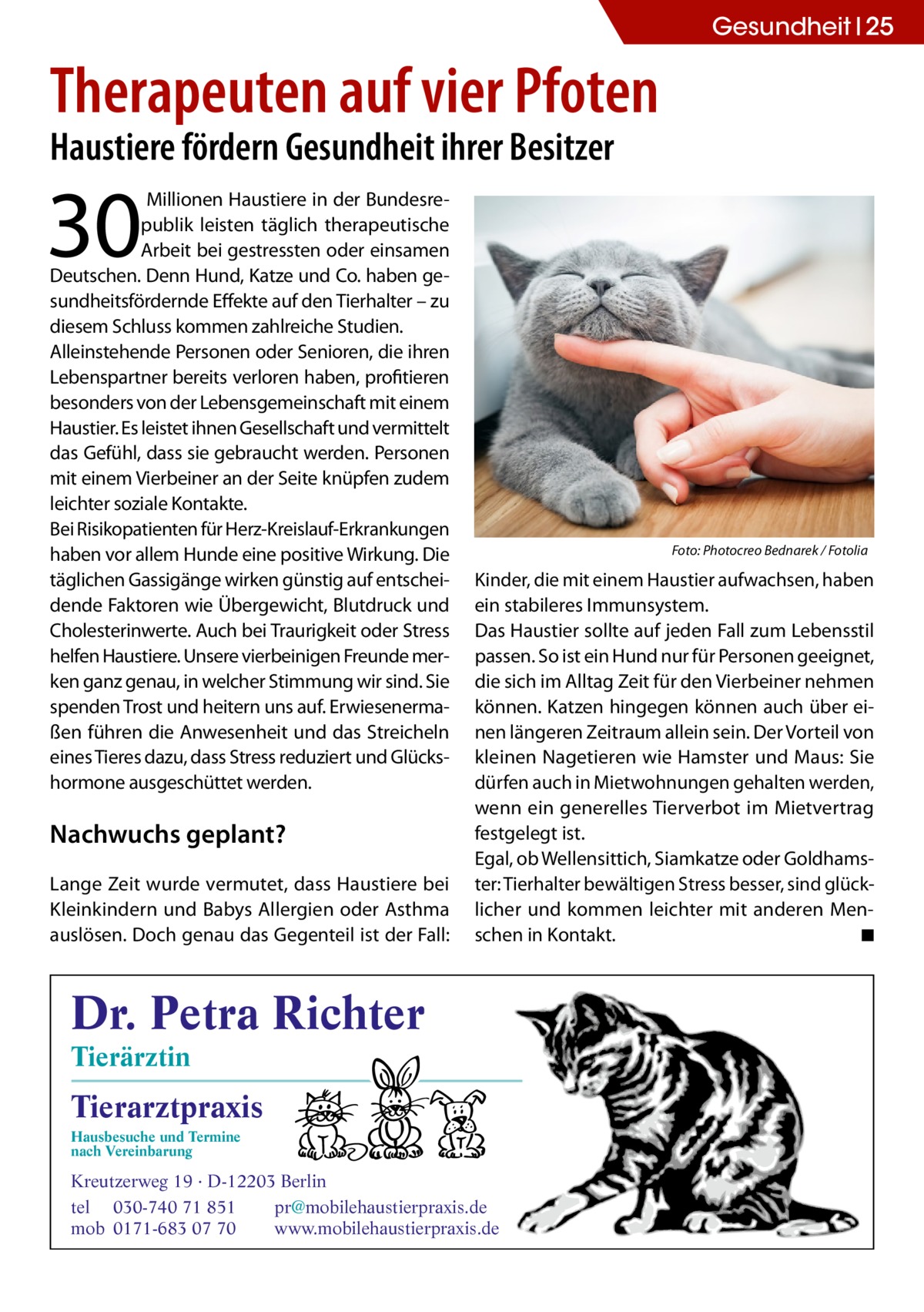 Gesundheit 25  Therapeuten auf vier Pfoten Haustiere fördern Gesundheit ihrer Besitzer  30   Millionen Haustiere in der Bundesrepublik leisten täglich therapeutische Arbeit bei gestressten oder einsamen Deutschen. Denn Hund, Katze und Co. haben gesundheitsfördernde Effekte auf den Tierhalter – zu diesem Schluss kommen zahlreiche Studien. Alleinstehende Personen oder Senioren, die ihren Lebenspartner bereits verloren haben, profitieren besonders von der Lebensgemeinschaft mit einem Haustier. Es leistet ihnen Gesellschaft und vermittelt das Gefühl, dass sie gebraucht werden. Personen mit einem Vierbeiner an der Seite knüpfen zudem leichter soziale Kontakte. Bei Risikopatienten für Herz-Kreislauf-Erkrankungen haben vor allem Hunde eine positive Wirkung. Die täglichen Gassigänge wirken günstig auf entscheidende Faktoren wie Übergewicht, Blutdruck und Cholesterinwerte. Auch bei Traurigkeit oder Stress helfen Haustiere. Unsere vierbeinigen Freunde merken ganz genau, in welcher Stimmung wir sind. Sie spenden Trost und heitern uns auf. Erwiesenermaßen führen die Anwesenheit und das Streicheln eines Tieres dazu, dass Stress reduziert und Glückshormone ausgeschüttet werden.  Nachwuchs geplant? Lange Zeit wurde vermutet, dass Haustiere bei Kleinkindern und Babys Allergien oder Asthma auslösen. Doch genau das Gegenteil ist der Fall:  Foto: Photocreo Bednarek / Fotolia  Kinder, die mit einem Haustier aufwachsen, haben ein stabileres Immunsystem. Das Haustier sollte auf jeden Fall zum Lebensstil passen. So ist ein Hund nur für Personen geeignet, die sich im Alltag Zeit für den Vierbeiner nehmen können. Katzen hingegen können auch über einen längeren Zeitraum allein sein. Der Vorteil von kleinen Nagetieren wie Hamster und Maus: Sie dürfen auch in Mietwohnungen gehalten werden, wenn ein generelles Tierverbot im Mietvertrag festgelegt ist. Egal, ob Wellensittich, Siamkatze oder Goldhamster: Tierhalter bewältigen Stress besser, sind glücklicher und kommen leichter mit anderen Menschen in Kontakt. ◾  Dr. Petra Richter Tierärztin  Tierarztpraxis Hausbesuche und Termine nach Vereinbarung  ���  Kreutzerweg 19 · D-12203 Berlin tel 030-740 71 851 pr@mobilehaustierpraxis.de mob 0171-683 07 70 www.mobilehaustierpraxis.de