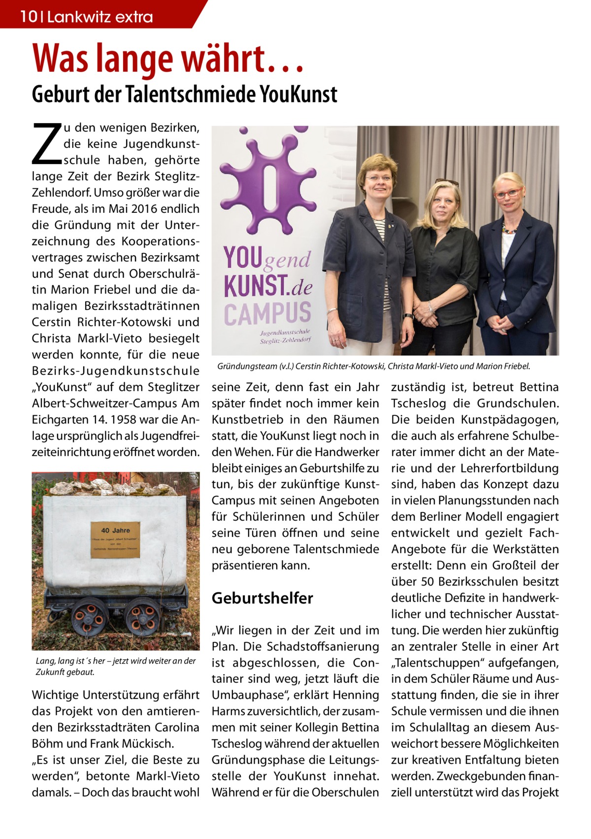 10 Lankwitz extra  Was lange währt…  Geburt der Talentschmiede YouKunst  Z  u den wenigen Bezirken, die keine Jugendkunstschule haben, gehörte lange Zeit der Bezirk SteglitzZehlendorf. Umso größer war die Freude, als im Mai 2016 endlich die Gründung mit der Unterzeichnung des Kooperationsvertrages zwischen Bezirksamt und Senat durch Oberschulrätin Marion Friebel und die damaligen Bezirksstadträtinnen Cerstin Richter-Kotowski und Christa Markl-Vieto besiegelt werden konnte, für die neue Bezirks-Jugendkunstschule „YouKunst“ auf dem Steglitzer Albert-Schweitzer-Campus Am Eichgarten 14. 1958 war die Anlage ursprünglich als Jugendfreizeiteinrichtung eröffnet worden.  Gründungsteam (v.l.) Cerstin Richter-Kotowski, Christa Markl-Vieto und Marion Friebel.  seine Zeit, denn fast ein Jahr später findet noch immer kein Kunstbetrieb in den Räumen statt, die YouKunst liegt noch in den Wehen. Für die Handwerker bleibt einiges an Geburtshilfe zu tun, bis der zukünftige KunstCampus mit seinen Angeboten für Schülerinnen und Schüler seine Türen öffnen und seine neu geborene Talentschmiede präsentieren kann.  Geburtshelfer  Lang, lang ist´s her – jetzt wird weiter an der Zukunft gebaut.  Wichtige Unterstützung erfährt das Projekt von den amtierenden Bezirksstadträten Carolina Böhm und Frank Mückisch. „Es ist unser Ziel, die Beste zu werden“, betonte Markl-Vieto damals. – Doch das braucht wohl  „Wir liegen in der Zeit und im Plan. Die Schadstoffsanierung ist abgeschlossen, die Container sind weg, jetzt läuft die Umbauphase“, erklärt Henning Harms zuversichtlich, der zusammen mit seiner Kollegin Bettina Tscheslog während der aktuellen Gründungsphase die Leitungsstelle der YouKunst innehat. Während er für die Oberschulen  zuständig ist, betreut Bettina Tscheslog die Grundschulen. Die beiden Kunstpädagogen, die auch als erfahrene Schulberater immer dicht an der Materie und der Lehrerfortbildung sind, haben das Konzept dazu in vielen Planungsstunden nach dem Berliner Modell engagiert entwickelt und gezielt FachAngebote für die Werkstätten erstellt: Denn ein Großteil der über 50 Bezirksschulen besitzt deutliche Defizite in handwerklicher und technischer Ausstattung. Die werden hier zukünftig an zentraler Stelle in einer Art „Talentschuppen“ aufgefangen, in dem Schüler Räume und Ausstattung finden, die sie in ihrer Schule vermissen und die ihnen im Schulalltag an diesem Ausweichort bessere Möglichkeiten zur kreativen Entfaltung bieten werden. Zweckgebunden finanziell unterstützt wird das Projekt
