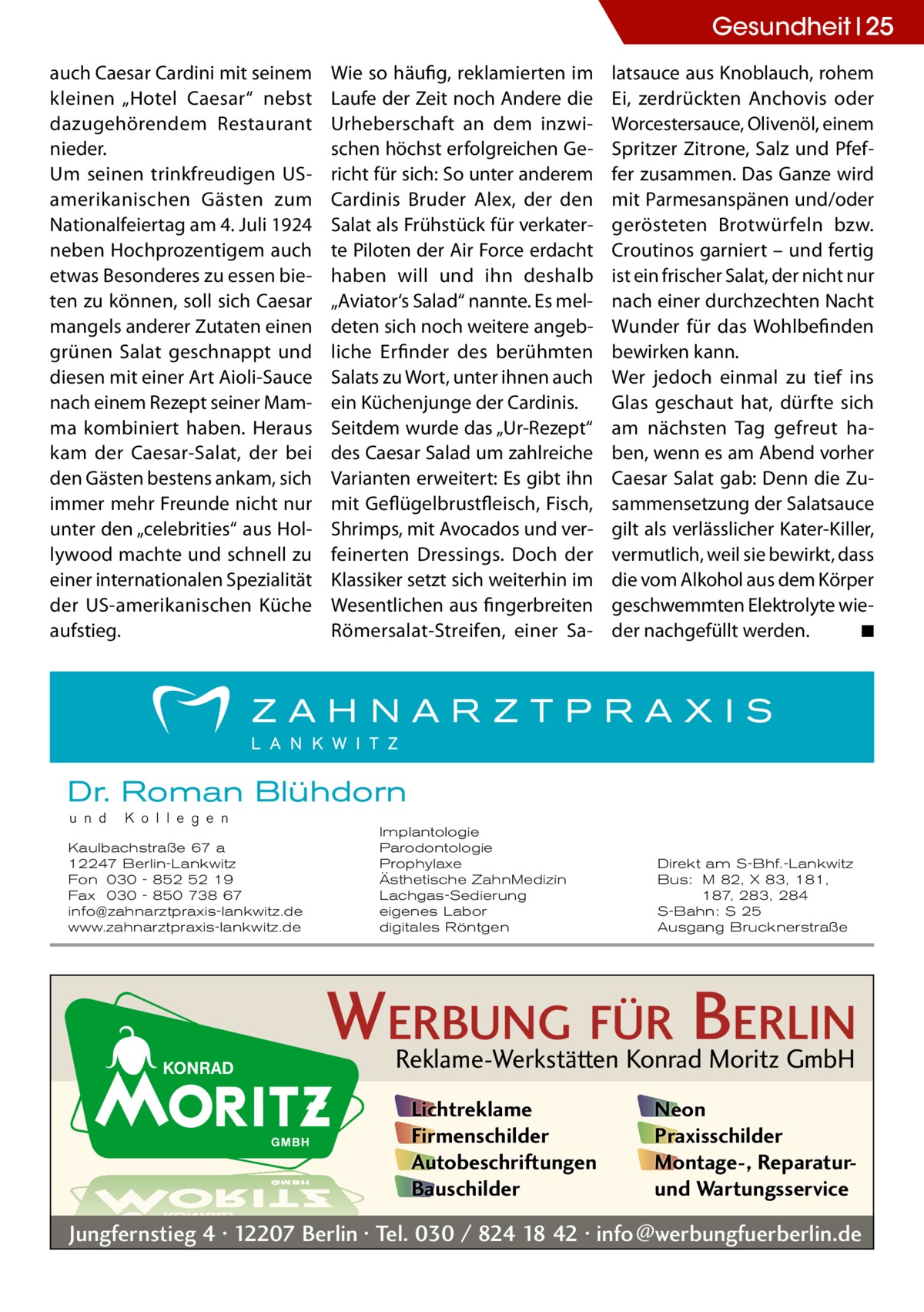 Gesundheit 25 auch Caesar Cardini mit seinem kleinen „Hotel Caesar“ nebst dazugehörendem Restaurant nieder. Um seinen trinkfreudigen USamerikanischen Gästen zum Nationalfeiertag am 4. Juli 1924 neben Hochprozentigem auch etwas Besonderes zu essen bieten zu können, soll sich Caesar mangels anderer Zutaten einen grünen Salat geschnappt und diesen mit einer Art Aioli-Sauce nach einem Rezept seiner Mamma kombiniert haben. Heraus kam der Caesar-Salat, der bei den Gästen bestens ankam, sich immer mehr Freunde nicht nur unter den „celebrities“ aus Hollywood machte und schnell zu einer internationalen Spezialität der US-amerikanischen Küche aufstieg.  Wie so häufig, reklamierten im Laufe der Zeit noch Andere die Urheberschaft an dem inzwischen höchst erfolgreichen Gericht für sich: So unter anderem Cardinis Bruder Alex, der den Salat als Frühstück für verkaterte Piloten der Air Force erdacht haben will und ihn deshalb „Aviator‘s Salad“ nannte. Es meldeten sich noch weitere angebliche Erfinder des berühmten Salats zu Wort, unter ihnen auch ein Küchenjunge der Cardinis. Seitdem wurde das „Ur-Rezept“ des Caesar Salad um zahlreiche Varianten erweitert: Es gibt ihn mit Geflügelbrustfleisch, Fisch, Shrimps, mit Avocados und verfeinerten Dressings. Doch der Klassiker setzt sich weiterhin im Wesentlichen aus fingerbreiten Römersalat-Streifen, einer Sa latsauce aus Knoblauch, rohem Ei, zerdrückten Anchovis oder Worcestersauce, Olivenöl, einem Spritzer Zitrone, Salz und Pfeffer zusammen. Das Ganze wird mit Parmesanspänen und/oder gerösteten Brotwürfeln bzw. Croutinos garniert – und fertig ist ein frischer Salat, der nicht nur nach einer durchzechten Nacht Wunder für das Wohlbefinden bewirken kann. Wer jedoch einmal zu tief ins Glas geschaut hat, dürfte sich am nächsten Tag gefreut haben, wenn es am Abend vorher Caesar Salat gab: Denn die Zusammensetzung der Salatsauce gilt als verlässlicher Kater-Killer, vermutlich, weil sie bewirkt, dass die vom Alkohol aus dem Körper geschwemmten Elektrolyte wieder nachgefüllt werden.� ◾  Dr. Roman Blühdorn u n d  K o l l e g e n  Kaulbachstraße 67 a 12247 Berlin-Lankwitz Fon 030 - 852 52 19 Fax 030 - 850 738 67 info@zahnarztpraxis-lankwitz.de www.zahnarztpraxis-lankwitz.de  Implantologie Parodontologie Prophylaxe Ästhetische ZahnMedizin Lachgas-Sedierung eigenes Labor digitales Röntgen  Direkt am S-Bhf.-Lankwitz Bus: M 82, X 83, 181, 187, 283, 284 S-Bahn: S 25 Ausgang Brucknerstraße  WERBUNG FÜR BERLIN Reklame-Werkstätten Konrad Moritz GmbH Lichtreklame Firmenschilder Autobeschriftungen Bauschilder  Neon Praxisschilder Montage-, Reparaturund Wartungsservice  Jungfernstieg 4 · 12207 Berlin · Tel. 030 / 824 18 42 · info@werbungfuerberlin.de