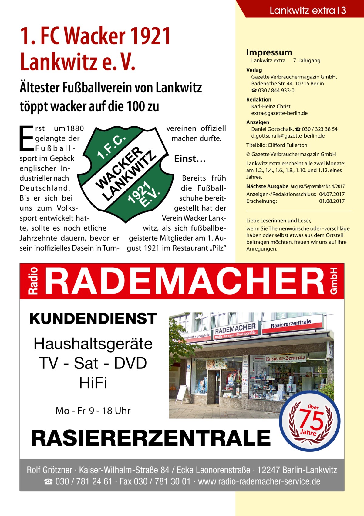 Lankwitz extra 3  1. FC Wacker 1921 Lankwitz e. V. Ältester Fußballverein von Lankwitz töppt wacker auf die 100 zu  E  rst um1880 vereinen offiziell machen durfte. gelangte der Fußballsport im Gepäck Einst… englischer Industrieller nach Bereits früh Deutschland. die Fußballschuhe bereitBis er sich bei gestellt hat der uns zum Volkssport entwickelt hatVerein Wacker Lankte, sollte es noch etliche witz, als sich fußballbeJahrzehnte dauern, bevor er geisterte Mitglieder am 1. Ausein inoffizielles Dasein in Turn- gust 1921 im Restaurant „Pilz“  Impressum  Lankwitz extra 	 7. Jahrgang  Verlag Gazette Verbrauchermagazin GmbH, Badensche Str. 44, 10715 Berlin ☎ 030 / 844 933-0 Redaktion Karl-Heinz Christ extra@gazette-berlin.de Anzeigen Daniel Gottschalk, ☎ 030 / 323 38 54 d.gottschalk@gazette-berlin.de Titelbild: Clifford Fullerton © Gazette Verbrauchermagazin GmbH Lankwitz extra erscheint alle zwei Monate: am 1.2., 1.4., 1.6., 1.8., 1.10. und 1.12. eines Jahres. Nächste Ausgabe 	August/September Nr. 4/2017 Anzeigen-/Redaktionsschluss:	04.07.2017 Erscheinung:	01.08.2017 Liebe Leserinnen und Leser, wenn Sie Themen­wünsche oder -vorschläge haben oder selbst etwas aus dem Ortsteil beitragen möchten, freuen wir uns auf Ihre Anregungen.  KUNDENDIENST  Haushaltsgeräte TV - Sat - DVD HiFi Mo - Fr 9 - 18 Uhr  RASIERERZENTRALE  75 über  Jahre  Rolf Grötzner · Kaiser-Wilhelm-Straße 84 / Ecke Leonorenstraße · 12247 Berlin-Lankwitz ☎ 030 / 781 24 61 · Fax 030 / 781 30 01 · www.radio-rademacher-service.de