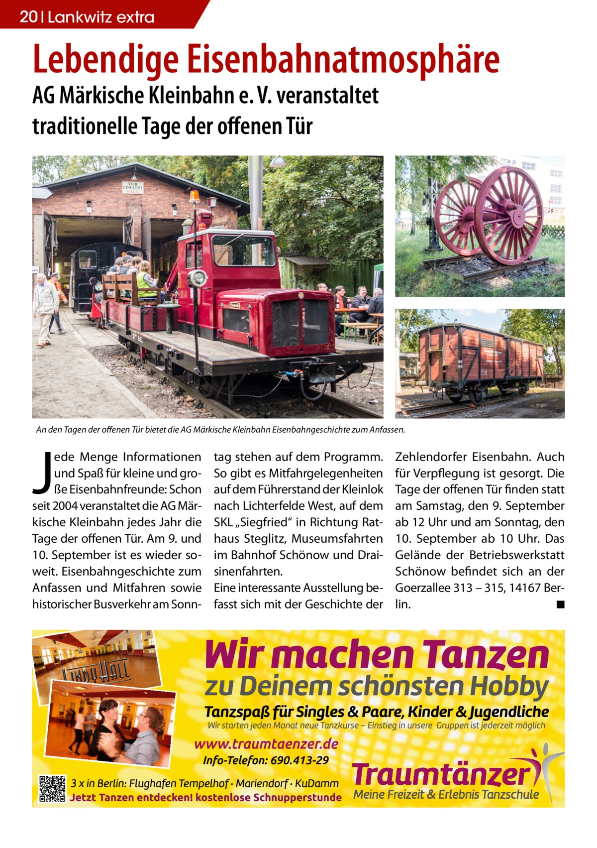 20 Lankwitz extra  Lebendige Eisenbahnatmosphäre AG Märkische Kleinbahn e. V. veranstaltet traditionelle Tage der offenen Tür  An den Tagen der offenen Tür bietet die AG Märkische Kleinbahn Eisenbahngeschichte zum Anfassen.  J  ede Menge Informationen und Spaß für kleine und große Eisenbahnfreunde: Schon seit 2004 veranstaltet die AG Märkische Kleinbahn jedes Jahr die Tage der offenen Tür. Am 9. und 10. September ist es wieder soweit. Eisenbahngeschichte zum Anfassen und Mitfahren sowie historischer Busverkehr am Sonn tag stehen auf dem Programm. So gibt es Mitfahrgelegenheiten auf dem Führerstand der Kleinlok nach Lichterfelde West, auf dem SKL „Siegfried“ in Richtung Rathaus Steglitz, Museumsfahrten im Bahnhof Schönow und Draisinenfahrten. Eine interessante Ausstellung befasst sich mit der Geschichte der  Zehlendorfer Eisenbahn. Auch für Verpflegung ist gesorgt. Die Tage der offenen Tür finden statt am Samstag, den 9. September ab 12 Uhr und am Sonntag, den 10.  September ab 10  Uhr. Das Gelände der Betriebswerkstatt Schönow befindet sich an der Goerzallee 313 – 315, 14167 Berlin. � ◾