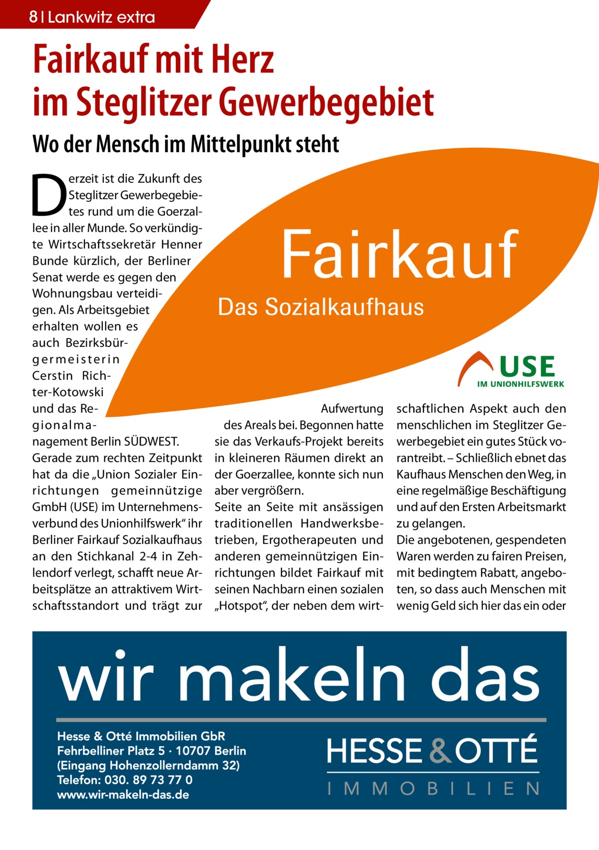 8 Lankwitz extra  Fairkauf mit Herz im Steglitzer Gewerbegebiet Wo der Mensch im Mittelpunkt steht  D  erzeit ist die Zukunft des Steglitzer Gewerbegebietes rund um die Goerzallee in aller Munde. So verkündigte Wirtschaftssekretär Henner Bunde kürzlich, der Berliner Senat werde es gegen den Wohnungsbau verteidigen. Als Arbeitsgebiet erhalten wollen es auch Bezirksbürgermeisterin Cerstin Richter-Kotowski und das Regionalmanagement Berlin SÜDWEST. Gerade zum rechten Zeitpunkt hat da die „Union Sozialer Einrichtungen gemeinnützige GmbH (USE) im Unternehmensverbund des Unionhilfswerk“ ihr Berliner Fairkauf Sozialkaufhaus an den Stichkanal 2-4 in Zehlendorf verlegt, schafft neue Arbeitsplätze an attraktivem Wirtschaftsstandort und trägt zur  Aufwertung des Areals bei. Begonnen hatte sie das Verkaufs-Projekt bereits in kleineren Räumen direkt an der Goerzallee, konnte sich nun aber vergrößern. Seite an Seite mit ansässigen traditionellen Handwerksbetrieben, Ergotherapeuten und anderen gemeinnützigen Einrichtungen bildet Fairkauf mit seinen Nachbarn einen sozialen „Hotspot“, der neben dem wirt schaftlichen Aspekt auch den menschlichen im Steglitzer Gewerbegebiet ein gutes Stück vorantreibt. – Schließlich ebnet das Kaufhaus Menschen den Weg, in eine regelmäßige Beschäftigung und auf den Ersten Arbeitsmarkt zu gelangen. Die angebotenen, gespendeten Waren werden zu fairen Preisen, mit bedingtem Rabatt, angeboten, so dass auch Menschen mit wenig Geld sich hier das ein oder