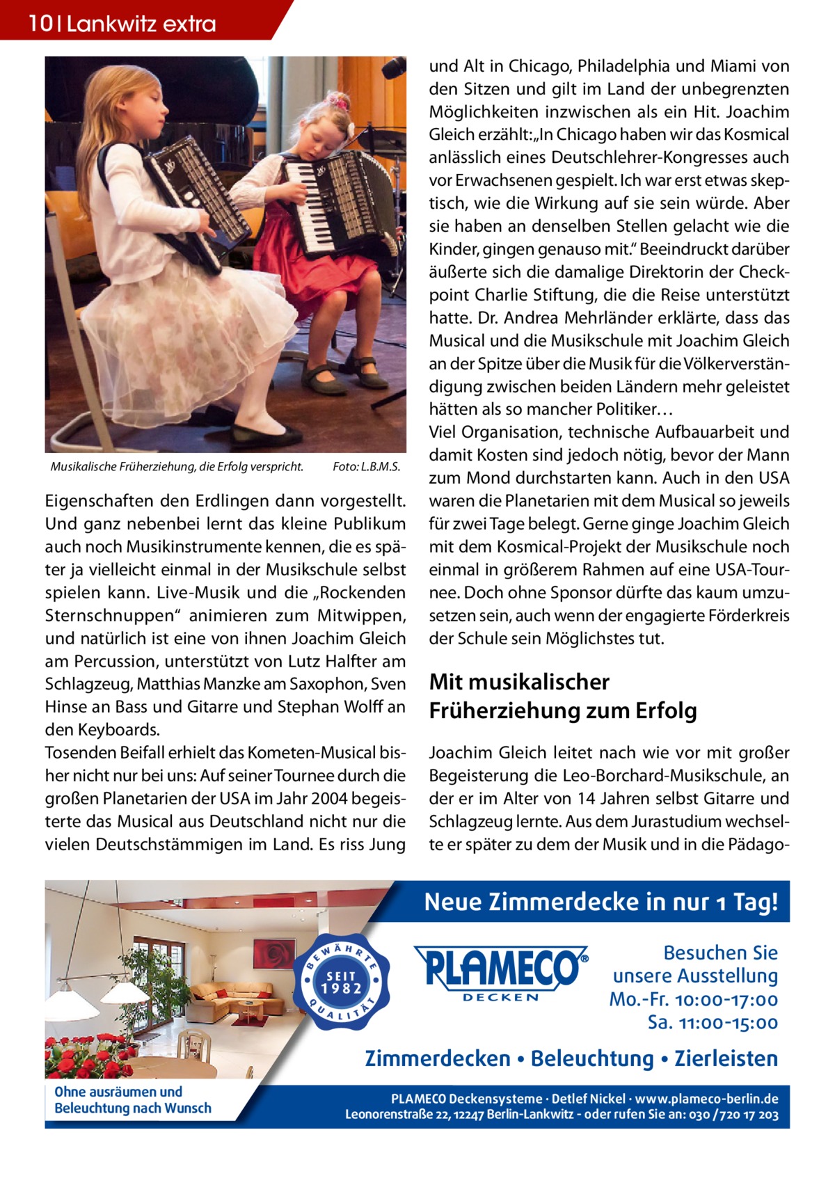 10 Lankwitz extra  Musikalische Früherziehung, die Erfolg verspricht.�  Foto: L.B.M.S.  Eigenschaften den Erdlingen dann vorgestellt. Und ganz nebenbei lernt das kleine Publikum auch noch Musikinstrumente kennen, die es später ja vielleicht einmal in der Musikschule selbst spielen kann. Live-Musik und die „Rockenden Sternschnuppen“ animieren zum Mitwippen, und natürlich ist eine von ihnen Joachim Gleich am Percussion, unterstützt von Lutz Halfter am Schlagzeug, Matthias Manzke am Saxophon, Sven Hinse an Bass und Gitarre und Stephan Wolff an den Keyboards. Tosenden Beifall erhielt das Kometen-Musical bisher nicht nur bei uns: Auf seiner Tournee durch die großen Planetarien der USA im Jahr 2004 begeisterte das Musical aus Deutschland nicht nur die vielen Deutschstämmigen im Land. Es riss Jung  und Alt in Chicago, Philadelphia und Miami von den Sitzen und gilt im Land der unbegrenzten Möglichkeiten inzwischen als ein Hit. Joachim Gleich erzählt: „In Chicago haben wir das Kosmical anlässlich eines Deutschlehrer-Kongresses auch vor Erwachsenen gespielt. Ich war erst etwas skeptisch, wie die Wirkung auf sie sein würde. Aber sie haben an denselben Stellen gelacht wie die Kinder, gingen genauso mit.“ Beeindruckt darüber äußerte sich die damalige Direktorin der Checkpoint Charlie Stiftung, die die Reise unterstützt hatte. Dr. Andrea Mehrländer erklärte, dass das Musical und die Musikschule mit Joachim Gleich an der Spitze über die Musik für die Völkerverständigung zwischen beiden Ländern mehr geleistet hätten als so mancher Politiker… Viel Organisation, technische Aufbauarbeit und damit Kosten sind jedoch nötig, bevor der Mann zum Mond durchstarten kann. Auch in den USA waren die Planetarien mit dem Musical so jeweils für zwei Tage belegt. Gerne ginge Joachim Gleich mit dem Kosmical-Projekt der Musikschule noch einmal in größerem Rahmen auf eine USA-Tournee. Doch ohne Sponsor dürfte das kaum umzusetzen sein, auch wenn der engagierte Förderkreis der Schule sein Möglichstes tut.  Mit musikalischer Früherziehung zum Erfolg Joachim Gleich leitet nach wie vor mit großer Begeisterung die Leo-Borchard-Musikschule, an der er im Alter von 14 Jahren selbst Gitarre und Schlagzeug lernte. Aus dem Jurastudium wechselte er später zu dem der Musik und in die Pädago Neue Zimmerdecke in nur 1 Tag! Besuchen Sie unsere Ausstellung Mo.-Fr. 10:00-17:00 Sa. 11:00-15:00  Zimmerdecken • Beleuchtung • Zierleisten Ohne ausräumen und Beleuchtung nach Wunsch  PLAMECO Deckensysteme ∙ Detlef Nickel ∙ www.plameco-berlin.de Leonorenstraße 22, 12247 Berlin-Lankwitz - oder rufen Sie an: 030 /720 17 203