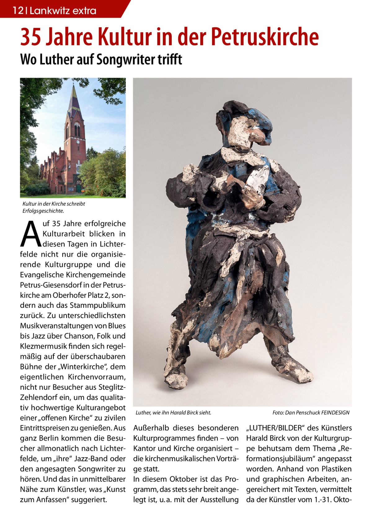 12 Lankwitz extra  35 Jahre Kultur in der Petruskirche Wo Luther auf Songwriter trifft  Kultur in der Kirche schreibt Erfolgsgeschichte.  A  uf 35  Jahre erfolgreiche Kulturarbeit blicken in diesen Tagen in Lichterfelde nicht nur die organisierende Kulturgruppe und die Evangelische Kirchengemeinde Petrus-Giesensdorf in der Petruskirche am Oberhofer Platz 2, sondern auch das Stammpublikum zurück. Zu unterschiedlichsten Musikveranstaltungen von Blues bis Jazz über Chanson, Folk und Klezmermusik finden sich regelmäßig auf der überschaubaren Bühne der „Winterkirche“, dem eigentlichen Kirchenvorraum, nicht nur Besucher aus SteglitzZehlendorf ein, um das qualitativ hochwertige Kulturangebot einer „offenen Kirche“ zu zivilen Eintrittspreisen zu genießen. Aus ganz Berlin kommen die Besucher allmonatlich nach Lichterfelde, um „ihre“ Jazz-Band oder den angesagten Songwriter zu hören. Und das in unmittelbarer Nähe zum Künstler, was „Kunst zum Anfassen“ suggeriert.  Luther, wie ihn Harald Birck sieht.�  Außerhalb dieses besonderen Kulturprogrammes finden – von Kantor und Kirche organisiert – die kirchenmusikalischen Vorträge statt. In diesem Oktober ist das Programm, das stets sehr breit angelegt ist, u. a. mit der Ausstellung  Foto: Dan Penschuck FEINDESIGN  „LUTHER/BILDER“ des Künstlers Harald Birck von der Kulturgruppe behutsam dem Thema „Reformationsjubiläum“ angepasst worden. Anhand von Plastiken und graphischen Arbeiten, angereichert mit Texten, vermittelt da der Künstler vom 1.-31. Okt