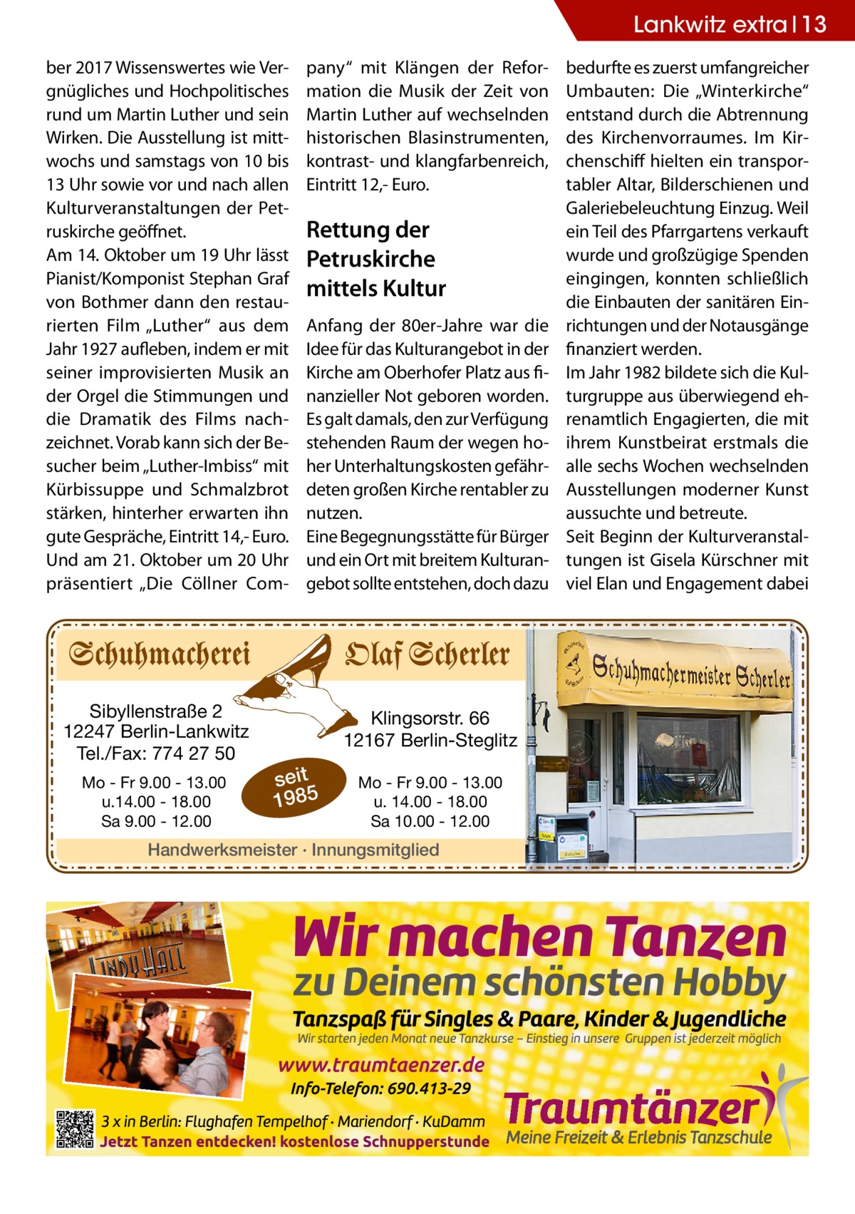 Lankwitz extra 13 ber 2017 Wissenswertes wie Vergnügliches und Hochpolitisches rund um Martin Luther und sein Wirken. Die Ausstellung ist mittwochs und samstags von 10 bis 13 Uhr sowie vor und nach allen Kulturveranstaltungen der Petruskirche geöffnet. Am 14. Oktober um 19 Uhr lässt Pianist/Komponist Stephan Graf von Bothmer dann den restaurierten Film „Luther“ aus dem Jahr 1927 aufleben, indem er mit seiner improvisierten Musik an der Orgel die Stimmungen und die Dramatik des Films nachzeichnet. Vorab kann sich der Besucher beim „Luther-Imbiss“ mit Kürbissuppe und Schmalzbrot stärken, hinterher erwarten ihn gute Gespräche, Eintritt 14,- Euro. Und am 21. Oktober um 20 Uhr präsentiert „Die Cöllner Com Sibyllenstraße 2 12247 Berlin-Lankwitz Tel./Fax: 774 27 50 Mo - Fr 9.00 - 13.00 u.14.00 - 18.00 Sa 9.00 - 12.00  pany“ mit Klängen der Reformation die Musik der Zeit von Martin Luther auf wechselnden historischen Blasinstrumenten, kontrast- und klangfarbenreich, Eintritt 12,- Euro.  Rettung der Petruskirche mittels Kultur Anfang der 80er-Jahre war die Idee für das Kulturangebot in der Kirche am Oberhofer Platz aus finanzieller Not geboren worden. Es galt damals, den zur Verfügung stehenden Raum der wegen hoher Unterhaltungskosten gefährdeten großen Kirche rentabler zu nutzen. Eine Begegnungsstätte für Bürger und ein Ort mit breitem Kulturangebot sollte entstehen, doch dazu  Klingsorstr. 66 12167 Berlin-Steglitz  seit 1985  Mo - Fr 9.00 - 13.00 u. 14.00 - 18.00 Sa 10.00 - 12.00  Handwerksmeister · Innungsmitglied  bedurfte es zuerst umfangreicher Umbauten: Die „Winterkirche“ entstand durch die Abtrennung des Kirchenvorraumes. Im Kirchenschiff hielten ein transportabler Altar, Bilderschienen und Galeriebeleuchtung Einzug. Weil ein Teil des Pfarrgartens verkauft wurde und großzügige Spenden eingingen, konnten schließlich die Einbauten der sanitären Einrichtungen und der Notausgänge finanziert werden. Im Jahr 1982 bildete sich die Kulturgruppe aus überwiegend ehrenamtlich Engagierten, die mit ihrem Kunstbeirat erstmals die alle sechs Wochen wechselnden Ausstellungen moderner Kunst aussuchte und betreute. Seit Beginn der Kulturveranstaltungen ist Gisela Kürschner mit viel Elan und Engagement dabei