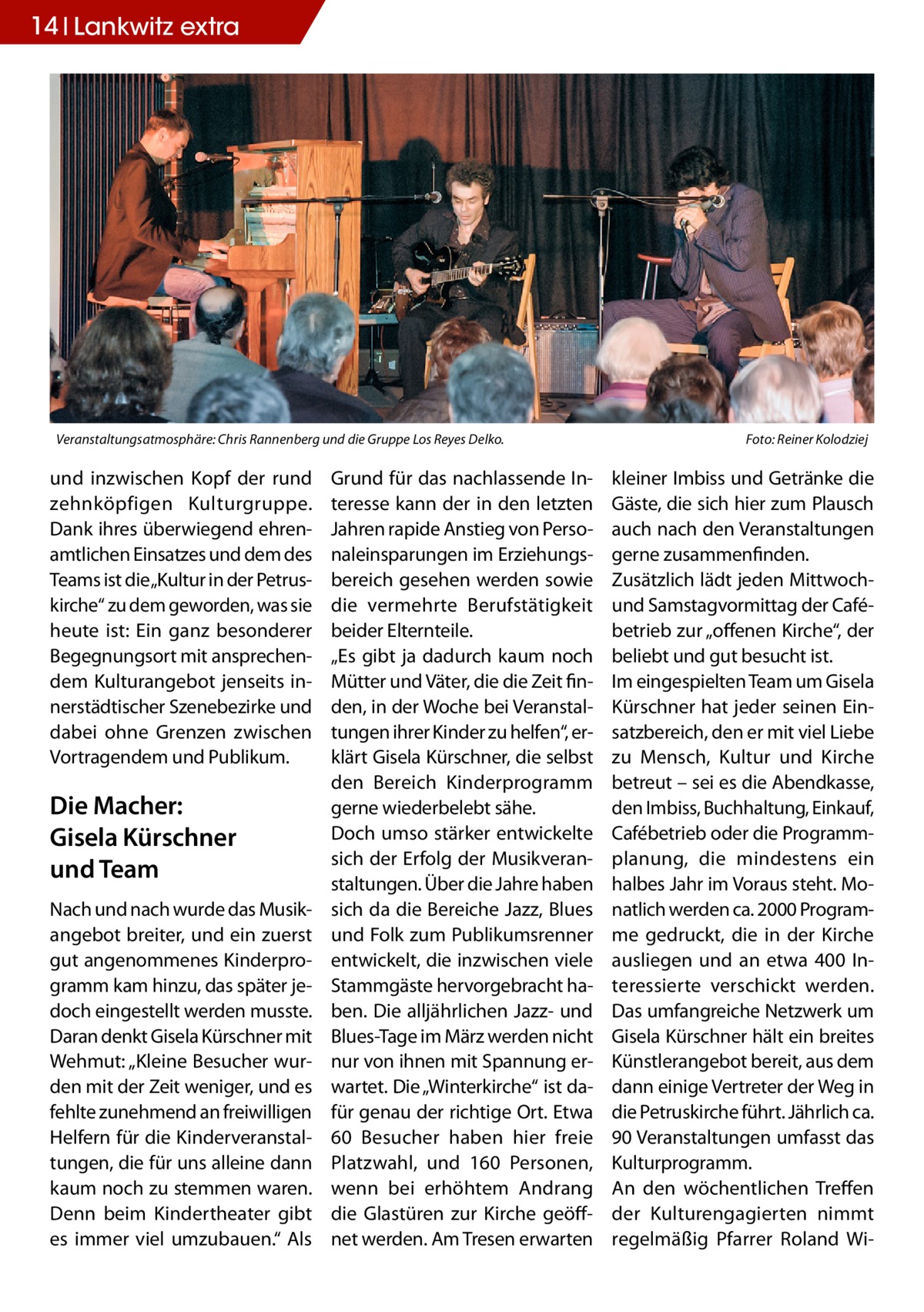 14 Lankwitz extra  Veranstaltungsatmosphäre: Chris Rannenberg und die Gruppe Los Reyes Delko.�  und inzwischen Kopf der rund zehnköpfigen Kulturgruppe. Dank ihres überwiegend ehrenamtlichen Einsatzes und dem des Teams ist die„Kultur in der Petruskirche“ zu dem geworden, was sie heute ist: Ein ganz besonderer Begegnungsort mit ansprechendem Kulturangebot jenseits innerstädtischer Szenebezirke und dabei ohne Grenzen zwischen Vortragendem und Publikum.  Die Macher: Gisela Kürschner und Team Nach und nach wurde das Musik­ angebot breiter, und ein zuerst gut angenommenes Kinderprogramm kam hinzu, das später jedoch eingestellt werden musste. Daran denkt Gisela Kürschner mit Wehmut: „Kleine Besucher wurden mit der Zeit weniger, und es fehlte zunehmend an freiwilligen Helfern für die Kinderveranstaltungen, die für uns alleine dann kaum noch zu stemmen waren. Denn beim Kindertheater gibt es immer viel umzubauen.“ Als  Grund für das nachlassende Interesse kann der in den letzten Jahren rapide Anstieg von Personaleinsparungen im Erziehungsbereich gesehen werden sowie die vermehrte Berufstätigkeit beider Elternteile. „Es gibt ja dadurch kaum noch Mütter und Väter, die die Zeit finden, in der Woche bei Veranstaltungen ihrer Kinder zu helfen“, erklärt Gisela Kürschner, die selbst den Bereich Kinderprogramm gerne wiederbelebt sähe. Doch umso stärker entwickelte sich der Erfolg der Musikveranstaltungen. Über die Jahre haben sich da die Bereiche Jazz, Blues und Folk zum Publikumsrenner entwickelt, die inzwischen viele Stammgäste hervorgebracht haben. Die alljährlichen Jazz- und Blues-Tage im März werden nicht nur von ihnen mit Spannung erwartet. Die „Winterkirche“ ist dafür genau der richtige Ort. Etwa 60  Besucher haben hier freie Platzwahl, und 160  Personen, wenn bei erhöhtem Andrang die Glastüren zur Kirche geöffnet werden. Am Tresen erwarten  Foto: Reiner Kolodziej  kleiner Imbiss und Getränke die Gäste, die sich hier zum Plausch auch nach den Veranstaltungen gerne zusammenfinden. Zusätzlich lädt jeden Mittwochund Samstagvormittag der Cafébetrieb zur „offenen Kirche“, der beliebt und gut besucht ist. Im eingespielten Team um Gisela Kürschner hat jeder seinen Einsatzbereich, den er mit viel Liebe zu Mensch, Kultur und Kirche betreut – sei es die Abendkasse, den Imbiss, Buchhaltung, Einkauf, Cafébetrieb oder die Programmplanung, die mindestens ein halbes Jahr im Voraus steht. Monatlich werden ca. 2000 Programme gedruckt, die in der Kirche ausliegen und an etwa 400  Interessierte verschickt werden. Das umfangreiche Netzwerk um Gisela Kürschner hält ein breites Künstlerangebot bereit, aus dem dann einige Vertreter der Weg in die Petruskirche führt. Jährlich ca. 90 Veranstaltungen umfasst das Kulturprogramm. An den wöchentlichen Treffen der Kulturengagierten nimmt regelmäßig Pfarrer Roland W