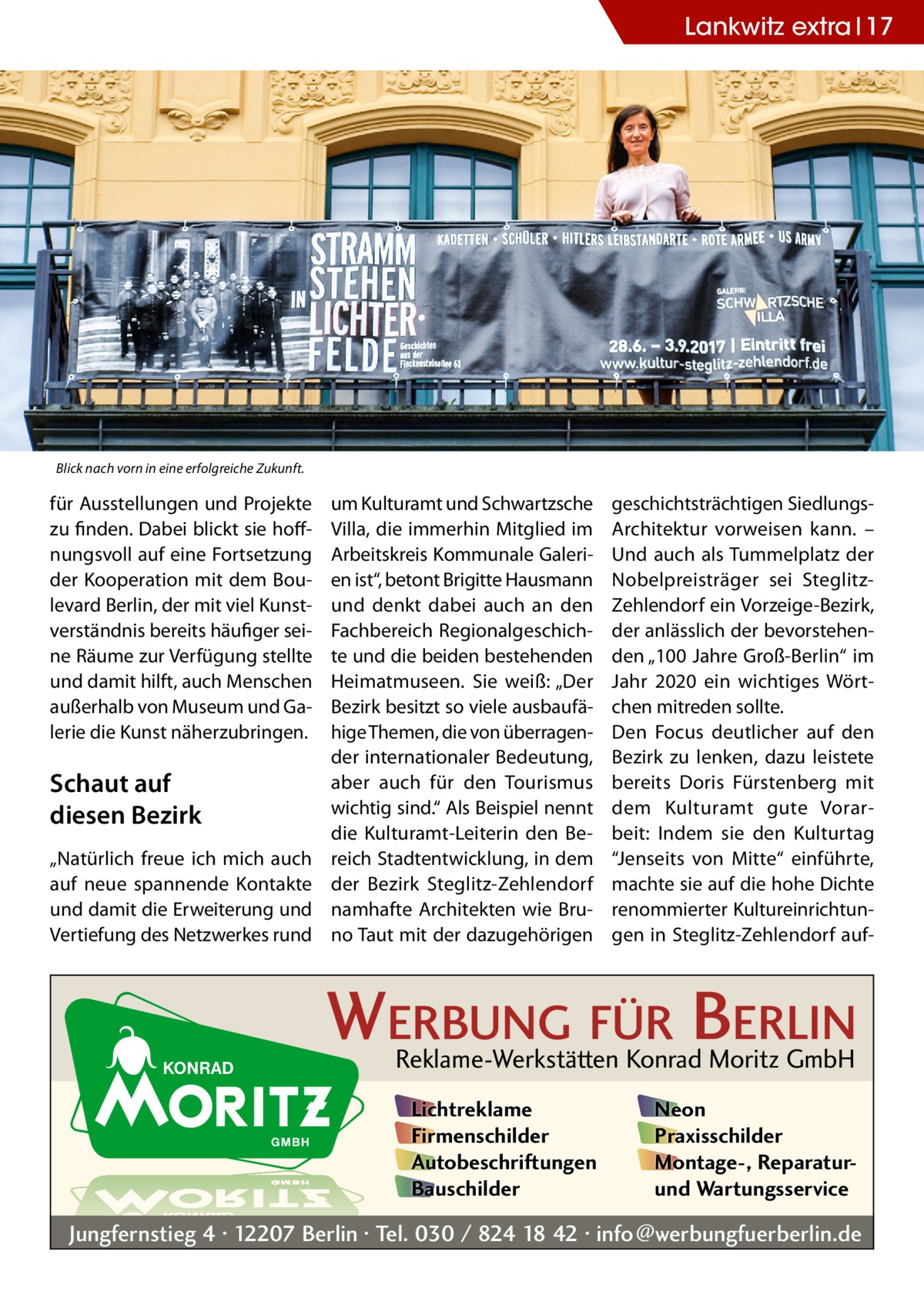 Lankwitz extra 17  Blick nach vorn in eine erfolgreiche Zukunft.  für Ausstellungen und Projekte zu finden. Dabei blickt sie hoffnungsvoll auf eine Fortsetzung der Kooperation mit dem Boulevard Berlin, der mit viel Kunstverständnis bereits häufiger seine Räume zur Verfügung stellte und damit hilft, auch Menschen außerhalb von Museum und Galerie die Kunst näherzubringen.  Schaut auf diesen Bezirk „Natürlich freue ich mich auch auf neue spannende Kontakte und damit die Erweiterung und Vertiefung des Netzwerkes rund  um Kulturamt und Schwartzsche Villa, die immerhin Mitglied im Arbeitskreis Kommunale Galerien ist“, betont Brigitte Hausmann und denkt dabei auch an den Fachbereich Regionalgeschichte und die beiden bestehenden Heimatmuseen. Sie weiß: „Der Bezirk besitzt so viele ausbaufähige Themen, die von überragender internationaler Bedeutung, aber auch für den Tourismus wichtig sind.“ Als Beispiel nennt die Kulturamt-Leiterin den Bereich Stadtentwicklung, in dem der Bezirk Steglitz-Zehlendorf namhafte Architekten wie Bruno Taut mit der dazugehörigen  geschichtsträchtigen SiedlungsArchitektur vorweisen kann. – Und auch als Tummelplatz der Nobelpreisträger sei SteglitzZehlendorf ein Vorzeige-Bezirk, der anlässlich der bevorstehenden „100 Jahre Groß-Berlin“ im Jahr 2020 ein wichtiges Wörtchen mitreden sollte. Den Focus deutlicher auf den Bezirk zu lenken, dazu leistete bereits Doris Fürstenberg mit dem Kulturamt gute Vorarbeit: Indem sie den Kulturtag “Jenseits von Mitte“ einführte, machte sie auf die hohe Dichte renommierter Kultureinrichtungen in Steglitz-Zehlendorf auf WERBUNG FÜR BERLIN Reklame-Werkstätten Konrad Moritz GmbH Lichtreklame Firmenschilder Autobeschriftungen Bauschilder  Neon Praxisschilder Montage-, Reparaturund Wartungsservice  Jungfernstieg 4 · 12207 Berlin · Tel. 030 / 824 18 42 · info@werbungfuerberlin.de