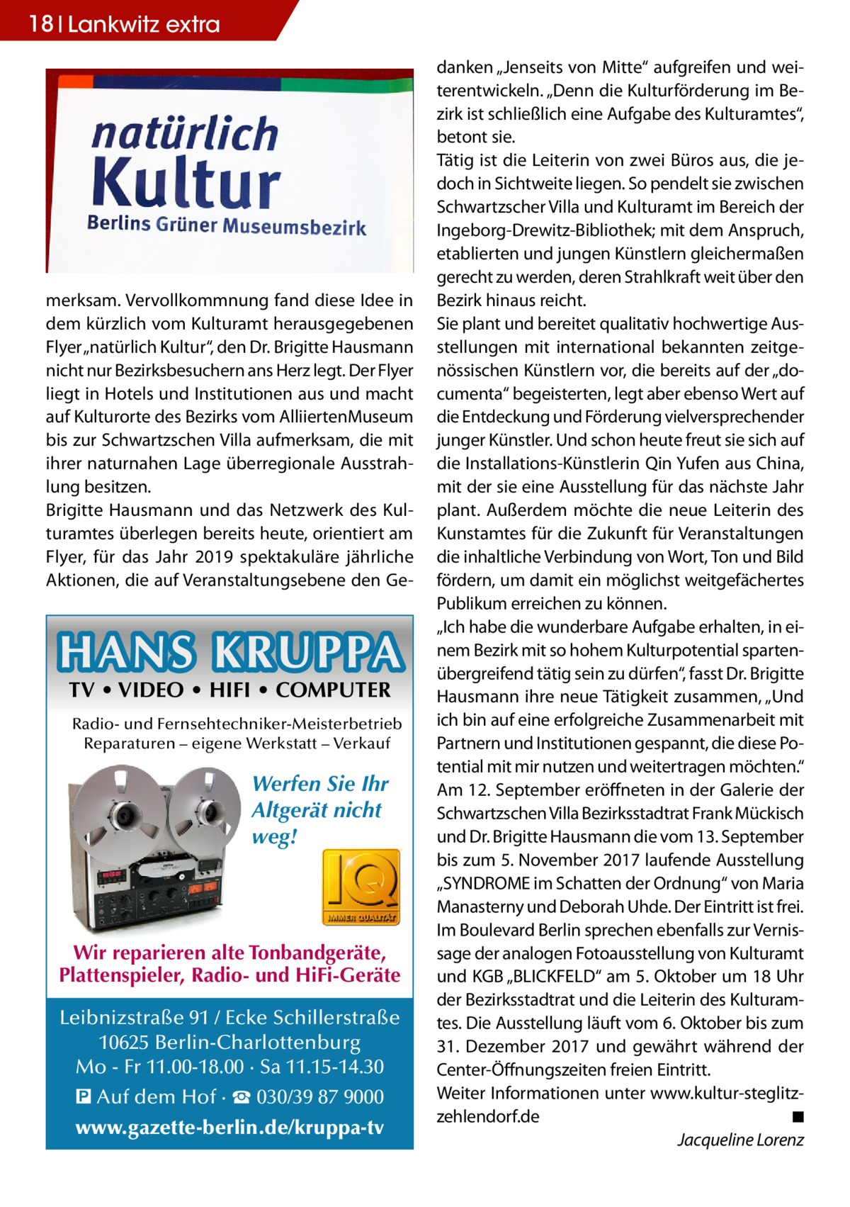 18 Lankwitz extra  merksam. Vervollkommnung fand diese Idee in dem kürzlich vom Kulturamt herausgegebenen Flyer „natürlich Kultur“, den Dr. Brigitte Hausmann nicht nur Bezirksbesuchern ans Herz legt. Der Flyer liegt in Hotels und Institutionen aus und macht auf Kulturorte des Bezirks vom AlliiertenMuseum bis zur Schwartzschen Villa aufmerksam, die mit ihrer naturnahen Lage überregionale Ausstrahlung besitzen. Brigitte Hausmann und das Netzwerk des Kulturamtes überlegen bereits heute, orientiert am Flyer, für das Jahr 2019 spektakuläre jährliche Aktionen, die auf Veranstaltungsebene den Ge HANS KRUPPA TV • VIDEO • HIFI • COMPUTER  Radio- und Fernsehtechniker-Meisterbetrieb Reparaturen – eigene Werkstatt – Verkauf  Werfen Sie Ihr Altgerät nicht weg!  Wir reparieren alte Tonbandgeräte, Plattenspieler, Radio- und HiFi-Geräte Leibnizstraße 91 / Ecke Schillerstraße 10625 Berlin-Charlottenburg Mo - Fr 11.00-18.00 · Sa 11.15-14.30 � Auf dem Hof · ☎ 030/39 87 9000 www.gazette-berlin.de/kruppa-tv  danken „Jenseits von Mitte“ aufgreifen und weiterentwickeln. „Denn die Kulturförderung im Bezirk ist schließlich eine Aufgabe des Kulturamtes“, betont sie. Tätig ist die Leiterin von zwei Büros aus, die jedoch in Sichtweite liegen. So pendelt sie zwischen Schwartzscher Villa und Kulturamt im Bereich der Ingeborg-Drewitz-Bibliothek; mit dem Anspruch, etablierten und jungen Künstlern gleichermaßen gerecht zu werden, deren Strahlkraft weit über den Bezirk hinaus reicht. Sie plant und bereitet qualitativ hochwertige Ausstellungen mit international bekannten zeitgenössischen Künstlern vor, die bereits auf der „documenta“ begeisterten, legt aber ebenso Wert auf die Entdeckung und Förderung vielversprechender junger Künstler. Und schon heute freut sie sich auf die Installations-Künstlerin Qin Yufen aus China, mit der sie eine Ausstellung für das nächste Jahr plant. Außerdem möchte die neue Leiterin des Kunstamtes für die Zukunft für Veranstaltungen die inhaltliche Verbindung von Wort, Ton und Bild fördern, um damit ein möglichst weitgefächertes Publikum erreichen zu können. „Ich habe die wunderbare Aufgabe erhalten, in einem Bezirk mit so hohem Kulturpotential spartenübergreifend tätig sein zu dürfen“, fasst Dr. Brigitte Hausmann ihre neue Tätigkeit zusammen, „Und ich bin auf eine erfolgreiche Zusammenarbeit mit Partnern und Institutionen gespannt, die diese Potential mit mir nutzen und weitertragen möchten.“ Am 12. September eröffneten in der Galerie der Schwartzschen Villa Bezirksstadtrat Frank Mückisch und Dr. Brigitte Hausmann die vom 13. September bis zum 5. November 2017 laufende Ausstellung „SYNDROME im Schatten der Ordnung“ von Maria Manasterny und Deborah Uhde. Der Eintritt ist frei. Im Boulevard Berlin sprechen ebenfalls zur Vernissage der analogen Fotoausstellung von Kulturamt und KGB „BLICKFELD“ am 5. Oktober um 18 Uhr der Bezirksstadtrat und die Leiterin des Kulturamtes. Die Ausstellung läuft vom 6. Oktober bis zum 31.  Dezember 2017 und gewährt während der Center-Öffnungszeiten freien Eintritt. Weiter Informationen unter www.kultur-steglitzzehlendorf.de� ◾ � Jacqueline Lorenz