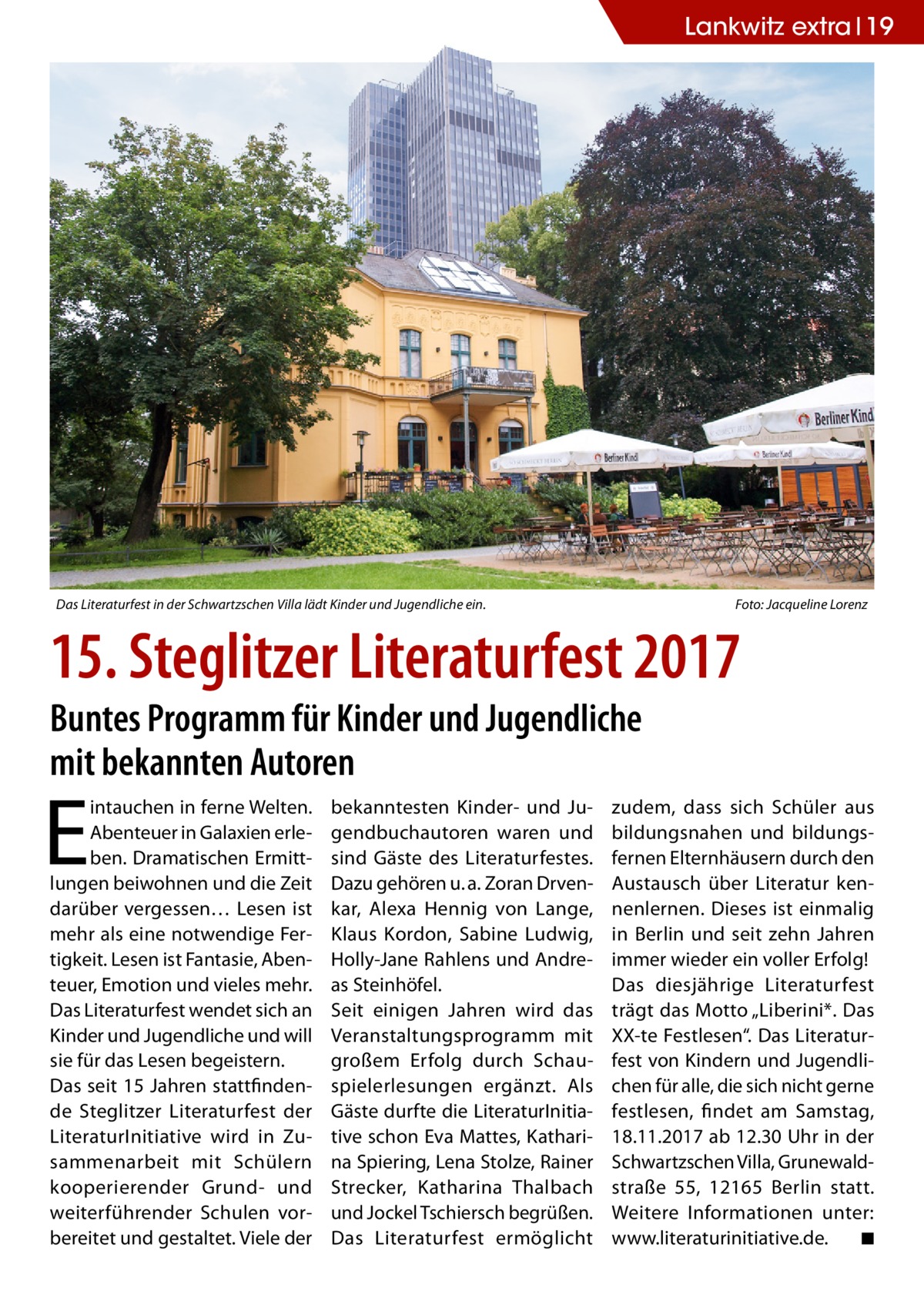 Lankwitz extra 19  Das Literaturfest in der Schwartzschen Villa lädt Kinder und Jugendliche ein.  Foto: Jacqueline Lorenz  15. Steglitzer Literaturfest 2017 Buntes Programm für Kinder und Jugendliche mit bekannten Autoren  E  intauchen in ferne Welten. Abenteuer in Galaxien erleben. Dramatischen Ermittlungen beiwohnen und die Zeit darüber vergessen… Lesen ist mehr als eine notwendige Fertigkeit. Lesen ist Fantasie, Abenteuer, Emotion und vieles mehr. Das Literaturfest wendet sich an Kinder und Jugendliche und will sie für das Lesen begeistern. Das seit 15 Jahren stattfindende Steglitzer Literaturfest der LiteraturInitiative wird in Zusammenarbeit mit Schülern kooperierender Grund- und weiterführender Schulen vorbereitet und gestaltet. Viele der  bekanntesten Kinder- und Jugendbuchautoren waren und sind Gäste des Literaturfestes. Dazu gehören u. a. Zoran Drvenkar, Alexa Hennig von Lange, Klaus Kordon, Sabine Ludwig, Holly-Jane Rahlens und Andreas Steinhöfel. Seit einigen Jahren wird das Veranstaltungsprogramm mit großem Erfolg durch Schauspielerlesungen ergänzt. Als Gäste durfte die LiteraturInitiative schon Eva Mattes, Katharina Spiering, Lena Stolze, Rainer Strecker, Katharina Thalbach und Jockel Tschiersch begrüßen. Das Literaturfest ermöglicht  zudem, dass sich Schüler aus bildungsnahen und bildungsfernen Elternhäusern durch den Austausch über Literatur kennenlernen. Dieses ist einmalig in Berlin und seit zehn Jahren immer wieder ein voller Erfolg! Das diesjährige Literaturfest trägt das Motto „Liberini*. Das XX-te Festlesen“. Das Literaturfest von Kindern und Jugendlichen für alle, die sich nicht gerne festlesen, findet am Samstag, 18.11.2017 ab 12.30 Uhr in der Schwartzschen Villa, Grunewaldstraße  55, 12165  Berlin statt. Weitere Informationen unter: www.literaturinitiative.de. ◾