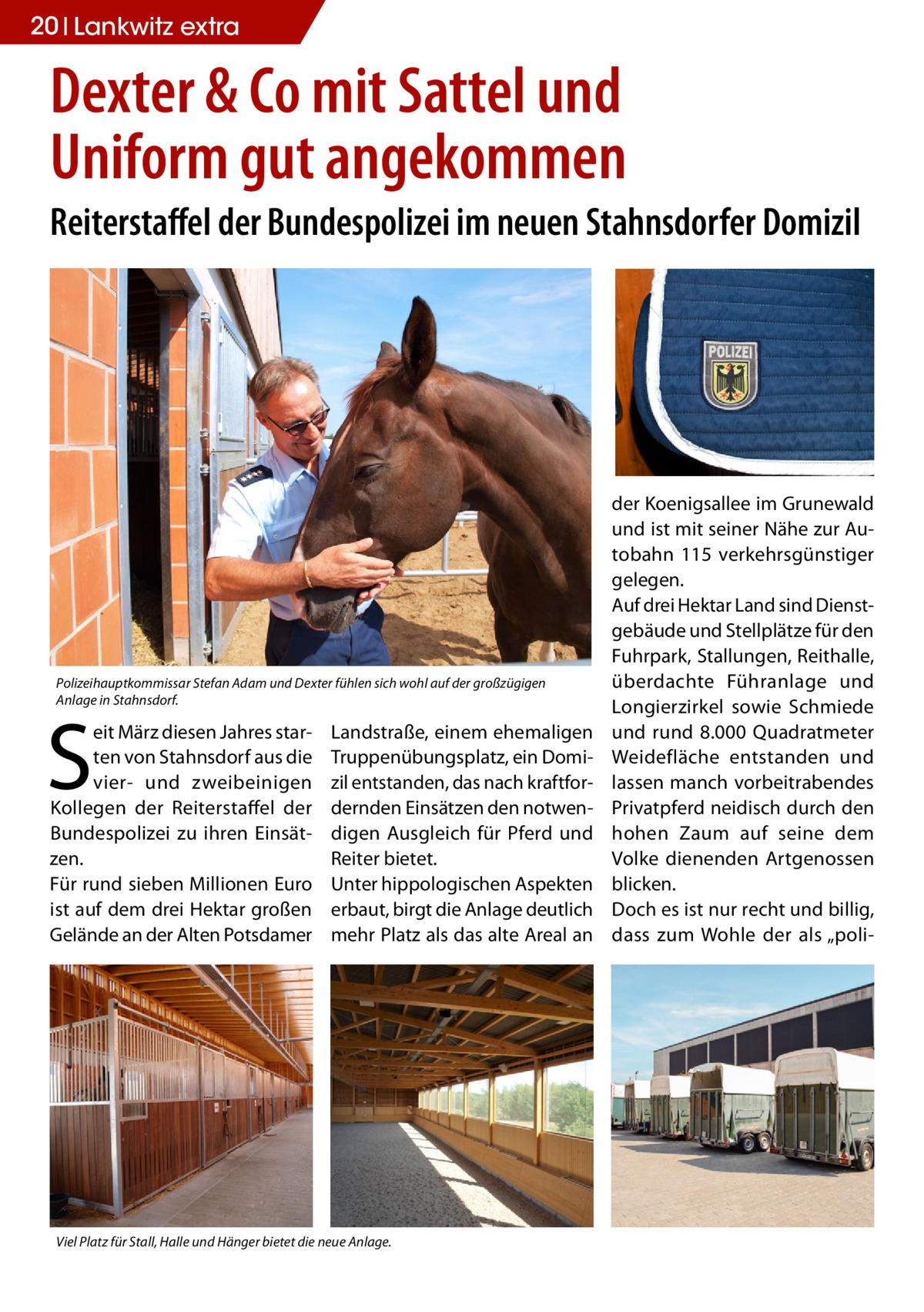 20 Lankwitz extra  Dexter & Co mit Sattel und Uniform gut angekommen Reiterstaffel der Bundespolizei im neuen Stahnsdorfer Domizil  Polizeihauptkommissar Stefan Adam und Dexter fühlen sich wohl auf der großzügigen Anlage in Stahnsdorf.  S  eit März diesen Jahres starten von Stahnsdorf aus die vier- und zweibeinigen Kollegen der Reiterstaffel der Bundespolizei zu ihren Einsätzen. Für rund sieben Millionen Euro ist auf dem drei Hektar großen Gelände an der Alten Potsdamer  Landstraße, einem ehemaligen Truppenübungsplatz, ein Domizil entstanden, das nach kraftfordernden Einsätzen den notwendigen Ausgleich für Pferd und Reiter bietet. Unter hippologischen Aspekten erbaut, birgt die Anlage deutlich mehr Platz als das alte Areal an  Viel Platz für Stall, Halle und Hänger bietet die neue Anlage.  der Koenigsallee im Grunewald und ist mit seiner Nähe zur Autobahn 115 verkehrsgünstiger gelegen. Auf drei Hektar Land sind Dienstgebäude und Stellplätze für den Fuhrpark, Stallungen, Reithalle, überdachte Führanlage und Longierzirkel sowie Schmiede und rund 8.000 Quadratmeter Weidefläche entstanden und lassen manch vorbeitrabendes Privatpferd neidisch durch den hohen Zaum auf seine dem Volke dienenden Artgenossen blicken. Doch es ist nur recht und billig, dass zum Wohle der als „pol