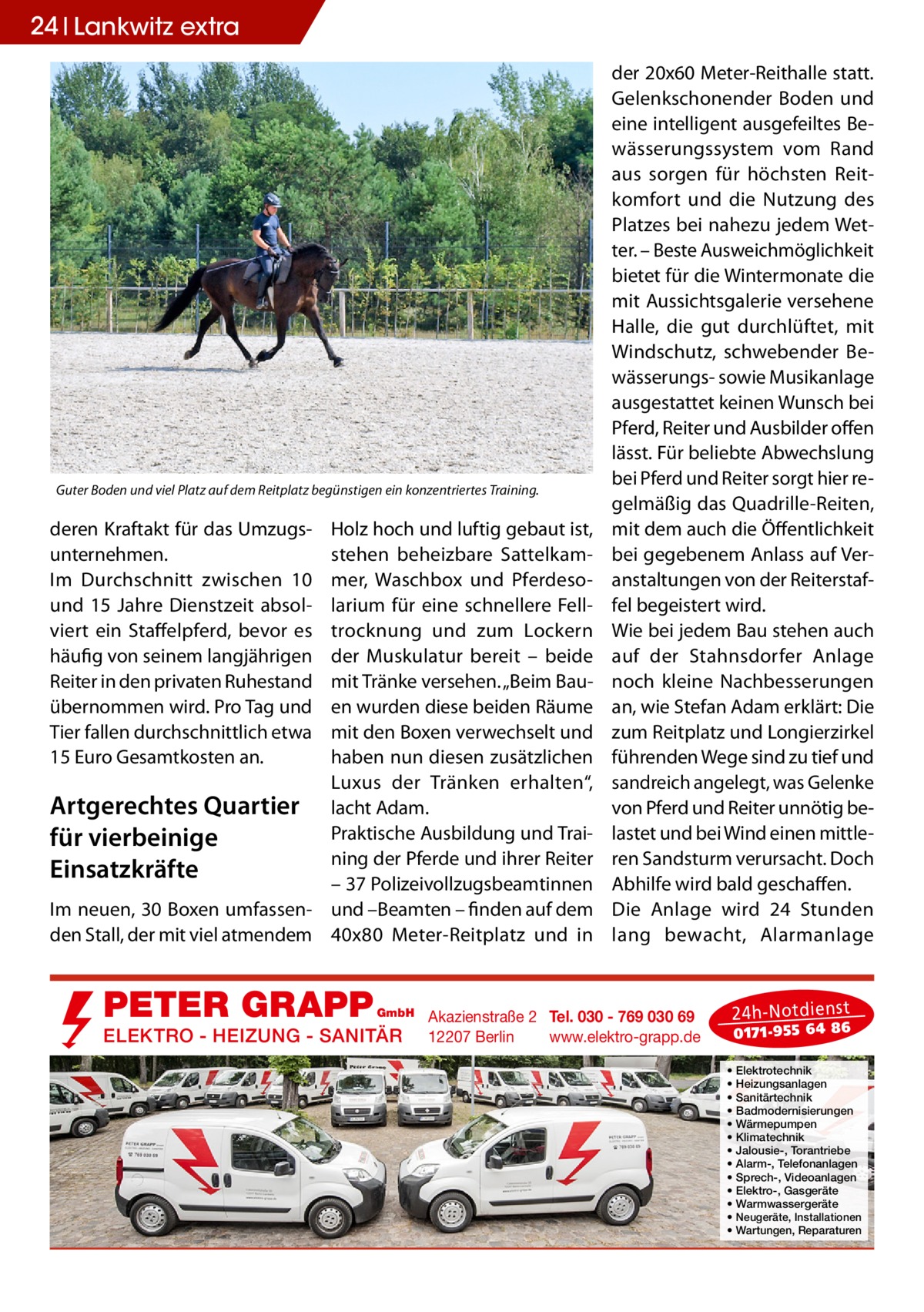 24 Lankwitz extra  Guter Boden und viel Platz auf dem Reitplatz begünstigen ein konzentriertes Training.  deren Kraftakt für das Umzugsunternehmen. Im Durchschnitt zwischen 10 und 15  Jahre Dienstzeit absolviert ein Staffelpferd, bevor es häufig von seinem langjährigen Reiter in den privaten Ruhestand übernommen wird. Pro Tag und Tier fallen durchschnittlich etwa 15 Euro Gesamtkosten an.  Holz hoch und luftig gebaut ist, stehen beheizbare Sattelkammer, Waschbox und Pferdesolarium für eine schnellere Felltrocknung und zum Lockern der Muskulatur bereit – beide mit Tränke versehen. „Beim Bauen wurden diese beiden Räume mit den Boxen verwechselt und haben nun diesen zusätzlichen Luxus der Tränken erhalten“, Artgerechtes Quartier lacht Adam. Praktische Ausbildung und Traifür vierbeinige ning der Pferde und ihrer Reiter Einsatzkräfte – 37 Polizeivollzugsbeamtinnen Im neuen, 30 Boxen umfassen- und –Beamten – finden auf dem den Stall, der mit viel atmendem 40x80  Meter-Reitplatz und in  PETER GRAPP  GmbH  ELEKTRO - HEIZUNG - SANITÄR  der 20x60 Meter-Reithalle statt. Gelenkschonender Boden und eine intelligent ausgefeiltes Bewässerungssystem vom Rand aus sorgen für höchsten Reitkomfort und die Nutzung des Platzes bei nahezu jedem Wetter. – Beste Ausweichmöglichkeit bietet für die Wintermonate die mit Aussichtsgalerie versehene Halle, die gut durchlüftet, mit Windschutz, schwebender Bewässerungs- sowie Musikanlage ausgestattet keinen Wunsch bei Pferd, Reiter und Ausbilder offen lässt. Für beliebte Abwechslung bei Pferd und Reiter sorgt hier regelmäßig das Quadrille-Reiten, mit dem auch die Öffentlichkeit bei gegebenem Anlass auf Veranstaltungen von der Reiterstaffel begeistert wird. Wie bei jedem Bau stehen auch auf der Stahnsdorfer Anlage noch kleine Nachbesserungen an, wie Stefan Adam erklärt: Die zum Reitplatz und Longierzirkel führenden Wege sind zu tief und sandreich angelegt, was Gelenke von Pferd und Reiter unnötig belastet und bei Wind einen mittleren Sandsturm verursacht. Doch Abhilfe wird bald geschaffen. Die Anlage wird 24  Stunden lang bewacht, Alarmanlage  Akazienstraße 2 Tel. 030 - 769 030 69 12207 Berlin www.elektro-grapp.de  24 h-N otd ien st  017 1-9 55 64 86  • • • • • • • • • • • • •  Elektrotechnik Heizungsanlagen Sanitärtechnik Badmodernisierungen Wärmepumpen Klimatechnik Jalousie-, Torantriebe Alarm-, Telefonanlagen Sprech-, Videoanlagen Elektro-, Gasgeräte Warmwassergeräte Neugeräte, Installationen Wartungen, Reparaturen