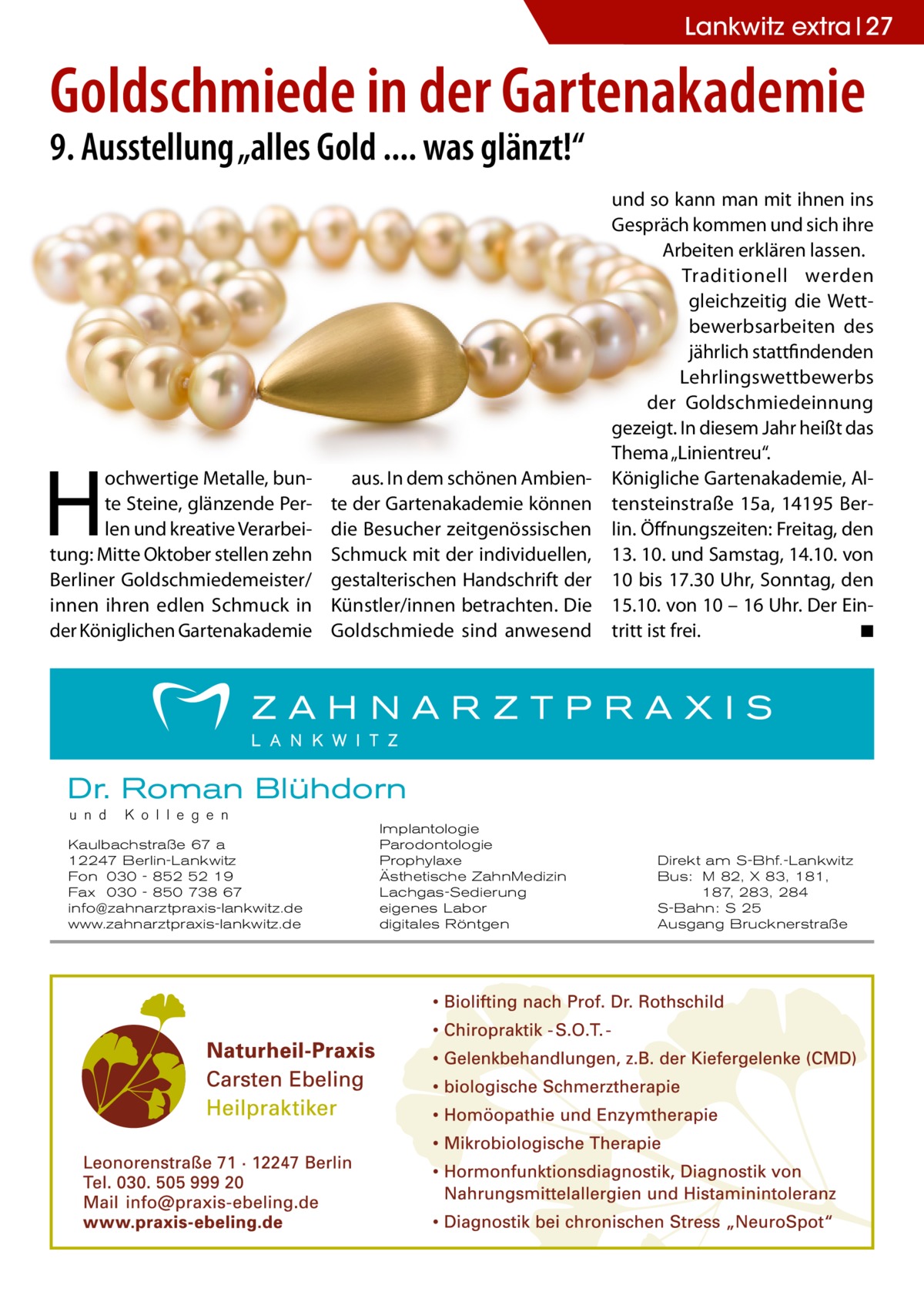 Lankwitz Gesundheit Gesundheit extra 27  Goldschmiede in der Gartenakademie 9. Ausstellung „alles Gold .... was glänzt!“  H  ochwertige Metalle, bunte Steine, glänzende Perlen und kreative Verarbeitung: Mitte Oktober stellen zehn Berliner Goldschmiedemeister/ innen ihren edlen Schmuck in der Königlichen Gartenakademie  aus. In dem schönen Ambiente der Gartenakademie können die Besucher zeitgenössischen Schmuck mit der individuellen, gestalterischen Handschrift der Künstler/innen betrachten. Die Goldschmiede sind anwesend  und so kann man mit ihnen ins Gespräch kommen und sich ihre Arbeiten erklären lassen. Traditionell werden gleichzeitig die Wettbewerbsarbeiten des jährlich stattfindenden Lehrlingswettbewerbs der Goldschmiedeinnung gezeigt. In diesem Jahr heißt das Thema „Linientreu“. Königliche Gartenakademie, Altensteinstraße  15a, 14195  Berlin. Öffnungszeiten: Freitag, den 13. 10. und Samstag, 14.10. von 10 bis 17.30 Uhr, Sonntag, den 15.10. von 10 – 16 Uhr. Der Eintritt ist frei.� ◾  Dr. Roman Blühdorn u n d  K o l l e g e n  Kaulbachstraße 67 a 12247 Berlin-Lankwitz Fon 030 - 852 52 19 Fax 030 - 850 738 67 info@zahnarztpraxis-lankwitz.de www.zahnarztpraxis-lankwitz.de  Implantologie Parodontologie Prophylaxe Ästhetische ZahnMedizin Lachgas-Sedierung eigenes Labor digitales Röntgen  Direkt am S-Bhf.-Lankwitz Bus: M 82, X 83, 181, 187, 283, 284 S-Bahn: S 25 Ausgang Brucknerstraße