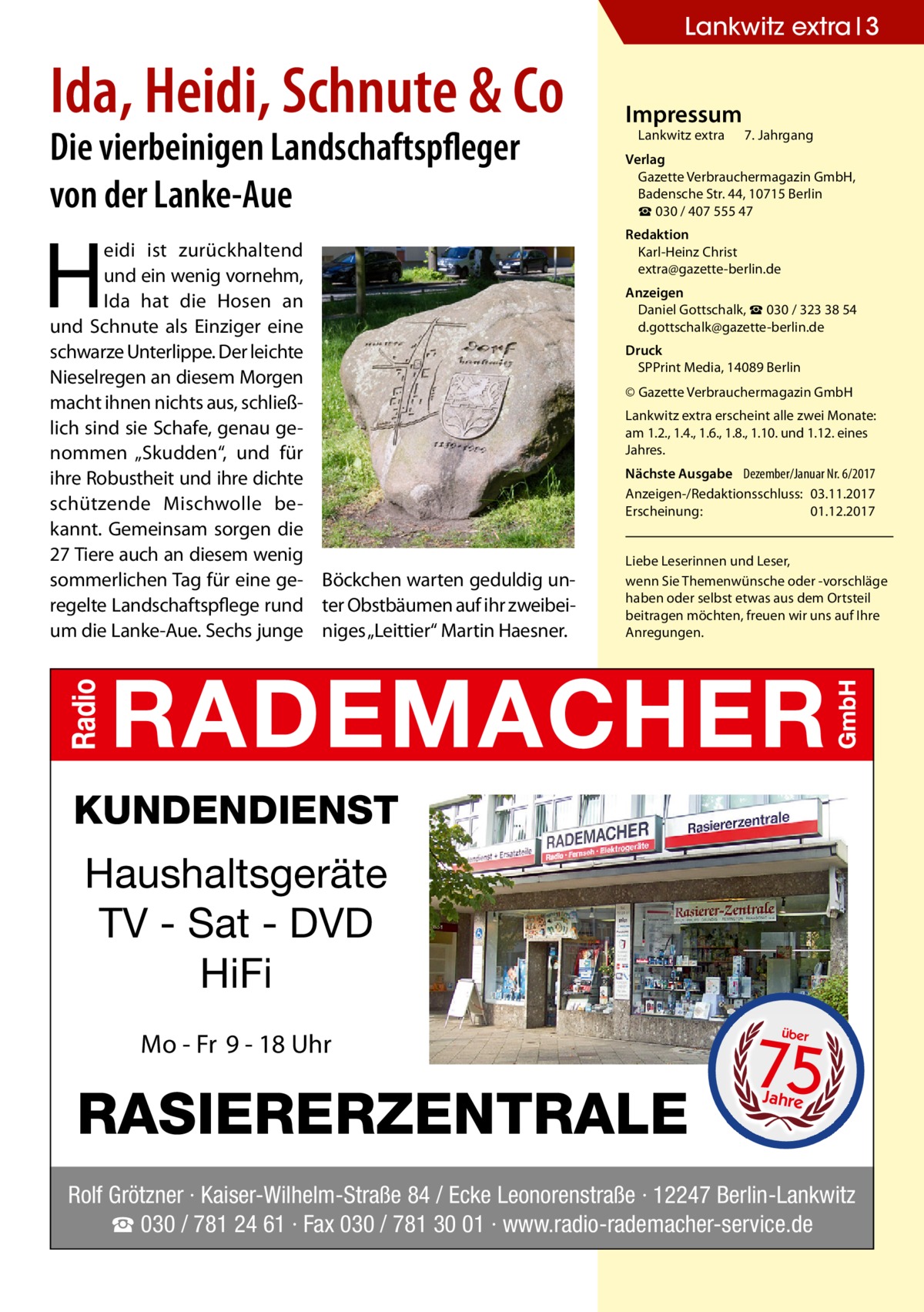 Lankwitz extra 3  Ida, Heidi, Schnute & Co Die vierbeinigen Landschaftspfleger von der Lanke-Aue  H  eidi ist zurückhaltend und ein wenig vornehm, Ida hat die Hosen an und Schnute als Einziger eine schwarze Unterlippe. Der leichte Nieselregen an diesem Morgen macht ihnen nichts aus, schließlich sind sie Schafe, genau genommen „Skudden“, und für ihre Robustheit und ihre dichte schützende Mischwolle bekannt. Gemeinsam sorgen die 27 Tiere auch an diesem wenig sommerlichen Tag für eine ge- Böckchen warten geduldig unregelte Landschaftspflege rund ter Obstbäumen auf ihr zweibeium die Lanke-Aue. Sechs junge niges „Leittier“ Martin Haesner.  Impressum  Lankwitz extra 	 7. Jahrgang  Verlag Gazette Verbrauchermagazin GmbH, Badensche Str. 44, 10715 Berlin ☎ 030 / 407 555 47 Redaktion Karl-Heinz Christ extra@gazette-berlin.de Anzeigen Daniel Gottschalk, ☎ 030 / 323 38 54 d.gottschalk@gazette-berlin.de Druck SPPrint Media, 14089 Berlin © Gazette Verbrauchermagazin GmbH Lankwitz extra erscheint alle zwei Monate: am 1.2., 1.4., 1.6., 1.8., 1.10. und 1.12. eines Jahres. Nächste Ausgabe 	 Dezember/Januar Nr. 6/2017 Anzeigen-/Redaktionsschluss:	03.11.2017 Erscheinung:	01.12.2017 Liebe Leserinnen und Leser, wenn Sie Themen­wünsche oder -vorschläge haben oder selbst etwas aus dem Ortsteil beitragen möchten, freuen wir uns auf Ihre Anregungen.  KUNDENDIENST  Haushaltsgeräte TV - Sat - DVD HiFi Mo - Fr 9 - 18 Uhr  RASIERERZENTRALE  75 über  Jahre  Rolf Grötzner · Kaiser-Wilhelm-Straße 84 / Ecke Leonorenstraße · 12247 Berlin-Lankwitz ☎ 030 / 781 24 61 · Fax 030 / 781 30 01 · www.radio-rademacher-service.de