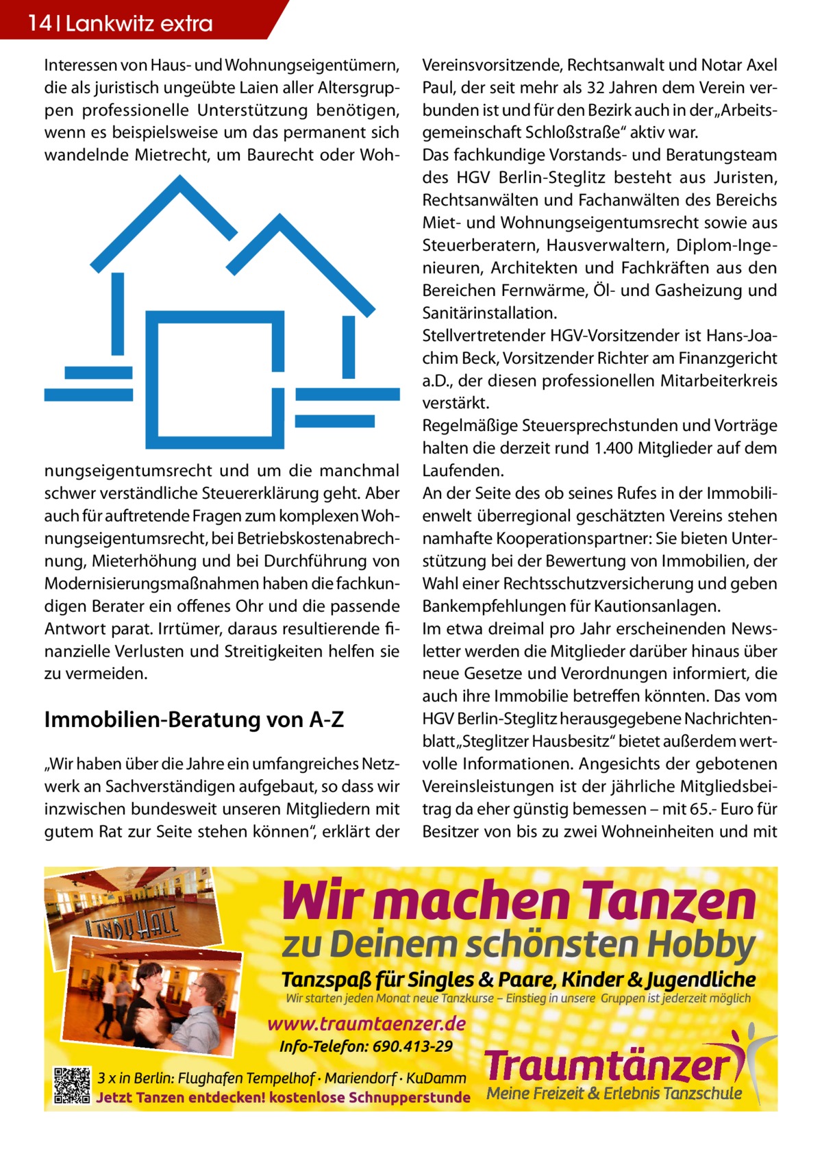 14 Lankwitz extra Interessen von Haus- und Wohnungseigentümern, die als juristisch ungeübte Laien aller Altersgruppen professionelle Unterstützung benötigen, wenn es beispielsweise um das permanent sich wandelnde Mietrecht, um Baurecht oder Woh nungseigentumsrecht und um die manchmal schwer verständliche Steuererklärung geht. Aber auch für auftretende Fragen zum komplexen Wohnungseigentumsrecht, bei Betriebskostenabrechnung, Mieterhöhung und bei Durchführung von Modernisierungsmaßnahmen haben die fachkundigen Berater ein offenes Ohr und die passende Antwort parat. Irrtümer, daraus resultierende finanzielle Verlusten und Streitigkeiten helfen sie zu vermeiden.  Immobilien-Beratung von A-Z „Wir haben über die Jahre ein umfangreiches Netzwerk an Sachverständigen aufgebaut, so dass wir inzwischen bundesweit unseren Mitgliedern mit gutem Rat zur Seite stehen können“, erklärt der  Vereinsvorsitzende, Rechtsanwalt und Notar Axel Paul, der seit mehr als 32 Jahren dem Verein verbunden ist und für den Bezirk auch in der „Arbeitsgemeinschaft Schloßstraße“ aktiv war. Das fachkundige Vorstands- und Beratungsteam des HGV Berlin-Steglitz besteht aus Juristen, Rechtsanwälten und Fachanwälten des Bereichs Miet- und Wohnungseigentumsrecht sowie aus Steuerberatern, Hausverwaltern, Diplom-Ingenieuren, Architekten und Fachkräften aus den Bereichen Fernwärme, Öl- und Gasheizung und Sanitärinstallation. Stellvertretender HGV-Vorsitzender ist Hans-Joachim Beck, Vorsitzender Richter am Finanzgericht a.D., der diesen professionellen Mitarbeiterkreis verstärkt. Regelmäßige Steuersprechstunden und Vorträge halten die derzeit rund 1.400 Mitglieder auf dem Laufenden. An der Seite des ob seines Rufes in der Immobilienwelt überregional geschätzten Vereins stehen namhafte Kooperationspartner: Sie bieten Unterstützung bei der Bewertung von Immobilien, der Wahl einer Rechtsschutzversicherung und geben Bankempfehlungen für Kautionsanlagen. Im etwa dreimal pro Jahr erscheinenden Newsletter werden die Mitglieder darüber hinaus über neue Gesetze und Verordnungen informiert, die auch ihre Immobilie betreffen könnten. Das vom HGV Berlin-Steglitz herausgegebene Nachrichtenblatt „Steglitzer Hausbesitz“ bietet außerdem wertvolle Informationen. Angesichts der gebotenen Vereinsleistungen ist der jährliche Mitgliedsbeitrag da eher günstig bemessen – mit 65.- Euro für Besitzer von bis zu zwei Wohneinheiten und mit