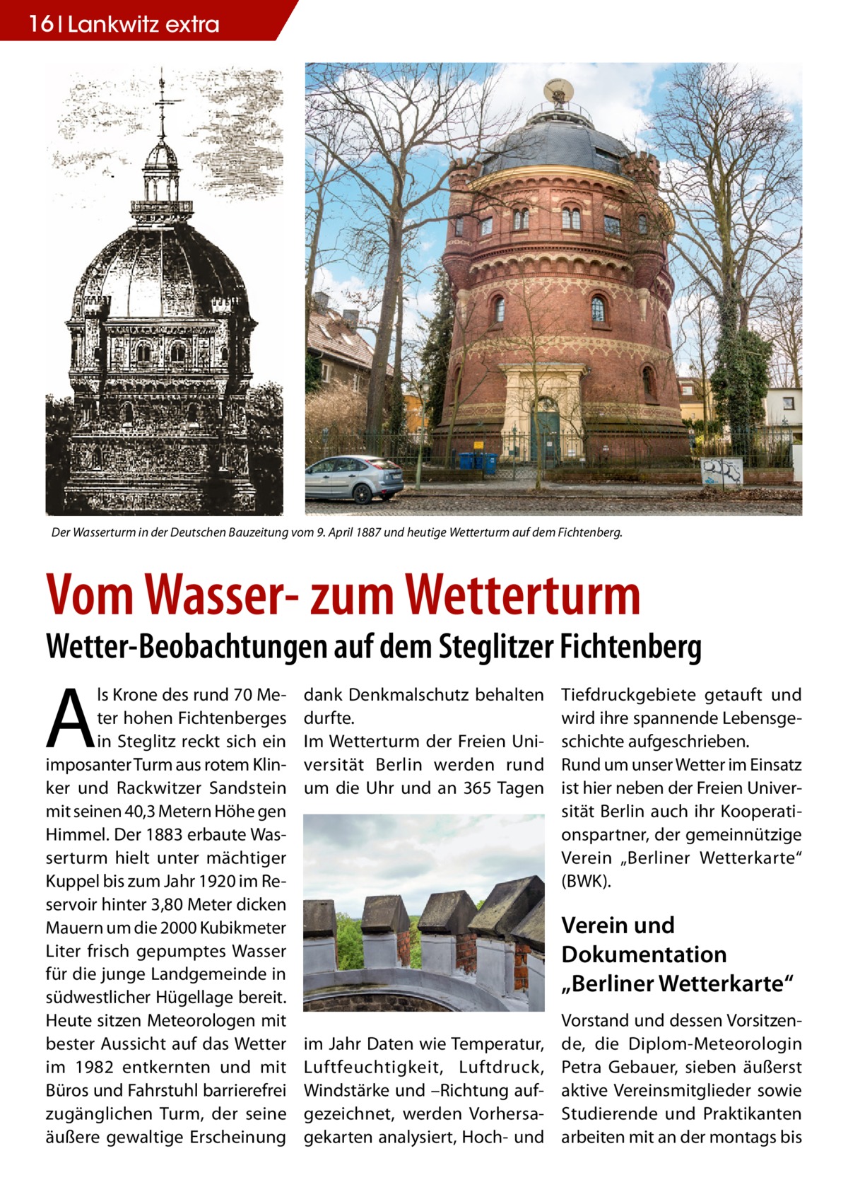 16 Lankwitz STLW extra  Der Wasserturm in der Deutschen Bauzeitung vom 9. April 1887 und heutige Wetterturm auf dem Fichtenberg.  Vom Wasser- zum Wetterturm  Wetter-Beobachtungen auf dem Steglitzer Fichtenberg  A  ls Krone des rund 70 Meter hohen Fichtenberges in Steglitz reckt sich ein imposanter Turm aus rotem Klinker und Rackwitzer Sandstein mit seinen 40,3 Metern Höhe gen Himmel. Der 1883 erbaute Wasserturm hielt unter mächtiger Kuppel bis zum Jahr 1920 im Reservoir hinter 3,80 Meter dicken Mauern um die 2000 Kubikmeter Liter frisch gepumptes Wasser für die junge Landgemeinde in südwestlicher Hügellage bereit. Heute sitzen Meteorologen mit bester Aussicht auf das Wetter im 1982 entkernten und mit Büros und Fahrstuhl barrierefrei zugänglichen Turm, der seine äußere gewaltige Erscheinung  dank Denkmalschutz behalten durfte. Im Wetterturm der Freien Universität Berlin werden rund um die Uhr und an 365 Tagen  Tiefdruckgebiete getauft und wird ihre spannende Lebensgeschichte aufgeschrieben. Rund um unser Wetter im Einsatz ist hier neben der Freien Universität Berlin auch ihr Kooperationspartner, der gemeinnützige Verein „Berliner Wetterkarte“ (BWK).  Verein und Dokumentation „Berliner Wetterkarte“ im Jahr Daten wie Temperatur, Luftfeuchtigkeit, Luftdruck, Windstärke und –Richtung aufgezeichnet, werden Vorhersagekarten analysiert, Hoch- und  Vorstand und dessen Vorsitzende, die Diplom-Meteorologin Petra Gebauer, sieben äußerst aktive Vereinsmitglieder sowie Studierende und Praktikanten arbeiten mit an der montags bis