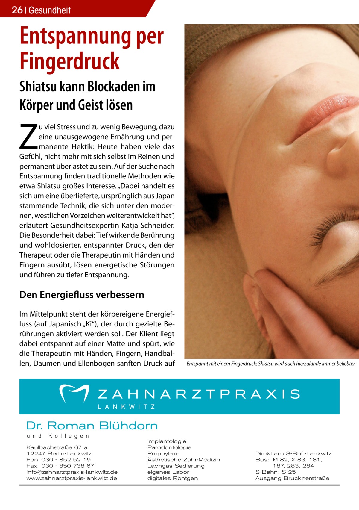 26 Gesundheit Gesundheit  Entspannung per Fingerdruck Shiatsu kann Blockaden im Körper und Geist lösen  Z  u viel Stress und zu wenig Bewegung, dazu eine unausgewogene Ernährung und permanente Hektik: Heute haben viele das Gefühl, nicht mehr mit sich selbst im Reinen und permanent überlastet zu sein. Auf der Suche nach Entspannung finden traditionelle Methoden wie etwa Shiatsu großes Interesse. „Dabei handelt es sich um eine überlieferte, ursprünglich aus Japan stammende Technik, die sich unter den modernen, westlichen Vorzeichen weiterentwickelt hat“, erläutert Gesundheitsexpertin Katja Schneider. Die Besonderheit dabei: Tief wirkende Berührung und wohldosierter, entspannter Druck, den der Therapeut oder die Therapeutin mit Händen und Fingern ausübt, lösen energetische Störungen und führen zu tiefer Entspannung.  Den Energiefluss verbessern Im Mittelpunkt steht der körpereigene Energiefluss (auf Japanisch „Ki“), der durch gezielte Berührungen aktiviert werden soll. Der Klient liegt dabei entspannt auf einer Matte und spürt, wie die Therapeutin mit Händen, Fingern, Handballen, Daumen und Ellenbogen sanften Druck auf  Entspannt mit einem Fingerdruck: Shiatsu wird auch hierzulande immer beliebter.�  Dr. Roman Blühdorn u n d  K o l l e g e n  Kaulbachstraße 67 a 12247 Berlin-Lankwitz Fon 030 - 852 52 19 Fax 030 - 850 738 67 info@zahnarztpraxis-lankwitz.de www.zahnarztpraxis-lankwitz.de  Implantologie Parodontologie Prophylaxe Ästhetische ZahnMedizin Lachgas-Sedierung eigenes Labor digitales Röntgen  Direkt am S-Bhf.-Lankwitz Bus: M 82, X 83, 181, 187, 283, 284 S-Bahn: S 25 Ausgang Brucknerstraße