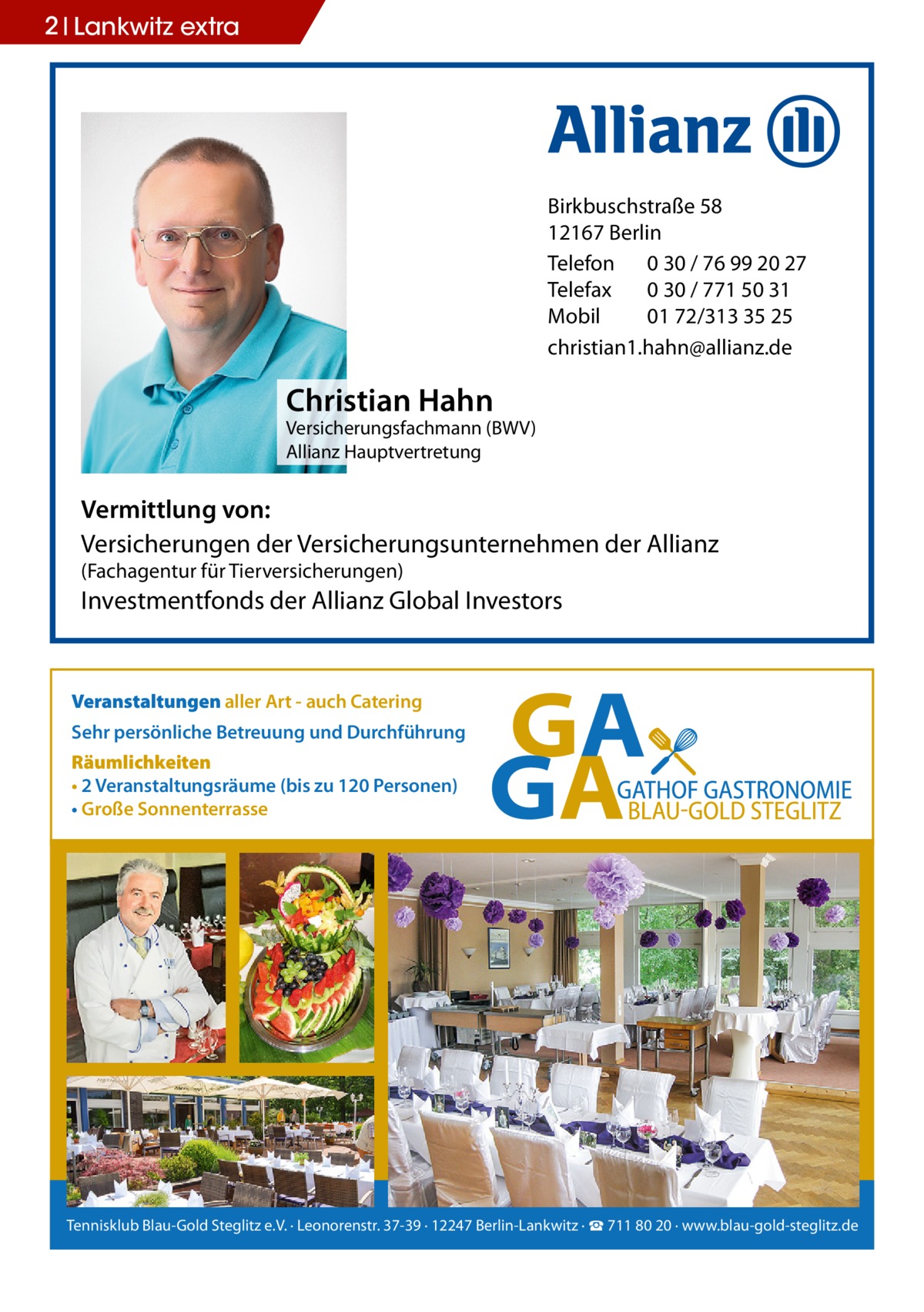 2 Lankwitz extra  Birkbuschstraße 58 12167 Berlin Telefon 0 30 / 76 99 20 27 Telefax 0 30 / 771 50 31 Mobil 01 72/313 35 25 christian1.hahn@allianz.de  Christian Hahn  Versicherungsfachmann (BWV) Allianz Hauptvertretung  Vermittlung von: Versicherungen der Versicherungsunternehmen der Allianz (Fachagentur für Tierversicherungen)  Investmentfonds der Allianz Global Investors  Veranstaltungen aller Art - auch Catering Sehr persönliche Betreuung und Durchführung Räumlichkeiten • 2 Veranstaltungsräume (bis zu 120 Personen) • Große Sonnenterrasse  Tennisklub Blau-Gold Steglitz e.V. · Leonorenstr. 37-39 · 12247 Berlin-Lankwitz · ☎ 711 80 20 · www.blau-gold-steglitz.de