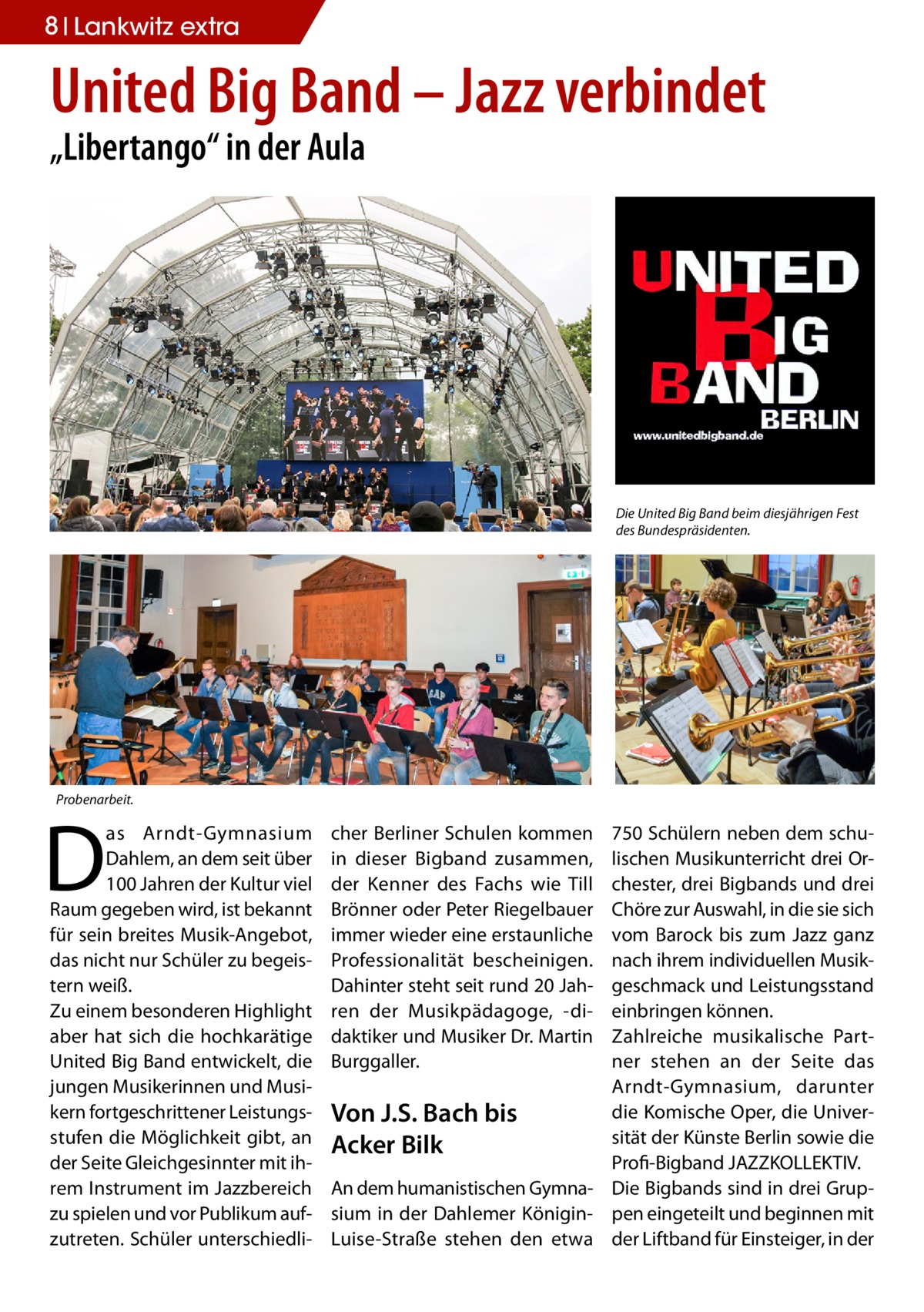 8 Lankwitz extra  United Big Band – Jazz verbindet „Libertango“ in der Aula  Die United Big Band beim diesjährigen Fest des Bundespräsidenten.  Probenarbeit.  D  as Arndt-Gymnasium Dahlem, an dem seit über 100 Jahren der Kultur viel Raum gegeben wird, ist bekannt für sein breites Musik-Angebot, das nicht nur Schüler zu begeistern weiß. Zu einem besonderen Highlight aber hat sich die hochkarätige United Big Band entwickelt, die jungen Musikerinnen und Musikern fortgeschrittener Leistungsstufen die Möglichkeit gibt, an der Seite Gleichgesinnter mit ihrem Instrument im Jazzbereich zu spielen und vor Publikum aufzutreten. Schüler unterschiedli cher Berliner Schulen kommen in dieser Bigband zusammen, der Kenner des Fachs wie Till Brönner oder Peter Riegelbauer immer wieder eine erstaunliche Professionalität bescheinigen. Dahinter steht seit rund 20 Jahren der Musikpädagoge, -didaktiker und Musiker Dr. Martin Burggaller.  750 Schülern neben dem schulischen Musikunterricht drei Orchester, drei Bigbands und drei Chöre zur Auswahl, in die sie sich vom Barock bis zum Jazz ganz nach ihrem individuellen Musikgeschmack und Leistungsstand einbringen können. Zahlreiche musikalische Partner stehen an der Seite das Arndt-Gymnasium, darunter die Komische Oper, die UniverVon J.S. Bach bis sität der Künste Berlin sowie die Acker Bilk ­Profi-Bigband JAZZKOLLEKTIV. An dem humanistischen Gymna- Die Bigbands sind in drei Grupsium in der Dahlemer Königin- pen eingeteilt und beginnen mit Luise-Straße stehen den etwa der Liftband für Einsteiger, in der